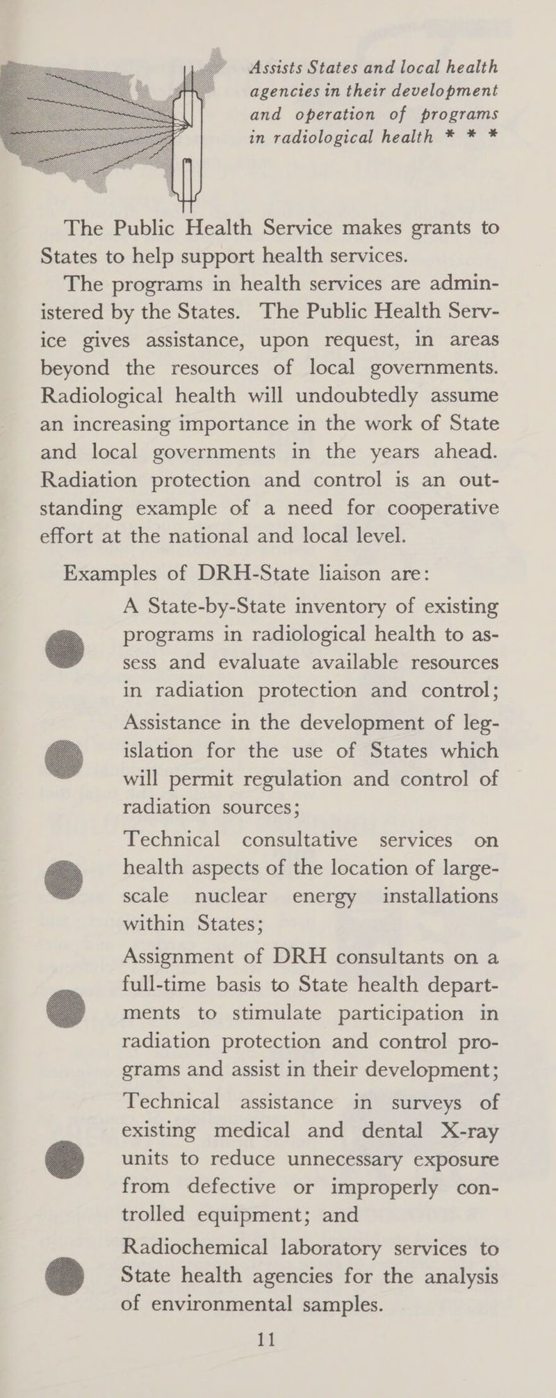 agencies in their development and operation of programs in radiological health * * *  The Public Health Service makes grants to States to help support health services. The programs in health services are admin- istered by the States. The Public Health Serv- ice gives assistance, upon request, in areas beyond the resources of local governments. Radiological health will undoubtedly assume an increasing importance in the work of State and local governments in the years ahead. Radiation protection and control is an out- standing example of a need for cooperative effort at the national and local level. Examples of DRH-State liaison are: A State-by-State inventory of existing programs in radiological health to as- sess and evaluate available resources in radiation protection and control;  Assistance in the development of leg- islation for the use of States which will permit regulation and control of radiation sources;  Technical consultative services on health aspects of the location of large- scale nuclear energy installations within States;  Assignment of DRH consultants on a full-time basis to State health depart- ments to stimulate participation in radiation protection and control pro- grams and assist in their development;  Technical assistance in surveys of existing medical and dental X-ray units to reduce unnecessary exposure from defective or improperly con- trolled equipment; and  Radiochemical laboratory services to State health agencies for the analysis of environmental samples. 