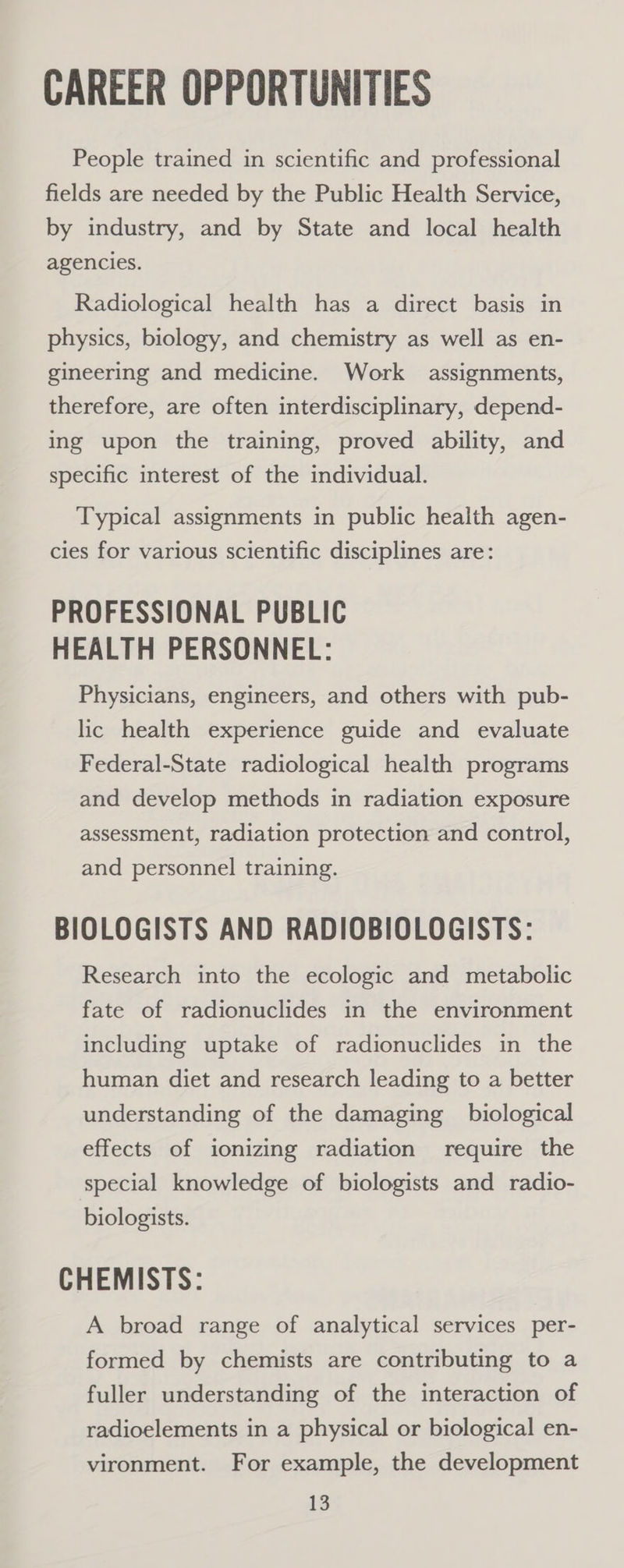 CAREER OPPORTUNITIES People trained in scientific and professional fields are needed by the Public Health Service, by industry, and by State and local health agencies. Radiological health has a direct basis in physics, biology, and chemistry as well as en- gineering and medicine. Work assignments, therefore, are often interdisciplinary, depend- ing upon the training, proved ability, and specific interest of the individual. Typical assignments in public health agen- cies for various scientific disciplines are: PROFESSIONAL PUBLIC HEALTH PERSONNEL: Physicians, engineers, and others with pub- lic health experience guide and evaluate Federal-State radiological health programs and develop methods in radiation exposure assessment, radiation protection and control, and personnel training. BIOLOGISTS AND RADIOBIOLOGISTS: Research into the ecologic and metabolic fate of radionuclides in the environment including uptake of radionuclides in the human diet and research leading to a better understanding of the damaging biological effects of ionizing radiation require the special knowledge of biologists and radio- biologists. CHEMISTS: A broad range of analytical services per- formed by chemists are contributing to a fuller understanding of the interaction of radioelements in a physical or biological en- vironment. For example, the development