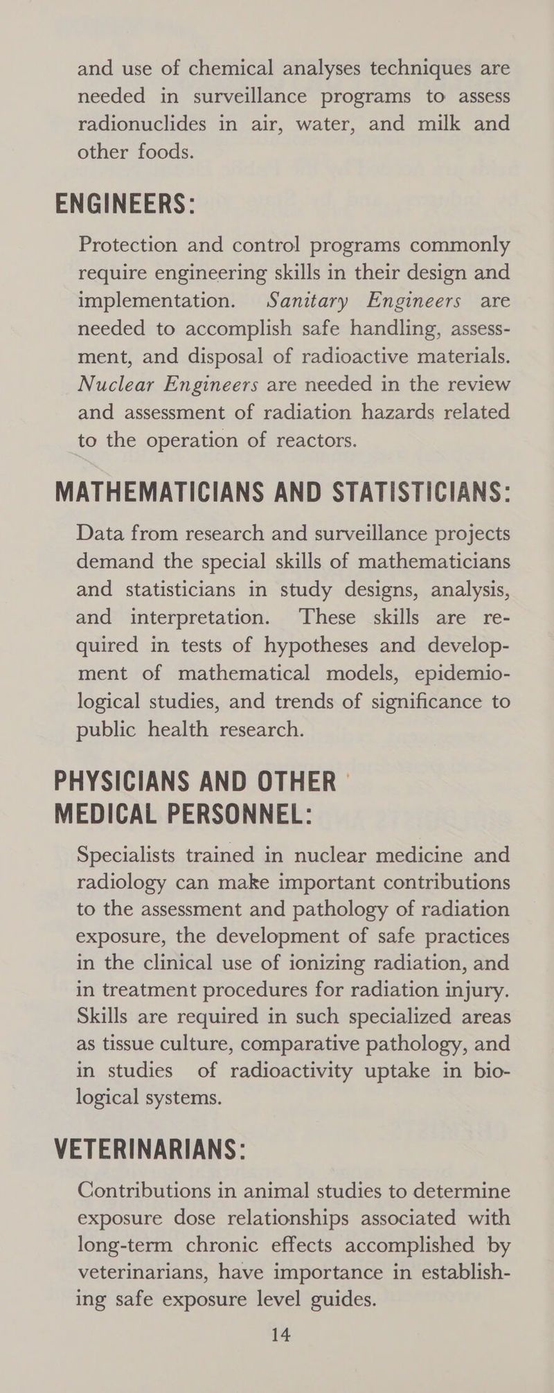 and use of chemical analyses techniques are needed in surveillance programs to assess radionuclides in air, water, and milk and other foods. ENGINEERS: Protection and control programs commonly require engineering skills in their design and implementation. Sanitary Engineers are needed to accomplish safe handling, assess- ment, and disposal of radioactive materials. Nuclear Engineers are needed in the review and assessment of radiation hazards related to the operation of reactors. MATHEMATICIANS AND STATISTICIANS: Data from research and surveillance projects demand the special skills of mathematicians and statisticians in study designs, analysis, and interpretation. These skills are re- quired in tests of hypotheses and develop- ment of mathematical models, epidemio- logical studies, and trends of significance to public health research. PHYSICIANS AND OTHER © MEDICAL PERSONNEL: Specialists trained in nuclear medicine and radiology can make important contributions to the assessment and pathology of radiation exposure, the development of safe practices in the clinical use of ionizing radiation, and in treatment procedures for radiation injury. Skills are required in such specialized areas as tissue culture, comparative pathology, and in studies of radioactivity uptake in bio- logical systems. VETERINARIANS: Contributions in animal studies to determine exposure dose relationships associated with long-term chronic effects accomplished by veterinarians, have importance in establish- ing safe exposure level guides.
