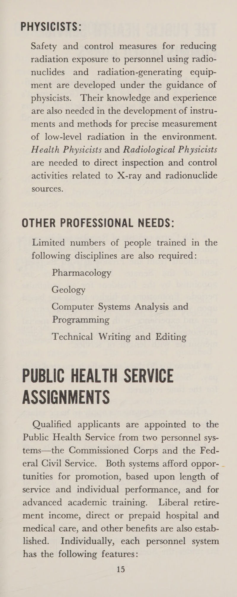 PHYSICISTS: Safety and control measures for reducing radiation exposure to personnel using radio- nuclides and radiation-generating equip- ment are developed under the guidance of physicists. Their knowledge and experience are also needed in the development of instru- ments and methods for precise measurement of low-level radiation in the environment. Health Physicists and Radiological Physicists are needed to direct inspection and control activities related to X-ray and radionuclide sources. OTHER PROFESSIONAL NEEDS: Limited numbers of people trained in the following disciplines are also required: Pharmacology Geology Computer Systems Analysis and Programming Technical Writing and Editing PUBLIC HEALTH SERVICE ASSIGNMENTS Qualified applicants are appointed to the Public Health Service from two personnel sys- tems—the Commissioned Corps and the Fed- eral Civil Service. Both systems afford oppor- tunities for promotion, based upon length of service and individual performance, and for advanced academic training. Liberal retire- ment income, direct or prepaid hospital and medical care, and other benefits are also estab- lished. Individually, each personnel system has the following features: