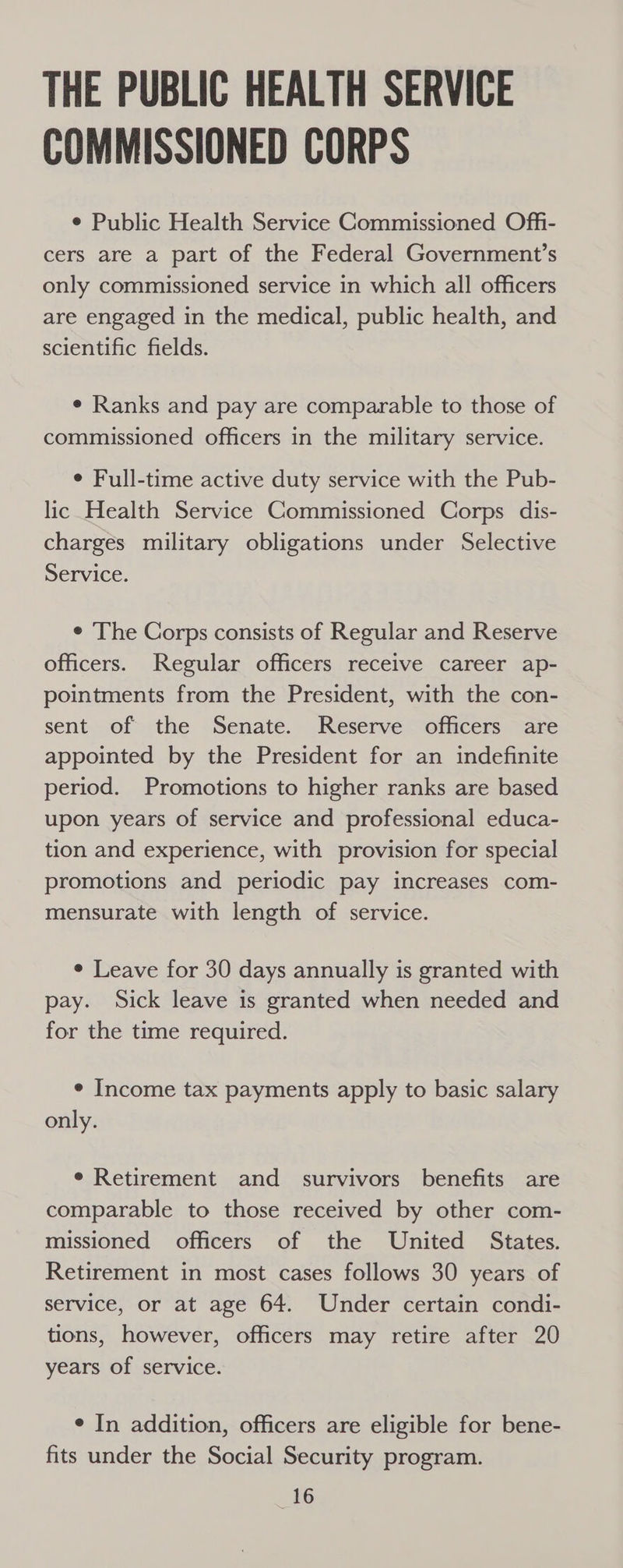 THE PUBLIC HEALTH SERVICE COMMISSIONED CORPS ¢ Public Health Service Commissioned Offi- cers are a part of the Federal Government’s only commissioned service in which all officers are engaged in the medical, public health, and scientific fields. ¢ Ranks and pay are comparable to those of commissioned officers in the military service. ¢ Full-time active duty service with the Pub- lic Health Service Commissioned Corps dis- charges military obligations under Selective Service. e The Corps consists of Regular and Reserve officers. Regular officers receive career ap- pointments from the President, with the con- sent of the Senate. Reserve officers are appointed by the President for an indefinite period. Promotions to higher ranks are based upon years of service and professional educa- tion and experience, with provision for special promotions and periodic pay increases com- mensurate with length of service. ¢ Leave for 30 days annually is granted with pay. Sick leave is granted when needed and for the time required. ¢ Income tax payments apply to basic salary only. ¢ Retirement and survivors benefits are comparable to those received by other com- missioned officers of the United States. Retirement in most cases follows 30 years of service, or at age 64. Under certain condi- tions, however, officers may retire after 20 years of service. ¢ In addition, officers are eligible for bene- fits under the Social Security program.