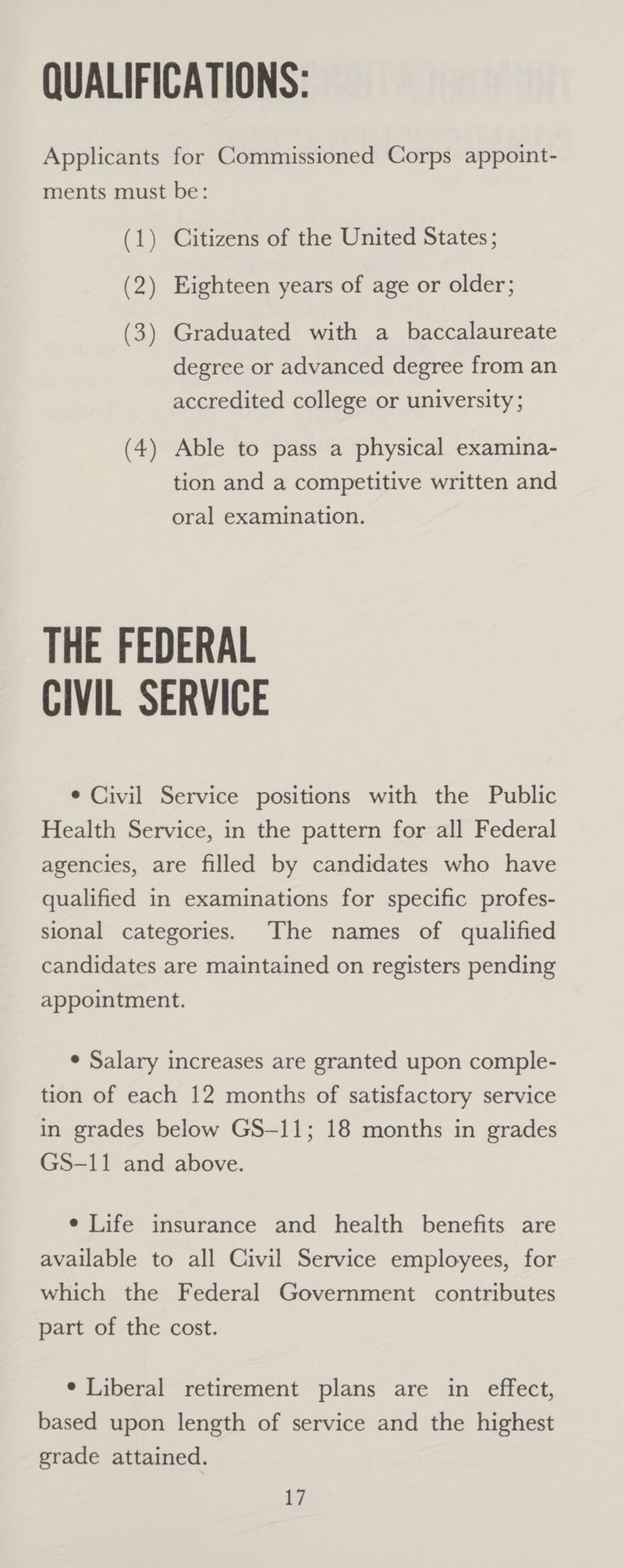 Applicants for Commissioned Corps appoint- ments must be: (1) Citizens of the United States; (2) Eighteen years of age or older; (3) Graduated with a baccalaureate degree or advanced degree from an accredited college or university ; (4) Able to pass a physical examina- tion and a competitive written and oral examination. THE FEDERAL CIVIL SERVICE e Civil Service positions with the Public Health Service, in the pattern for all Federal agencies, are filled by candidates who have qualified in examinations for specific profes- sional categories. The names of qualified candidates are maintained on registers pending appointment. e Salary increases are granted upon comple- tion of each 12 months of satisfactory service in grades below GS-11; 18 months in grades GS-11 and above. e Life insurance and health benefits are available to all Civil Service employees, for which the Federal Government contributes part of the cost. ¢ Liberal retirement plans are in effect, based upon length of service and the highest grade attained.