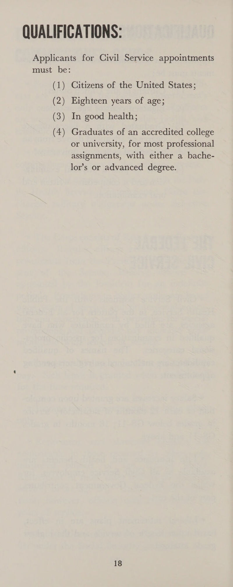 Applicants for Civil Service appointments must be: (1) Citizens of the United States; (2) Eighteen years of age; (3) In good health; (4) Graduates of an accredited college or university, for most professional assignments, with either a bache- lor’s or advanced degree.