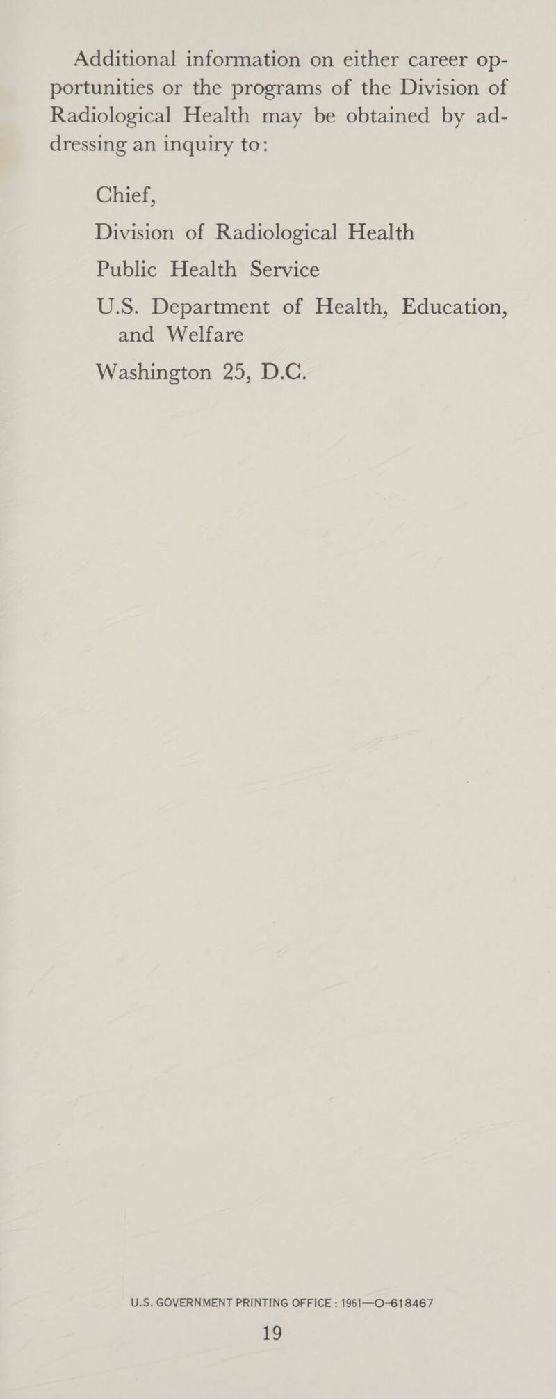 Additional information on either career op- portunities or the programs of the Division of Radiological Health may be obtained by ad- dressing an inquiry to: Chief, Division of Radiological Health Public Health Service U.S. Department of Health, Education, and Welfare Washington 25, D.C. U.S. GOVERNMENT PRINTING OFFICE : 1961—O-618467