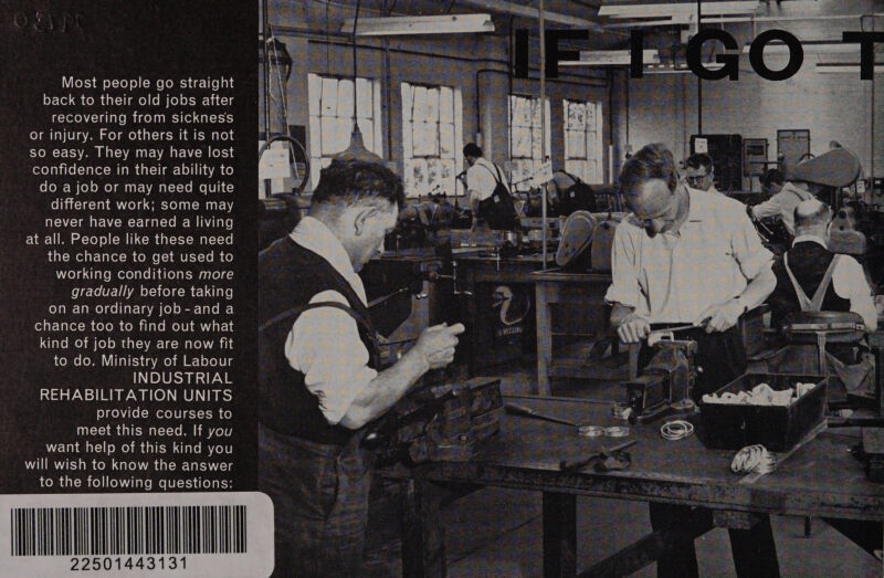 NV Ko¥s) am eX=Xo) o} (=e komecyae-lfen ane back to their old jobs after recovering from sickness or injury. For others it is not so easy. They may have lost confidence in their ability to do a job or may need quite different work; some may never have earned a living at all. People like these need 1daX= Wren T= Talet=m Comme [= ANU ICY-10 Im ce) rela. diale mere) alei hake) alow sslolg-. gradually before taking on an ordinary job-and a od ak Uakex-mn colo mn comma lale MolUp any a a-1i kind of job they are now fit to do. Ministry of Labour INDUSTRIAL REHABILITATION UNITS provide courses to meet this need. If you want help of this kind you will wish to know the answer to the following questions: MM 