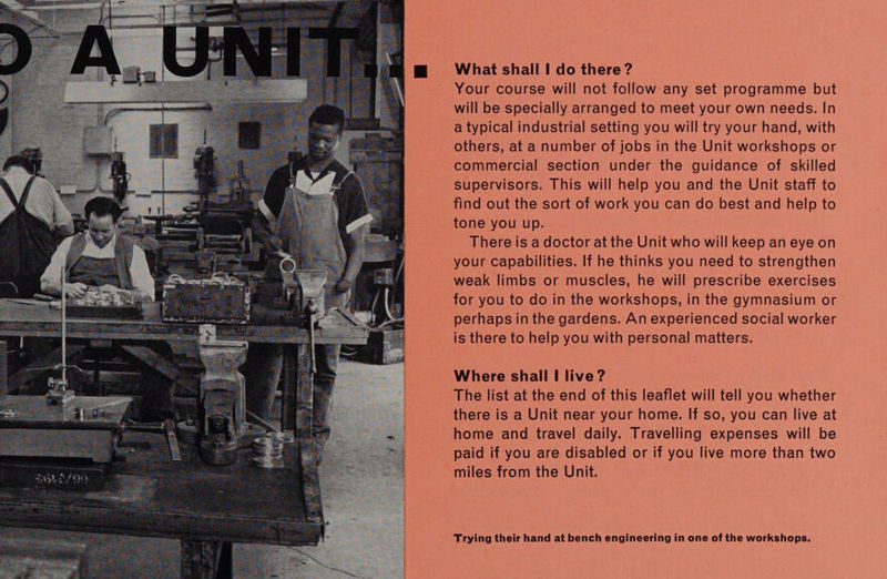  Your course will not follow any set programme but will be specially arranged to meet your own needs. In a typical industrial setting you will try your hand, with others, at a number of jobs in the Unit workshops or commercial section under the guidance of skilled supervisors. This will help you and the Unit staff to find out the sort of work you can do best and help to tone you up. There is a doctor at the Unit who will keep an eye on your capabilities. If he thinks you need to strengthen weak limbs or muscles, he will prescribe exercises for you to do in the workshops, in the gymnasium or perhaps in the gardens. An experienced social worker is there to help you with personal matters. Where shall I live ? The list at the end of this leaflet will tell you whether there is a Unit near your home. If so, you can live at home and travel daily. Travelling expenses will be paid if you are disabled or if you live more than two ~miles from the Unit. Trying their hand at bench engineering in one of the workshops.