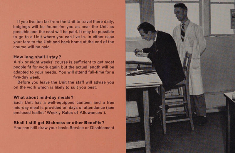 If you live too far from the Unit to travel there daily, lodgings will be found for you as near the Unit as possible and the cost will be paid. It may be possible to go to a Unit where you can live in. In either case your fare to the Unit and back home at the end of the course will be paid. How long shall | stay ? A six or eight weeks’ course is sufficient to get most people fit for work again but the actual length will be adapted to your needs. You will attend full-time for a five-day week. Before you leave the Unit the staff will advise you on the work which is likely to suit you best. What about mid-day meals ? Each Unit has a well-equipped canteen and a free mid-day meal is provided on days of attendance (see enclosed leaflet ‘Weekly Rates of Allowances’). Shall I still get Sickness or other Benefits ? You can still draw your basic Service or Disablement 