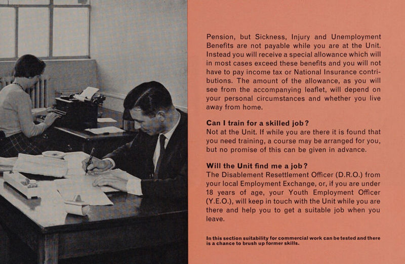  Pension, but Sickness, Injury and Unemployment Benefits are not payable while you are at the Unit. Instead you will receive a special allowance which will have to pay income tax or National Insurance contri- butions. The amount of the allowance, as you will see from the accompanying leaflet, will depend on your personal circumstances and whether you live away from home. Can | train for a skilled job? Not at the Unit. If while you are there it is found that you need training, a course may be arranged for you, but no promise of this can be given in advance. Will the Unit find me a job? The Disablement Resettlement Officer (D.R.O.) from your local Employment Exchange, or, if you are under 18 years of age, your Youth Employment Officer (Y.E.O.), will keep in touch with the Unit while you are there and help you to get a suitable job when you leave. In this section suitability for commercial work can be tested and there is a chance to brush up former skills.