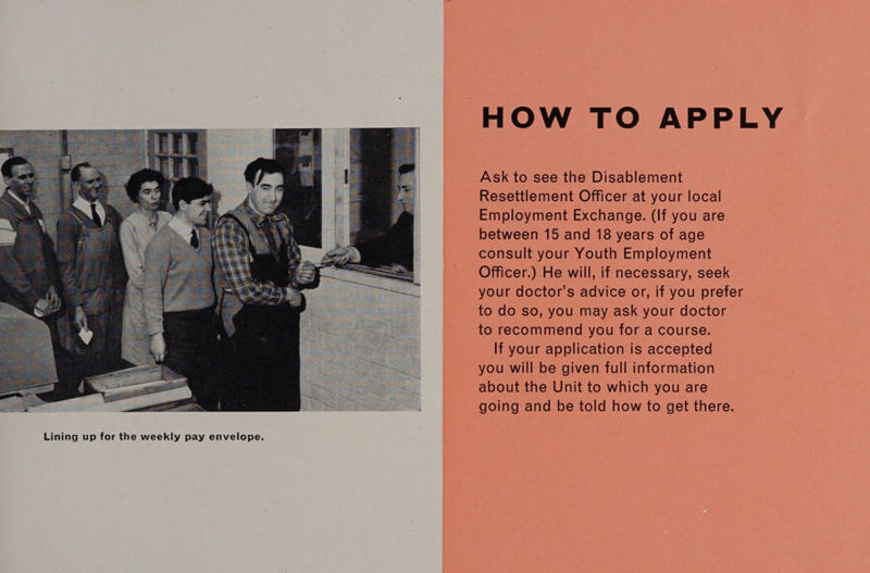 HOW TO APPLY Ask to see the Disablement Resettlement Officer at your local Employment Exchange. (If you are between 15 and 18 years of age consult your Youth Employment Officer.) He will, if necessary, seek your doctor’s advice or, if you prefer to do so, you may ask your doctor to recommend you for a course. If your application is accepted you will be given full information about the Unit to which you are going and be told how to get there. 
