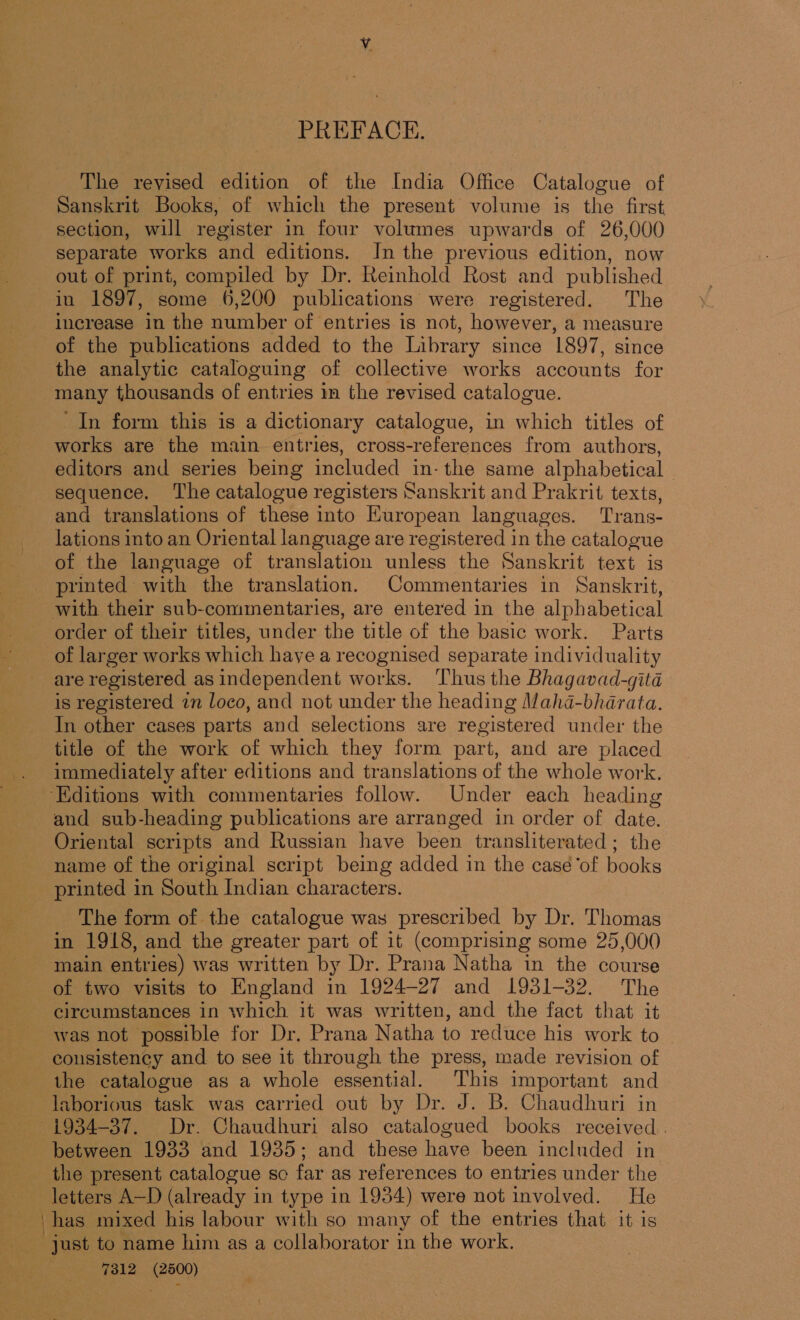 PREFACE. The revised edition of the India Office Catalogue of Sanskrit Books, of which the present volume is the first section, will register in four volumes upwards of 26,000 separate works and editions. In the previous edition, now out of print, compiled by Dr. Reinhold Rost and published in 1897, some 6,200 publications were registered. The increase in the number of entries is not, however, a measure of the publications added to the Library since 1897, since the analytic cataloguing of collective works accounts for many thousands of entries im the revised catalogue. In form this is a dictionary catalogue, in which titles of works are the main entries, cross-references from authors, editors and series being included in- the same alphabetical | sequence. The catalogue registers Sanskrit and Prakrit texts, and translations of these into Kuropean languages. Trans- lations into an Oriental language are registered in the catalogue of the language of translation unless the Sanskrit text is printed with the translation. Commentaries in Sanskrit, with their sub-commentaries, are entered in the alphabetical order of their titles, under the title of the basic work. Parts of larger works which haye a recognised separate individuality are registered as independent works. ‘Thus the Bhagavad-gita is registered zn loco, and not under the heading Mahda-bhdrata. In other cases parts and selections are registered under the title of the work of which they form part, and are placed immediately after editions and translations of the whole work. ‘Editions with commentaries follow. Under each heading and sub-heading publications are arranged in order of date. Oriental scripts and Russian have been transliterated; the name of the original script being added in the caseé‘of books printed in South Indian characters. The form of the catalogue was prescribed by Dr. Thomas in 1918, and the greater part of it (comprising some 25,000 main entries) was written by Dr. Prana Natha in the course of two visits to England in 1924-27 and 1931-32. The circumstances in which it was written, and the fact that it was not possible for Dr. Prana Natha to reduce his work to consistency and. to see it through the press, made revision of the catalogue as a whole essential. This important and laborious task was carried out by Dr. J. B. Chaudhuri in ~ 1934-37. Dr. Chaudhuri also catalogued books received. between 1933 and 1935; and these have been included in the present catalogue so far as references to entries under the letters A—D (already in type in 1934) were not involved. He has mixed his labour with so many of the entries that it is just to name him as a collaborator in the work. é 7312 (2500)