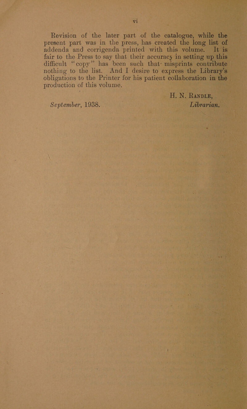 Revision of the later part of the catalogue, while the present part was in the press, has created the long list of addenda and corrigenda printed with this volume. It is fair to the Press to say that their accuracy in setting up this dificult “copy” has been such that- misprints contribute nothing to the list. And I desire to express the Library’s obligations to the Printer for his patient collaboration in the production of this volume. H. N. Rane, September, 1938. . Librarian,