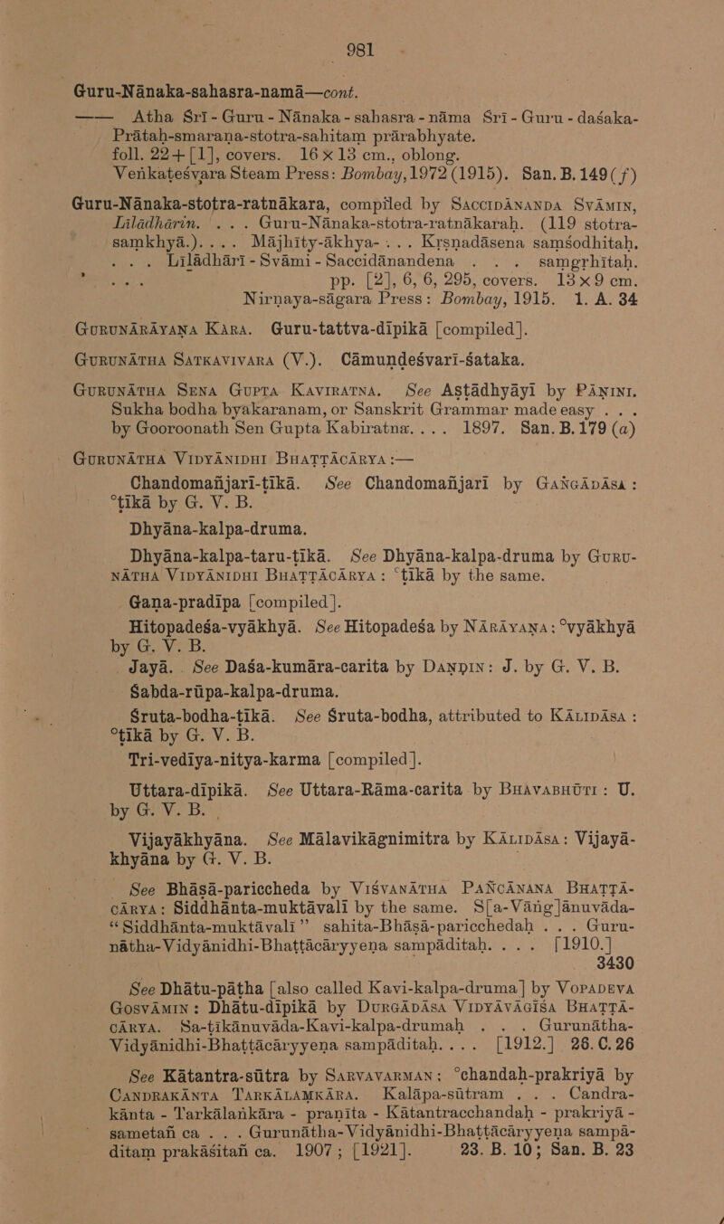 - Guru-N anaka-sahasra-nama—cont. —— Atha Sri- Guru - Nanaka-sahasra-nama Sri- Guru - dagaka- Pratah-smarana-stotra-sahitam prarabhyate. foll. 22+[1], covers. 16X13 cm., oblong. Venkatesvara Steam Press: Bombay,1972 (1915). San. B.149(/) Guru-Nanaka-stotra-ratnakara, compiled by SacctpAnanpa SvAmtn, Liladharin. ... Guru-Nanaka-stotra-ratnikarah. (119 stotra- samkhya.).... Majhity-akhya-... Krsnadasena samsodhitah. : Liladhari-Svami-Saccidanandena . . . samgrhitah. ee pp. [2], 6, 6, 295, covers. 13x9 cm. _ Nirnaya-sagara Press: Bombay, 1915. 1. A. 34 GorunArAyana Kara. Guru-tattva-dipika [compiled]. GuRUNATHA SATKAVivaRA (V.). Camundesvari-sataka. GurunArua Sena Gupta Kavrratna. See Astadhyayi by PANINI. Sukha bodha byakaranam, or Sanskrit Grammar made easy . . by Gooroonath Sen Gupta Kabiratna.... 1897. San.B,179 (a) GuRUNATHA VIDYANIDHI BHATTACARYA :— Chandomanjari-tika. See Chandomafijari by GaNcApAsa: “tika by G. V. B. Dhyana-kalpa-druma. Dhyana-kalpa-taru-tika. See Dhyana- kalpa-druma by Guru- NATHA VIpYANIDHI BuaTTAcArya : “tika by the same. Gana-pradipa [compiled ]. Hitopadesga-vyakhya. Sce Hitopadesa by Narayana: °vyakhya by Ge VB. _ Jaya... See DaSa-kumara-carita by Danpin: J. by G. V. B. Sabda-riipa-kalpa-druma. Sruta-bodha-tika. See Sruta-bodha, attributed to KALIpAsa : tka by G. V. B. ore Tri-vediya-nitya-karma [compiled ]. Uttara-dipika. See Uttara-Rama-carita by Buavanntri: U. by.Giv7 B. Vijayakhyana. See Malavikagnimitra by KAuipAsa: Vijaya- khyana by G. V. B. See Bhasa-pariccheda by VisSvANATHA PANCANANA BHATTA- cArya: Siddhanta-muktavali by the same. S[a-Vang]anuvada- “ Siddhanta-muktavali” sahita-Bhasa- ie Boogie Guru- natha-Vidyanidhi-Bhattacaryyena sampaditah. . [1910.1 | 3430 See Dhatu-patha [also called Kavi-kalpa-druma] by VopapEva GosvAmin: Dhatu-dipika by DurcApAsa VipyAvAGisa BHaTTA- CARYA. Sa-tikanuvada-Kavi-kalpa-drumah . . . Gurunatha- Vidyanidhi-Bhattacaryyena sampaditah.... [1912.] 26.C.26 See Katantra-siitra by Sarvavarman: °chandah-prakriya by CANDRAKANTA TARKALAMKARA. Kalapa-sitram .. . Candra- kanta - Tarkalankara - pranita - Katantracchandah - prakriya - sametah ca .. . Gurunadtha-Vidyanidhi-Bhattacaryyena sampa- ditam prakasitah ca. 1907; [1921]. 23. B. 10; San. B. 23