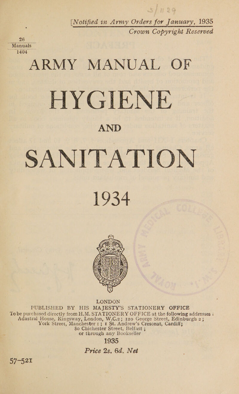 [Notified in Army Orders for January, 1935 Crown Copyright Reserved 26 _ Manuals _ 1404 ARMY MANUAL OF HYGIENE AND 1934  PUBLISHED BY HIS MAJESTY’S STATIONERY OFFICE To be purchased directly from H.M. STATIONERY OFFICE at the following addresses « Adastral House, Kingsway, London, W.C.2; 120 George Street, Edinburgh 2; York Street, Manchester 1; 1 St. Andrew’s Crescent, Cardiff; 80 Chichester Street, Belfast ; 4 or through any Bookseller 1935 Price 2s, 6d. Net 7-521