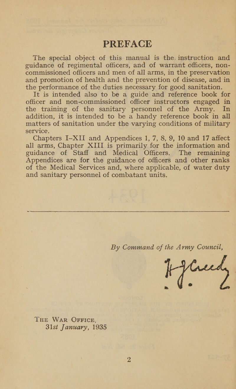 PREFACE The special object of this manual is the. instruction and guidance of regimental officers, and of warrant officers, non- commissioned officers and men of all arms, in the preservation and promotion of health and the prevention of disease, and in the performance of the duties necessary for good sanitation. It is intended also to be a guide and reference book for officer and non-commissioned officer instructors engaged in the training of the sanitary personnel of the Army. In addition, it is intended to be a handy reference book in all matters of sanitation under the varying conditions of military service. Chapters I-XII and Appendices 1, 7, 8, 9, 10 and 17 affect all arms, Chapter XIII is primarily for the information and guidance of Staff and Medical Officers. The remaining Appendices are for the guidance of officers and other ranks of the Medical Services and, where applicable, of water duty and sanitary personnel of combatant units. By Command of the Army Council, It THE WaR OFFICE, 31st January, 1935