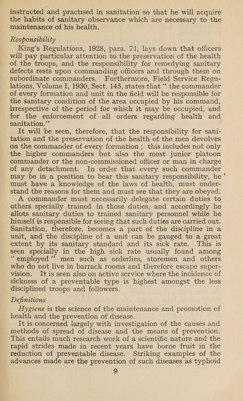 instructed and practised in sanitation so that he will acquire the habits of sanitary:observance which are necessary to the maintenance of his health. hesponsibility King’s Regulations, 1928, para. 71, lays down that officers will pay particular attention to the preservation of the health of the troops, and the responsibility for remedying sanitary defects rests upon commanding officers and through them on subordinate commanders. Furthermore, Field Service Regu- lations, Volume I, 1930, Sect. 145, states that ‘‘ the commander _ of every formation and unit in the field will be responsible for the sanitary condition of the area occupied by his command, irrespective of the period for which it may be occupied, and sanitation.” It will be seen, therefore, that the responsibility for sani- tation and the preservation of the health of the men devolves on the commander of every formation ; this includes not only the higher commanders but also the most junior platoon commander or the non-commissioned officer or man in charge of any detachment. In order that every such commander must have a knowledge of the laws of health, must under- stand the reasons for them and must see that they are obeyed. A commander must necessarily delegate certain duties to others specially trained in those duties, and accordingly he allots sanitary duties to trained sanitary personnel while he himself is responsibie for seeing that such duties are carried out. Sanitation, therefore, becomes a part of the discipline in a unit, and the discipline of a unit can be gauged to a great extent by its sanitary standard and its sick rate. This is seen specially in the high sick rate usually found among “employed ’’ men such as orderlies, storemen and others who do not live in barrack rooms and therefore escape super- vision. It is seen also on active service where the incidence of sickness of a preventable type is highest amongst the less disciplined troops and followers. Definitions | Hygiene is the science of the maintenance and promotion of health and the prevention of disease. It is concerned largely with investigation of the causes and methods of spread of disease and the means of prevention. _ This entails much research work of a scientific nature and the _rapid strides made in recent years have borne fruit in the reduction of preventable disease. Striking examples of the advances made are the prevention of such diseases as typhoid