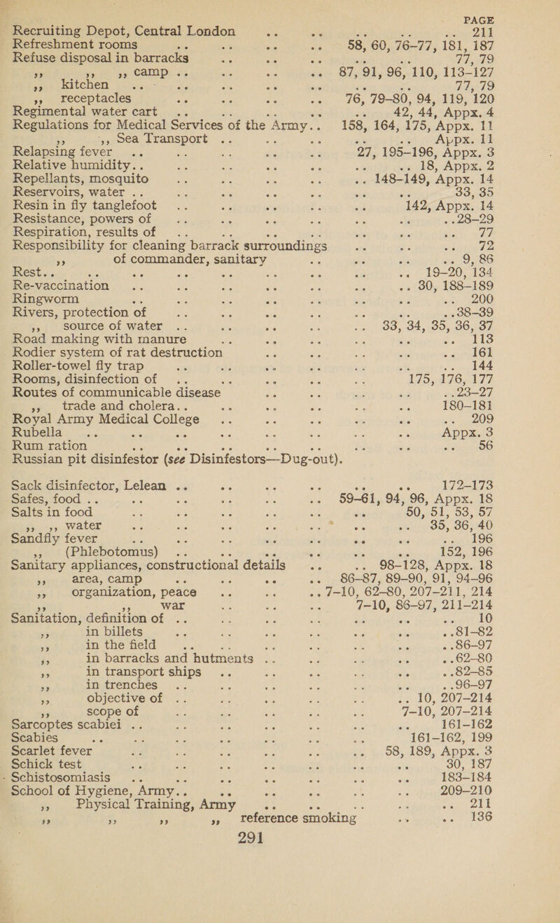 war &gt;? 3? 3) 2% 23 92 in billets in the field in transport ships in trenches : objective of scope of 291 PAGE 211 58, 60, 76-77, 181, 187 _ Refuse disposal in barracks a : a 79 25 9 CAlLp: 33 : a6 87, 91, 96, 110, 113-127 latchen 8s). . TEE) »» receptacles saa ae 76, 79-80, 94, 119, 120 Regimental water cart . ‘ 42 44, Appx. 4 Regulations for Medical Services of the Amy. 158, 164, 175, Appx. 11 ‘5, 9ea see e Appx. Il Relapsing LOVEE 4 27, 195-196, es 3 Relative humidity. . 18, Appx. 2 Repellants, mosquito . 148-149, Appx. 14 Reservoirs, water .. 33, 35 Resin in fly tanglefoot 142, Appx. 14 Resistance, powers of . -28-29 Respiration, results of . wt ah _ Responsibility for cleaning barrack surroundings site on peeatimaen a of commander, sanitary i it 9, 86 Rest.. ar oe Se . 56 Ne 19-20, 134 Re-vaccination oa LOU 188-189 Ringworm ae «. 200 Rivers, protection of . 38-39 », source of water 33: 34, 35, 36, a Road making with manure i 113 Rodier system of rat destruction 161 Roller-towel fly trap : .. 144 Rooms, disinfection of A ‘i 175, 176,177 Routes of communicable disease ‘ 23-27 », trade and cholera.. 180-181 Royal Army Medical al College ae epee) Rubella... : sie Appx. 3 Rum ration eee 100 Russian pit disinfestor (see Disinfestors—-Dug- -out). Sack disinfector, ae Bs “e we 172-173 Safes, food .. ; ve 59-61, 94, ‘96, Appx. 18 Salts in food a se 60, OL, 53, 57 », water Ses ke 35, 36, 40 Sandfly fever Ss , oe 4 a L9G ms (Phiebotomus) : a is . 152, 196 Sanitary appliances, constructional details Se .- 98- 128, Appx. 18 .. 86-87, 89-90, 91, 94-96 .. 7-10, 62-80, 207-211, 214 7-10, 86-97, 211-214 $10 Ae) . 81-82 _ 86-97 aie . 62-80 ie . 82-85 E . 96-97 10, 207-214 F210, 207-214 161-162 Scabies be 161-162, 199 Scarlet fever 58, 189, Appx. 3 Schick test , eo a: dig 30, 187 - Schistosomiasis .. ae Ae 183-184 School of Hygiene, Army.. es 209-210 je bysical Training, Army ae as bee } 211 i re Ws », veference smoking i a OO