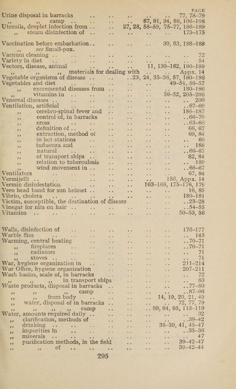 Urine disposal in barracks a ue AS wa ad, L819 a5 jn. Camp oey: 2 Se 87, 91, 94, 98, 106-108 Utensils, droplet infection from .. aed 27, 28, 58-59, 7577, 186-189 », Steam disinfection of .. ae | At as 173-175 Vaccination before embarkation.. Be a a 30, 83, 188-189 ra see Smail-pox. Vacuum cleaning .. a sia a3 “a Bas ye ares Rae Variety in diet ee ee a a an . o4 Vectors, disease, animal F 1h 139-162, 190-199 Bs materials for dealing with .. Appx. 14 Vegetable organisms of disease .. oe . 23, 24, 35- 36, 57, 180-186 Vegetables and diet : fs ; ; 49-54, 56-57 ‘'. excremental diseases ‘from ae a ie : 180-186 vitaminsin .. a is ue on 50-52, 205-206 Venereal diseases .. a3 ae ae oY ie : ee 200 Ventilation, artificial fe om Bs ps 3% .67-69 a cerebro-spinal fever and .. oe es us 186-187 me control of, in barracks = Lb Ae as . 66-70 a cross is Se a Pa af . -63-66 33 definition of . at ee ie ne 66, 67 34 extraction, method of =f Ks mi, ae 69, 84 in hot stations oe aes oe si ae a% 69 &gt; influenza and te ie 2 ate ‘2 Ae ls'cs he natural wit 3 es rae if . .66-87 * of transport ships he a ig bag ~ 82, 84 a relation to tuberculosis .. re mt: se -. i189. mee wind movement in.. ja a as a . 66-67 Ventilators oh: Zs es - She a 67, 84 Vermijelli .. “an sid os Sie 156, Ap ppx. 14 Vermin disinfestation a ae a 163- 166, 175-1 76, 179 Vero head band for sun helmet . Bo ages Seen : j 16, 85 Vibrio, cholera. . ne ae 180-181 Victim, susceptible, the destination of disease ae i . 23-28 Vinegar for nits on hair .. p ae oe ae as . 04-55 Vitamins .. ae ay. +8 He she re .. 580-53, 56 Walls, disinfection of = ne me ae ie i 176-177 Warble flies 2 ; es ae , Se brs Pate ic fo: Warming, central heating oe $e “af a a5 .. 70-71 53 fireplaces a mn Bs oa is Ke .. 70-71 Pe radiators a as we ne ae ie ace, al Pe stoves .. ie as ae ae Ay we 71 War, hygiene organization 5 ee ey os ie ie 211-214 War Office, hygiene organization Ne avs Ke Hes 207-211 Wash basins, scale of, in barracks ar ee e pe one, $0 in transport ships Kis me ie fa SOO Waste products, disposal i in-barracks ~~’; bit ne ee . 77-80 ‘ oF ar camp ne si a . 87-96 es ah from body ; re ie ae 14, 19, 20, 21, 49 », Water, disposal of in barracks .. as Be oe 72, 77. 79 ‘gar Camp ae an .. 89, 94, 95, 113-119 Water, amounts required daily .. ag he ise epfiltoies », clarification, methods of re eye Be 39-42 po drinking ~.. ee Ae e is ie 38-39, 41, 45-47 », impurities in &lt;é wt ie ih ie . 35-36 aoe diner als.: «as ts ih ote Piety or 47 », purification methods, i in the field as ay .. 39-42-47 of 39-42-44 9? 29 ee ee co es o° oe