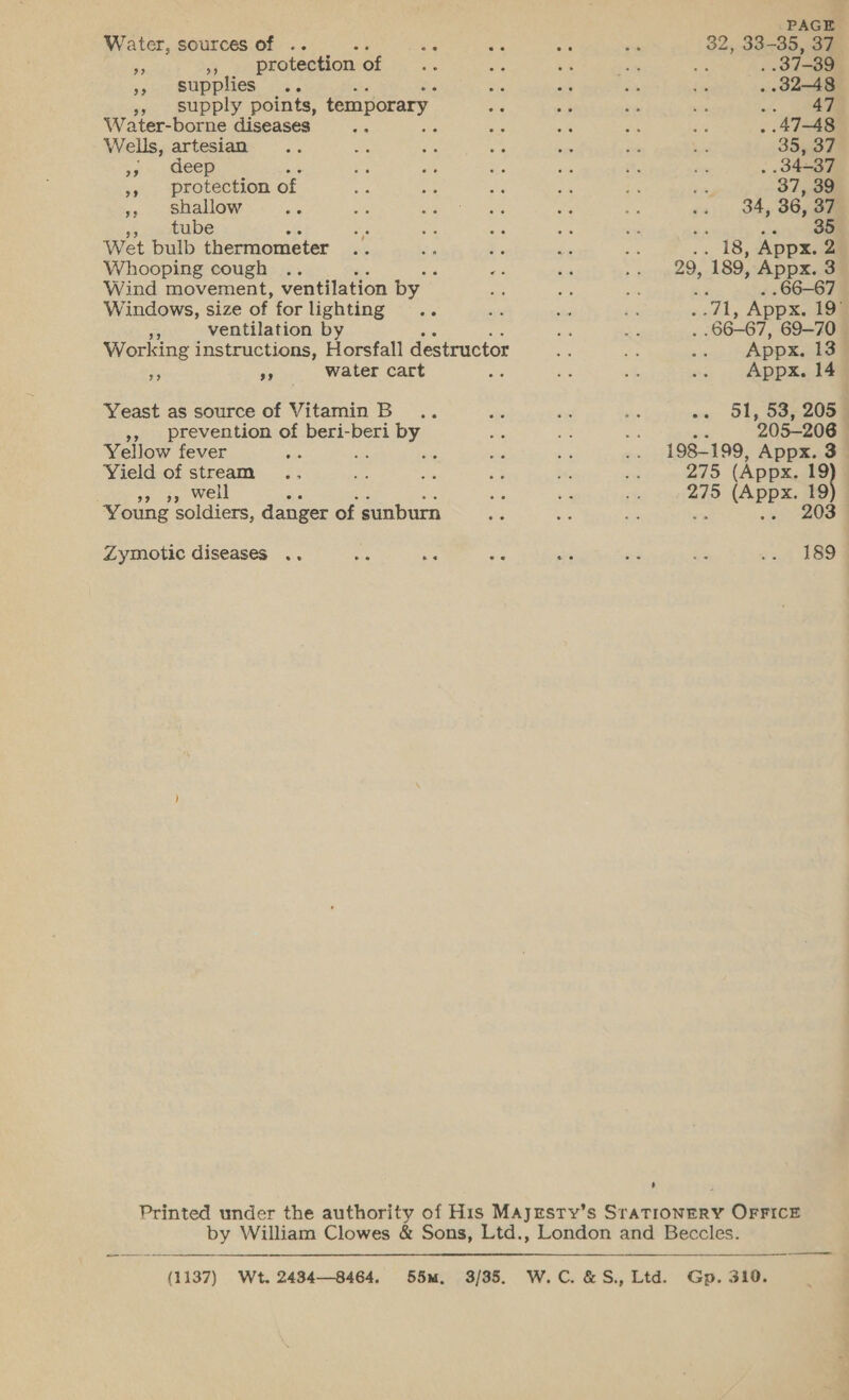 Water, sources of .. be . ea re 32, 33-35, 37 ne 3 protection of ae ae is aes as . 37-39 », supplies .. os a en £9 . 32-48 » supply points, temporary ae af by si o- eee Water-borne diseases ch : os of os gs . 47-48 Wells, artesian .. a ay 5 a ee = 355.37 59 Geep i ak ses i, is . .34-37 ” Deo Bon of sis A: a v8 re ra, 37, 39 ;; shallow ae on eo oie os Pe +. , 34,36, oF tube a es a 8 34 or &lt;&lt;) Wet bulb thermometer .. Sis oe Se ie .. 18, Appx. 2 Whooping cough .. ee ba ee 189, Appx. 3 Wind movement, ventilation by i ay, he . 66-67 Windows, size of for lighting .. sie oe an meals Appx. 19° ms ventilation by us ay 66-67, 69-70 © Working instructions, Horsfall destructor - a 5 Appx. 13 is sy water cart os Re he .. Appx. 14 Yeast as source of Vitamin B.. on - ae os 51, 53; 205 », prevention of beri-beri by ae uf as ‘ 205-206 Yellow fever a ts ee bs ~~ 198-199, Appx. 3 Yield of stream .. Py an 23 t, ast Val is) (Appx. 19 . ros | ie re ch 275 (Appx. 19 Young soldiers, danger of sunburn as ie ee .» 203 Zymotic diseases .. aks ee oe ae as $s i= 4 388 Printed under the authority of His Majrsty’s SraTioNnERY OFFICE by William Clowes &amp; Sons, Ltd., London and Beccles. (1137) Wt. 2434—8464. 55m. 3/35. W.C.&amp;S., Ltd. Gp. 310.  —_—— 