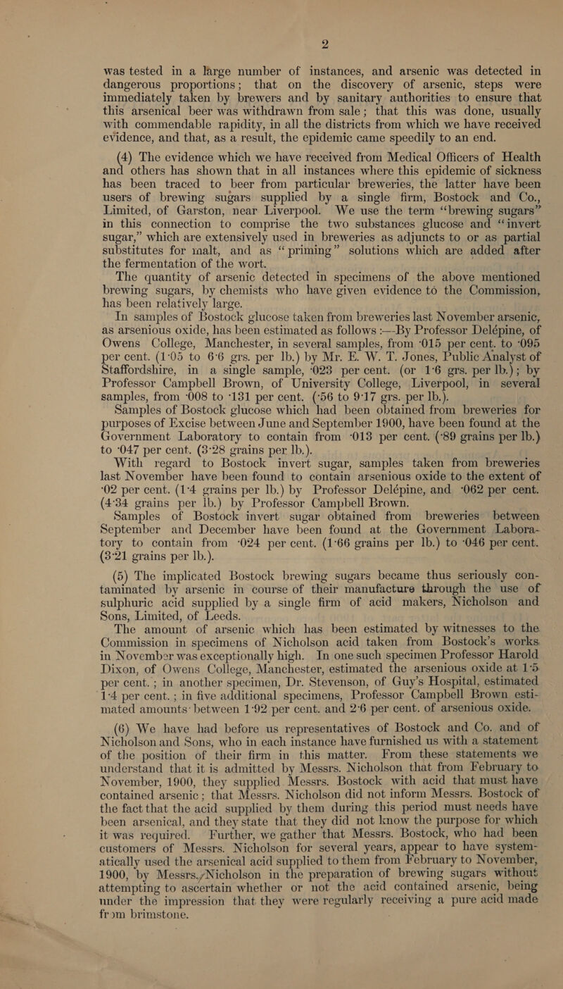 was tested in a large number of instances, and arsenic was detected in dangerous proportions; that on the discovery of arsenic, steps were immediately taken by brewers and by sanitary authorities to ensure that this arsenical beer was withdrawn from sale; that this was done, usually with commendable rapidity, in all the districts from which we have received evidence, and that, as a result, the epidemic came speedily to an end. (4) The evidence which we have received from Medical Officers of Health and others has shown that in all instances where this epidemic of sickness has been traced to beer from particular breweries, the latter have been users of brewing sugars supplied by a single firm, Bostock and Co., Limited, of Garston, near Liverpool. We use the term ‘‘brewing sugars” in this connection to comprise the two substances glucose and “invert sugar,” which are extensively used in breweries as adjuncts to or as partial substitutes for malt, and as “priming” solutions which are added after the fermentation of the wort. The quantity of arsenic detected in specimens of the above mentioned brewing sugars, by chemists who have given evidence to the Commission, has been relatively large. | 3 In samples of Bostock glucose taken from breweries last November arsenic, as arsenious oxide, has been estimated as follows :—-By Professor Delépine, of Owens College, Manchester, in several samples, from ‘015 per cent. to ‘095 per cent. (1:05 to 66 grs. per Ib.) by Mr. E. W. T. Jones, Public Analyst of Staffordshire, in a single sample, ‘023 per cent. (or 1°6 grs. per lb.); by Professor Campbell Brown, of University College, Liverpool, in several samples, from ‘008 to 131 per cent. (56 to 9:17 grs. per Ib.). | Samples of Bostock glucose which had been obtained from breweries for purposes of Excise between June and September 1900, have been found at the Government Laboratory to contain from ‘013 per cent. (‘89 grains per lb.) to 047 per cent. (3°28 grains per lb.). | With regard to Bostock invert sugar, samples taken from breweries last November have been found to contain arsenious oxide to the extent of ‘02 per cent. (1°4 grains per Ib.) by Professor Delépine, and ‘062 per cent. (4°34 grains per lb.) by Professor Campbell Brown. Samples of Bostock invert sugar obtained from breweries between September and December have been found at the Government Labora- tory to contain from ‘024 per cent. (1°66 grains per lb.) to 046 per cent. (3:21 grains per lb.). (5) The implicated Bostock brewing sugars became thus seriously con- taminated by arsenic in course of their manufacture through the use of sulphuric acid supplied by a single firm of acid makers, Nicholson and Sons, Limited, of Leeds. The amount of arsenic which has been estimated by witnesses to the Commission in specimens of Nicholson acid taken from Bostock’s works. in November was exceptionally high. In one such specimen Professor Harold Dixon, of Owens College, Manchester, estimated the arsenious oxide at 15 per cent. ; in another specimen, Dr. Stevenson, of Guy's Hospital, estimated 1-4 per cent. ; in five additional specimens, Professor Campbell Brown esti- mated amounts: between 1:92 per cent. and 2°6 per cent. of arsenious oxide. 6) We have had before us representatives of Bostock and Co. and of Nicholson and Sons, who in each instance have furnished us with a statement of the position of their firm in this matter. From these statements we understand that it is admitted by Messrs. Nicholson that from February to November, 1900, they supplied. Messrs. Bostock with acid that must have contained arsenic; that Messrs. Nicholson did not inform Messrs. Bostock of the fact that the acid supplied by them during this period must needs have been arsenical, and they state that they did not know the purpose for which it was required. Further, we gather that Messrs. Bostock, who had been customers of Messrs. Nicholson for several years, appear to have system- atically used the arsenical acid supplied to them from February to November, 1900, by Messrs./Nicholson in the preparation of brewing sugars without attempting to ascertain whether or not the acid contained arsenic, being under the impression that they were regularly receiving a pure acid made from brimstone. , 7