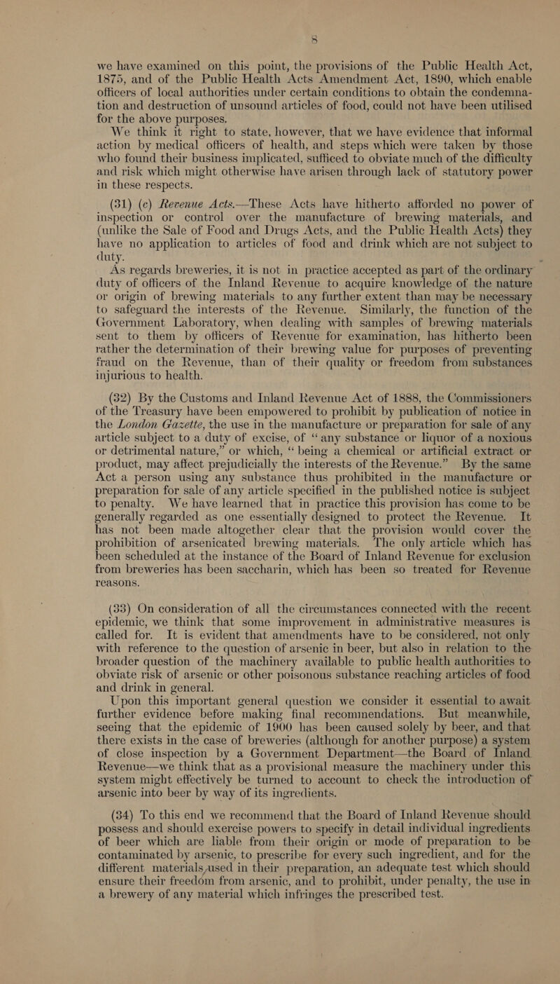 5 we have examined on this point, the provisions of the Public Health Act, 1875, and of the Public Health Acts Amendment Act, 1890, which enable officers of local authorities under certain conditions to obtain the condemna- tion and destruction of unsound articles of food, could not have been utilised for the above purposes. We think it right to state, however, that we have evidence that informal action by medical officers of health, and steps which were taken by those who found their business implicated, sufficed to obviate much of the difficulty and risk which might otherwise have arisen through lack of statutory power in these respects. (51) (c) Revenue Acts—These Acts have hitherto afforded no power of inspection or control over the manufacture of brewing materials, and (unlike the Sale of Food and Drugs Acts, and the Public Health Acts) they have no application to articles of food and drink which are not subject to duty. As regards breweries, it is not in practice accepted as part of the ordinary duty of officers of the Inland Revenue to acquire knowledge of the nature or origin of brewing materials to any further extent than may be necessary to safeguard the interests of the Revenue. Similarly, the function of the Government Laboratory, when dealing with samples of brewing materials sent to them by officers of Revenue for examination, has hitherto been rather the determination of their brewing value for purposes of preventing iraud on the Revenue, than of their quality or freedom from substances injurious to health.  (32) By the Customs and Inland Revenue Act of 1888, the Commissioners of the Treasury have been empowered to prohibit by publication of notice in the London Gazette, the use in the manufacture or preparation for sale of any article subject to a duty of excise, of ‘any substance or liquor of a noxious or detrimental nature,” or which, ‘“ being a chemical or artificial extract or product, may affect prejudicially the interests of the Revenue.” By the same Act a person using any substance thus prohibited in the manufacture or preparation for sale of any article specified in the published notice is subject to penalty. We have learned that in practice this provision has come to be generally regarded as one essentially designed to protect the Revenue. It has not been made altogether clear that the provision would cover the © . ° . be e . e . ‘Za prohibition of arsenicated brewing materials. The only article which has been scheduled at the instance of the Board of Inland Revenue for exclusion from breweries has been saccharin, which has been so treated for Revenue ’ reasons. (33) On consideration of all the circumstances connected with the recent epidemic, we think that some improvement in administrative measures is called for. It is evident that amendments have to be considered, not only with reference to the question of arsenic in beer, but also in relation to the broader question of the machinery available to public health authorities to obviate risk of arsenic or other poisonous substance reaching articles of food and drink in general. Upon this important general question we consider it essential to await further evidence before making final recommendations. But meanwhile, seeing that the epidemic of 1900 has been caused solely by beer, and that there exists in the case of breweries (although for another purpose) a system of close inspection by a Government Department—the Board of Inland Revenue—we think that as a provisional measure the machinery under this system might effectively be turned to account to check the introduction of arsenic into beer by way of its ingredients. (84) To this end we recommend that the Board of Inland Revenue should possess and should exercise powers to specify in detail individual ingredients. of beer which are liable from their origin or mode of preparation to be contaminated by arsenic, to prescribe for every such ingredient, and for the different materialsused in their preparation, an adequate test which should ensure their freedom from arsenic, and to prohibit, under penalty, the use in a brewery of any material which infringes the prescribed test.