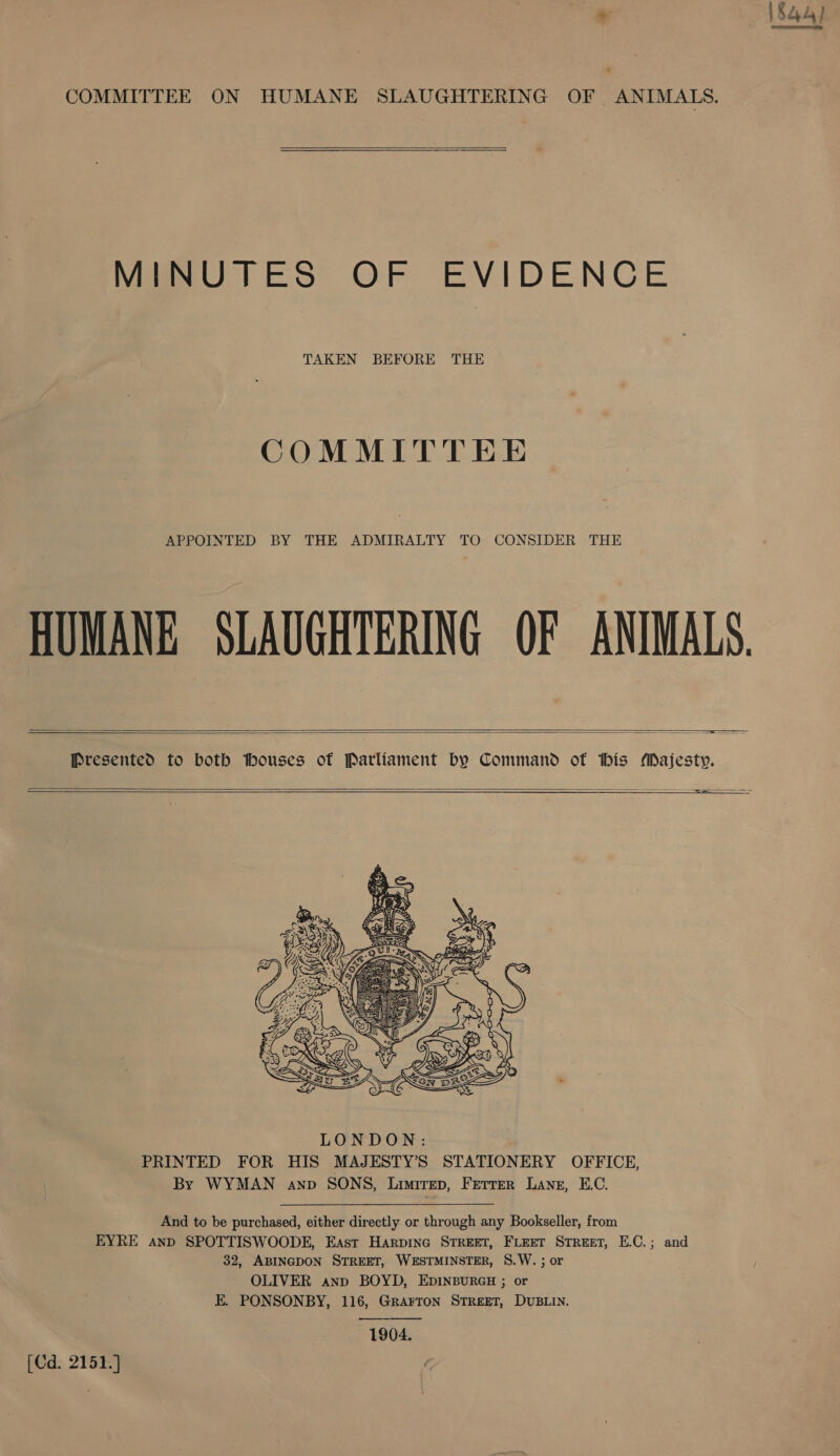  COMMITTEE ON HUMANE SLAUGHTERING OF ANIMALS.  MINUTES OF EVIDENCE TAKEN BEFORE THE COMMITTEE APPOINTED BY THE ADMIRALTY TO CONSIDER THE HUMANE SLAUGHTERING OF ANIMALS. = = == ———— ——       LONDON: PRINTED FOR HIS MAJESTY’S STATIONERY OFFICE, By WYMAN anp SONS, Limirep, Ferrer Lang, E.C. And to be purchased, either directly or through any Bookseller, from EYRE and SPOTTISWOODE, East Harpine STREET, FLEET STREET, E.C.; and 32, ABINGDON STREET, WESTMINSTER, 8.W. ; or OLIVER anp BOYD, EDINBURGH ; or E. PONSONBY, 116, Grarron STREET, DUBLIN. 1904. [Cd. 2151. ]