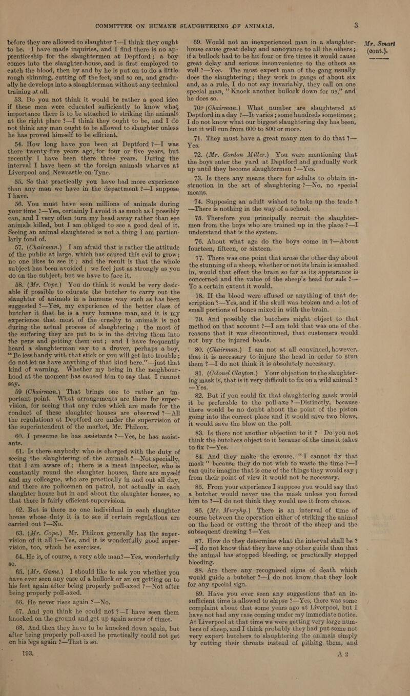 before they are allowed to slaughter ?—I think they ought to be. I have made inquiries, and I find there is no ap- prenticeship for the slaughtermen at Deptford; a boy comes into the slaughter-house, and is first employed to catch the blood, then by and by he is put on to do a little rough skinning, cutting off the feet, and so on, and gradu- ally he develops into a slaughterman without any technical training at all. 53. Do you not think it would be rather a good idea if these men were educated sufficiently to know what importance there is to be attached to striking the animals at the right place ?—I think they ought to be, and I do not think any man ought to be allowed to slaughter unless he has proved himself to be efficient. 54. How long have you been at Deptford ?—I was there twenty-five years ago, for four or five years, but recently I have been there three years. During the interval I have been at the foreign animals wharves at Liverpool and Newcastle-on-Tyne. 55. So that practically you have had more experience than any man we have in the department ?—I suppose I have. 56. You must have seen millions of animals during your time ?—Yes, certainly I avoid it as much as I possibly can, and I very often turn my head away rather than see animals killed, but I am obliged to see a good deal of it. Seeing an animal slaughtered is not a thing I am particu- larly fond of. 57. (Chairman.) Iam afraid that is rather the attitude of the public at large, which has caused this evil to grow; no one likes to see it; and the result is that the whole subject has been avoided ; we feel just as strongly as you do on the subject, but we have to face it. 58. (Mr. Cope.) You do think it would be very desir- able if possible to educate the butcher to carry out the slaughter of animals in a humane way such as has been suggested ?—Yes, my experience of the better class of butcher it that he is a very humane man, and it is my experience that most of the cruelty to animals is not during the actual process of slaughtering; the most of the suffering they are put to is in the driving them into the pens and getting them out; and I have frequently heard a slaughterman say to a drover, perhaps a boy, ** Be less handy with that stick or you will get into trouble ; do not let us have anything of that kind here,”—just that kind of warning. Whether my being in the neighbour- hood at the moment has caused him to say that I cannot say. 59 (Chairman.) That brings one to rather an im- portant point. What arrangements are there for super- vision, for seeing that any rules which are made for the conduct of these slaughter houses are observed ?—All the regulations at Deptford are under the supervision of the superintendent of the market, Mr. Philcox. 60. I presume he has assistants ?—Yes, he has assist- ants. 61. Is there anybody who is charged with the duty of seeing the slaughtering of the animals ?—Not specially, that I am aware of; there is a meat inspector, who is constantly round the slaughter houses, there are myself and my colleague, who are practically in and out all day, and there are policemen on patrol, not actually in each slaughter house but in and about the slaughter houses, so that there is fairly efficient supervision. 62. But is there no one individual in each slaughter house whose duty it is to see if certain regulations are carried out ?—No. 63. (Mr. Cope.) Mr. Philcox generally has the super- vision of it all ?—Yes, and it is wonderfully good super- yision, too, which he exercises. 64. He is, of course, a very able man?—Yes, wonderfully 60.1, 65. (Mr. Game.) I should like to ask you whether you have ever seen any case of a bullock or an ox getting on to his feet again after being properly poll-axed ?—Not after being properly poll-axed. 66. He never rises again ?—No. 67. And you think he could not ?—I have seen them knocked on the ground and get up again scores of times. 68. And then they have to be knocked down again, but after being properly poll-axed he practically could not get on his legs again ?—That is so. 193. . 69. Would not an inexperienced man in a slaughter- house cause great delay and annoyance to all the others ; if a bullock had to be hit four or five times it would cause great delay and serious inconvenience to the others as well ?—Yes. The most expert man of the gang usually does the slaughtering ; they work in gangs of about six and, as a rule, I do not say invariably, they call on one special man, “‘ Knock another bullock down for us,” and he does so. 70% (Chairman.) What number are slaughtered at Deptford in a day ?—It varies ; some hundreds sometimes ; I do not know what our biggest slaughtering day has been, but it will run from 600 to 800 or more. 71. They must have a great many men to do that ?— Yes. 72. (Mr. Gordon Miller.) You were mentioning that the boys enter the yard at Deptford and gradually work up until they become slaughtermen ?—Yes. 73. Is there any means there for adults to obtain in- struction in the art of slaughtering ?—No, no special means. 74. Supposing an adult wished to take up the trade ? —There is nothing in the way of a school. 75. Therefore you principally recruit the slaughter- men from the boys who are trained up in the place ?—L understand that is the system. 76. About what age do the boys come in ?—About. fourteen, fifteen, or sixteen. To a certain extent it would. 78. If the blood were effused or anything of that de- small portions of bones mixed in with the brain. 79. And possibly the butchers might object to that method on that account ?—I am told that was one of the reasons that it was discontinued, that customers would. not buy the injured heads. 80. (Chairman.) I am not at all convinced, however, that it is necessary to injure the head in order to stun them ?—I do not think it is absolutely necessary. 81. (Colonel Clayton.) Your objection to the slaughter- ing mask is, that is it very difficult to fix on a wild animal ? —Yes. 82. But if you could fix that slaughtering mask would it be preferable to the poll-axe ?—Distinctly, because there would be no doubt about the point of the piston it would save the blow on the poll. 83. Is there not another objection to it ? Do you not think the butchers object to it because of the time it takes to fix ?—Yes. 84. And they make the excuse, “I cannot fix that mask ”’ because they do not wish to waste the time ?—I can quite imagine that is one of the things they would say ; from their point of view it would not be necessary. 85. From your experience I suppose you would say that. a butcher would never use the mask unless you forced him to ?—I do not think they would use it from choice. 86. (Mr. Murphy.) There is an interval of time of course between the operation either of striking the animal on the head or cutting the throat of the sheep and the subsequent dressing ?—Yes. 87. How do they determine what the interval shall be ? —I do not know that they have any other guide than that the animal has stopped bleeding, or practically stopped bleeding. 88. Are there any recognised signs of death which would guide a butcher ?—I do not know that they look for any special sign. 89. Have you ever seen any suggestions that an in- sufficient time is allowed to elapse ?—Yes, there was some complaint about that some years ago at Liverpool, but I have not had any case coming under my immediate notice. At Liverpool at that time we were getting very large num- bers of sheep, and I think probably they had put some not very expert butchers to slaughtering the animals simply by cutting their throats instead of pithing them, and A2 Mr. Smart