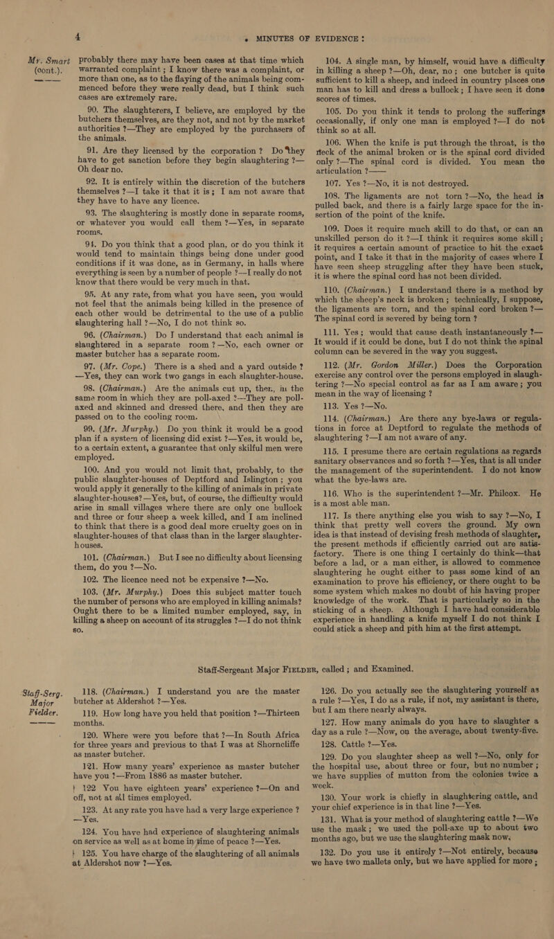 (cont.). Staff-Serg. Major Fielder. 4 » MINUTES OF warranted complaint ; I know there was a complaint, or more than one, as to the flaying of the animals being com- menced before they were really dead, but I think such cases are extremely rare: 90. The slaughterers, I believe, are employed by the butchers themselves, are they not, and not by the market authorities ?—They are employed by the purchasers of the animals. 91. Are they licensed by the corporation? Do they have to get sanction before they begin slaughtering ?— Oh dear no. 92. It is entirely within the discretion of the butchers themselves ?—I take it that it is; I am not aware that they have to have any licence. 93. The slaughtering is mostly done in separate rooms, or whatever you would call them ?—Yes, in separate rooms. 94. Do you think that a good plan, or do you think it would tend to maintain things being done under good conditions if it was done, as in Germany, in halls where everything is seen by a number of people ?—I really do not know that there would be very much in that. 95. At any rate, from what you have seen, you would not feel that the animals being killed in the presence of each other would be detrimental to the use of a public slaughtering hall ?—No, I do not think so. 96. (Chairman.) Do J understand that each animal is slaughtered in a separate room ?—No, each owner or master butcher has a separate room. 97. (Mr. Cope.) There is a shed and a yard outside ? —Yes, they can work two gangs in each slaughter-house. 98. (Chairman.) Are the animals cut up, then, in the same room in which they are poll-axed ?---They are pol]- axed and skinned and dressed there, and then they are passed on to the cooling room. 99. (Mr. Murphy.) Do you think it would be a good plan if a system of licensing did exist ?—Yes, it would be, to a certain extent, a guarantee that only skilful men were employed. 100. And you would not limit that, probably, to the public slaughter-houses of Deptford and Islington; you would apply it generally to the killing of animals in private slaughter-houses? —Yes, but, of course, the difficulty would arise in small villages where there are only one bullock and three or four sheep a week killed, and I am inclined to think that there is a good deal more cruelty goes on in slaughter-houses of that class than in the larger slaughter- houses. 101. (Chairman.) But I see no difficulty about licensing them, do you ?—No. 102. The licence need not be expensive ?—No. 103. (Mr. Murphy.) Does this subjéct matter touch the number of persons who are employed in killing animals? Ought there to be a limited number employed, say, in killing a sheep on account of its struggles ?—I do not think 80. EVIDENCE : in killing a sheep ?—Oh, dear, no; one butcher is quite sufficient to kill a sheep, and indeed in country places one man has to kill and dress a bullock; I have seen it done scores of times. 105. Do you think it tends to prolong the sufferings occasionally, if only one man is employed ?—I do not think so at all. 106. When the knife is put through the throat, is the rieck of the animal broken or is the spinal cord divided only ?—The spinal cord is divided. You mean the articulation ? 107. Yes ?—No, it is not destroyed. 108. The ligaments are not torn ?—No, the head is pulled back, and there is a fairly large space for the in- sertion of the point of the knife. 109. Does it require much skill to do that, or can an unskilled person do it ?—I think it requires some skill ; it requires a certain amount of practice to hit the exact point, and I take it that in the majority of cases where I have seen sheep struggling after they have been stuck, it is where the spinal cord has not been divided. 110. (Chairman.) I understand there is a method by which the sheep’s neck is broken ; technically, I suppose, the ligaments are torn, and the spinal cord broken ?— The spinal cord is severed by being torn ? 111. Yes; would that cause death instantaneously ?— It would if it could be done, but I do not think the spinal column can be severed in the way you suggest. 112. (Mr. Gordon Miller.) Does the Corporation exercise any control over the persons employed in slaugh- tering ?—No special control as far as I am aware; you mean in the way of licensing ? 113. Yes ?—No. 114. (Chairman.) Are there any bye-laws or regula- tions in force at Deptford to regulate the methods of slaughtering ?—I am not aware of any. 115. I presume there are certain regulations as regards sanitary observances and so forth ?—Yes, that is all under the management of the superintendent. I do not know what the bye-laws are. 116. Who is the superintendent ?—Mr. Philcox. is a most able man. 117. Is there anything else you wish to say ?—No, I think that pretty well covers the ground. My own idea is that instead of devising fresh methods of slaughter, the present methods if efficiently carried out are satis- factory. There is one thing I certainly do think—that before a lad, or a man either, is allowed to commence slaughtering he ought either to pass some kind of an examination to prove his efficiency, or there ought to be some system which makes no doubt of his having proper knowledge of the work. That is particularly so in the sticking of a sheep. Although I have had considerable experience in handling a knife myself I do not think I could stick a sheep and pith him at the first attempt.  He 118. (Chairman.) I understand you are the master butcher at Aldershot ?—Yes. 119. How long have you held that position ?—Thirteen months. 120. Where were you before that ?—In South Africa tor three years and previous to that I was at Shorncliffe as master butcher. 121. How many years’ experience as master butcher have you !—From 1886 as master butcher. } 122 You have eighteen years’ experience ?—On and off, not at ail times employed. 123. At any rate you have had a very large experience ? —Yes. 124. You have had experience of slaughtering animals on service as well as at home in’time of peace ?—Yes. + 125. You have charge of the slaughtering of all animals at Aldershot now ?7—Yes. 126. Do you actually see the slaughtering yourself as a rule ?—Yes, I do as a rule, if not, my assistant is there, but I am there nearly always. 127. How many animals do you have to slaughter a day as a rule ?—Now, on the average, about twenty-five. 128. Cattle ?—Yes. 129. Do you slaughter sheep as well ?—No, only for the hospital use, about three or four, but no number ; we have supplies of mutton from the colonies twice a week. 130. Your work is chiefly in slaughtering cattle, and your chief experience is in that line ?—Yes. 131. What is your method of slaughtering cattle ?—We use the mask; we used the poll-axe up to about two months ago, but we use the slaughtering mask now, 132. Do you use it entirely ?—Not entirely, because we have two mallets only, but we have applied for more ;