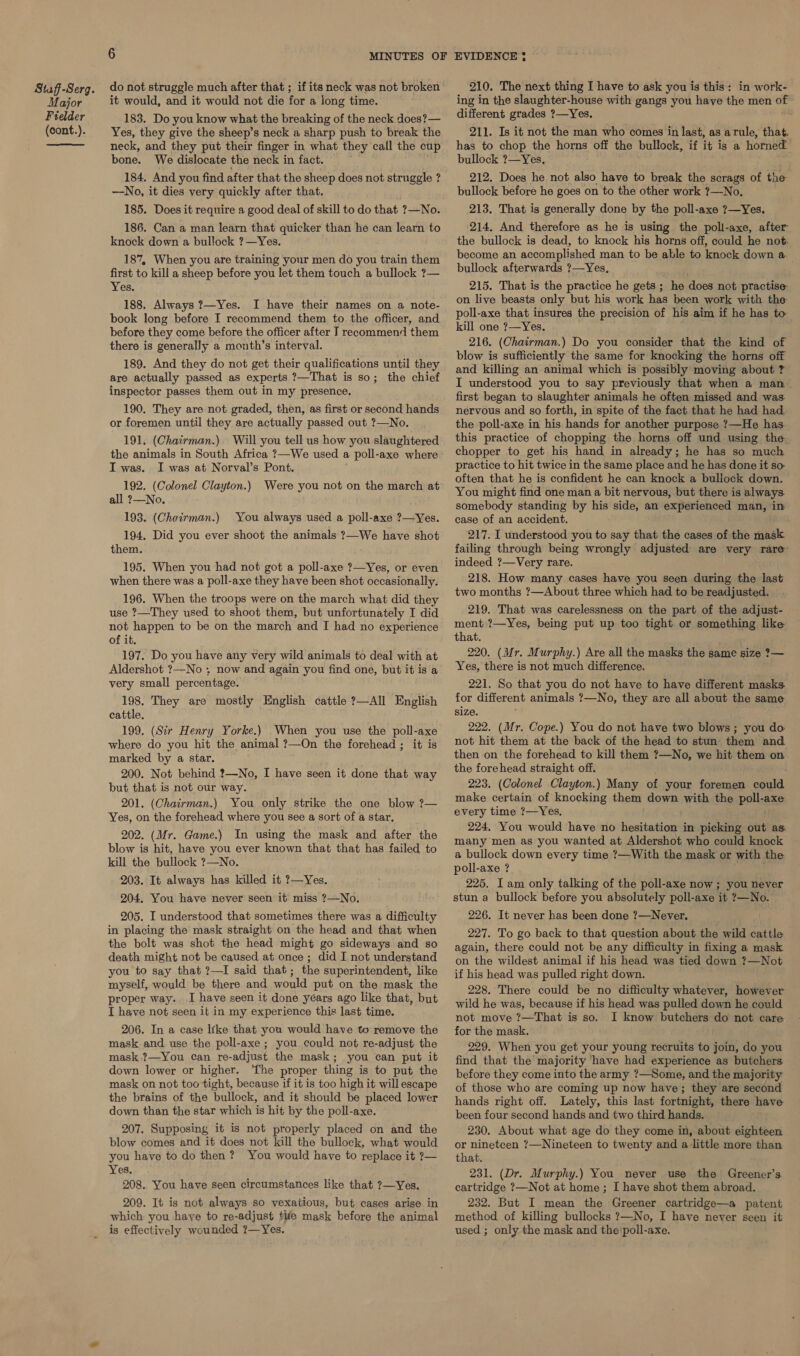 Major Fielder (cont.). 6 MINUTES OF do not struggle much after that ; if its neck was not broken it would, and it would not die for a long time. 183. Do you know what the breaking of the neck does?— Yes, they give the sheep’s neck a sharp push to break the neck, and they put their finger in what they call the cup bone. We dislocate the neck in fact. 184. And you find after that the sheep does not struggle ? —No, it dies very quickly after that. 185. Does it require a good deal of skill to do that ?—No. 186. Can a man learn that quicker than he can learn to knock down a bullock ?—Yes. 187, When you are training your men do you train them first to kill a sheep before you let them touch a bullock ?— Yes. 188, Always ?—Yes. I have their names on a note- book long before I recommend them to the officer, and before they come before the officer after I reeommend them there is generally a month’s interval. 189. And they do not get their qualifications until they are actually passed as experts ?—That is so; the chief inspector passes them out in my presence. 190. They are not graded, then, as first or second hands or foremen until they are actually passed out ?—No. 191. (Chairman.) Will you tell us how you slaughtered the animals in South Africa ?—We used a poll-axe where I was. I was at Norval’s Pont, 192. (Colonel Clayton.) Were you not on the march at all 2?—No. 193. (Choirman.) You always used a poll-axe ?—Yes. 194, Did you ever shoot the animals ?—We have shot them. 195. When you had not got a poll-axe ?—Yes, or even when there was a poll-axe they have been shot occasionally. 196. When the troops were on the march what did they use ?—They used to shoot them, but unfortunately I did not happen to be on the march and I had no experience of it. 197. Do you have any very wild animals to deal with at Aldershot ?—No ; now and again you find one, but it is a very small percentage. 198. They are mostly English cattle ?—All English cattle. 199. (Sir Henry Yorke.) When you use the poll-axe where do you hit the animal ?—On the forehead ; it is marked by a star. 200. Not behind ?—No, I have seen it done that way but that is not our way. 201. (Chairman.) You only strike the one blow ?7— Yes, on the forehead where you see a sort of a star, 202. (Mr. Game.) In using the mask and after the blow is hit, have you ever known that that has failed to kill the bullock ?—No. 203. It always has killed it ?—Yes. 204. You have never seen it miss ?—No. 205. I understood that sometimes there was a difficulty in placing the mask straight on the head and that when the bolt was shot the head might go sideways and so death might not be caused at once; did I not understand you to say that ?—I said that ; the superintendent, like myself, would be there and would put on the mask the proper way. I have seen it done yéars ago like that, but I have not seen it in my experience this last time. 206. In a case like that you would have to remove the mask and use the poll-axe ; you could not re-adjust the mask ?—You can re-adjust the mask ; you can put it down lower or higher. ‘The proper thing is to put the mask on not too tight, because if it is too high it will escape the brains of the bullock, and it should be placed lower down than the star which is hit by the poll-axe. 207. Supposing it is not properly placed on and the blow comes and it does not kill the bullock, what would you have to do then ? You would have to replace it ?— Yes, 208. You have seen circumstances like that ?—Yes. 209. It is not always so vexatious, but cases arise in which you haye to re-adjust tife mask before the animal is effectively wounded 2—Yes. EVIDENCE ¢ 210. The next thing I have to ask you is this: in work- ing in the slaughter-house with gangs you have the men ue different grades ?—Yes. 211. Is it not the man who comes in last, as arule, that. has to chop the horns off the bullock, if it is a horned bullock ?—Yes, 212. Does he not also have to break the scrags of the bullock before he goes on to the other work ?—No, 213. That is generally done by the poll-axe 7—Yes. 214. And therefore as he is using the poll-axe, after the bullock is dead, to knock his horns off, could he not. become an accomplished man to be able to knock down a. bullock afterwards ?—Yes, 215. That is the practice he gets ; he does not practise on live beasts only but his work has been work with the poll-axe that insures the precision of his aim if he has to kill one ?—Yes. 216. (Chairman.) Do you consider that the kind of blow is sufficiently the same for knocking the horns off and killing an animal which is possibly moving about ? I understood you to say previously that when a man first began to slaughter animals he often missed and was nervous and so forth, in spite of the fact that he had had the poll-axe in his hands for another purpose ?—He has this practice of chopping the horns off und using the chopper to get his hand in already; he has so much practice to hit twice in the same place and he has done it so often that he is confident he can knock a bullock down. You might find one man a bit nervous, but there is always somebody standing by his side, an experienced man, in case of an accident. 217. I understood you to say that the cases of the mask failing through being wrongly adjusted are very rare indeed ?—Very rare. 218. How many cases have you seen during the last two months ?—About three which had to be readjusted. 219. That was carelessness on the part of the adjust- ment ?—Yes, being put up too tight or something like that. 220. (Mr. Murphy.) Are all the masks the same size ?— Yes, there is not much difference. 221. So that you do not have to have different masks for different animals ?—No, they are all about the same size. 222. (Mr. Cope.) You do not have two blows ; you do not hit them at the back of the head to stun them and then on the forehead to kill them ?—No, we hit them on the forehead straight off. 223. (Colonel Clayton.) Many of your foremen euuld make certain of knocking them down with the poll-axe every time ?—Yes. 224, You would have no hesitation in picking out as many men as you wanted at Aldershot who could knock a bullock down every time ?—With the mask or with the poll-axe ? 225. I am only talking of the poll-axe now; you never stun a bullock before you absolutely poll-axe it ?—No. 226. It never has been done ?—Never. 227. To go back to that question about the wild cattle again, there could not be any difficulty in fixing a mask on the wildest animal if his head was tied down ?—Not if his head was pulled right down. 228. There could be no difficulty whatever, however wild he was, because if his head was pulled down he could not move ?7—That is so. I know butchers do not care for the mask. 229. When you get your young recruits to join, do you find that the majority have had experience as butchers before they come into the army ?—Some, and the majority of those who are coming up now have; they are second hands right off. Lately, this last fortnight, there have been four second hands and two third hands. 230. About what age do they come in, about eighteen or nineteen ?—Nineteen to twenty and alittle more than that. 231. (Dr. Murphy.) You never use the Greener’s cartridge ?—Not at home; I have shot them abroad. 232. But I mean the Greener cartridge—a patent method of killing bullocks ?—No, I have never seen it used ; only the mask and the'\poll-axe.