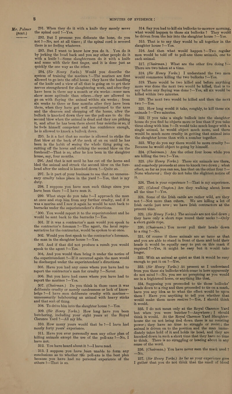 Mr. Palmer (cont.) etd 291. When they do it with a knife they merely sever the spinal cord 7—Yes. 292. But I presume you dislocate the bone, do you not ?—No, not at all times; if the spinal cord is severed there is no feeling whatever. 293. But I want to know how you do it. You do it by jerking the head back and you say other people do it with a knife ?--Some slaughtermen do it with a knife and some with their first finger, and it is done just as quickly the one way as the other. 294. (Sir Henry Yorke.) Would you describe the system of training the marines ?7—The marines are first allowed to go into the offal house ; they have the handling of the knife and a view of all that is going on to get their nerves strengthened for slaughtering work, and after they have been in there say a month or six weeks—some men show more aptitude than others—they are allowed to go on with flaying the animal within six weeks; from six weeks to three or four months after they have been there, when they have got well accustomed to the axes and the cleavers and chopping off the horns, after the bullock is knocked down they use the poll-axe to do the second blow when the animal is dead and they are pithing it, and after he has been there about four months or so, if he feels himself competent and has confidence enough, he is allowed to knock a bullock down. 295. Is it a fact that no marine is allowed to strike the first blow at the back of the neck of an ox until he has been in the habit of seeing the whole thing going on, cutting off the horns and striking the second blow on the forehead?—That is so, after he has been in the slaughter house, say, four months. 296. And that is not until he has cut off the horns and bled the animal and struck the second blow on the fore- head after the animal is knocked down ?—Quite so. 297. Is it part of your business\to see that no unneces- sary cruelty takes place in the yard ?—Yes, that is my duty. 298. I suppose you have seen such things since you have been there ?—I have seen it. 299. What steps do you take ?—I approach the man at once and stop him from any further cruelty, and if it was a marine and I saw it again he would be sent back to barracks under the superintendent’s directions. * 300. You would report it to the superintendent and he would be sent back to the barracks ?—Yes. 301. If it was a contractor’s man would you speak to the contractor’s foreman ?—The agent, the local repre- sentative for the contractor, would be spoken to at once. 302. Would you first speak to the contractor’s foreman, the man in the slaughter house ?—Yes. 303. And if that did not produce a result you would speak to the agent ?—Yes. 304, And you would then bring it under the notice of the superintendent ?—If it occurred again the man would be discharged under the superintendent’s directions. 305. Have you had any cases where you have had to report the contractor’s men for cruelty ?—Never. 306. But you have had cases where you have had to report the marines ?—Yes. 307. (Chairman.) Do you think in those cases it was deliberate cruelty or merely carelessness or lack of know- ledge ?—I have seen deliberate cruelty with marines— unnecessarily belabouring an animal with heavy sticks and that sort of thing. 308. To drive him into the slaughter house ?—Yes. 309. (Sir Henry Yorke.) How long have you been butchering, including your eight years at the Royal Clarence Yard ?—All my life. 310. How many years would that be ?—I have had nearly forty years’ experience. 311. Have you ever personally seen any other plan of killing animals except the use of the poll-axe ?—No, I have not. 312. You have heard about it ?—I have read. 313. I suppose you have been unable to form any conclusions as to whether tite poll-axe is the best plan because you have had no personal experience of the 314. Say you had to kill six bullocks to-morrow morning, what would happen to those six bullocks ? They would be driven from the lair into the slaughter house ?—Yes. 315. That is to say they would be all together in the slaughter house ?—Yes. 316. And then what would happen ?—Two regular men would be told off to poll-axe these animals, one to each animal. 317. (Chairman.) What are the other five doing 7?— There are two taken at a time. 318. (Sir Henry Yorke.) I understand the two men would commence killing the two bullocks ?—Yes. 319. There would be two killed and before anything more was done the next two would be killed, that is to say before any flaying was done ?—Yes, all six would be killed within two minutes. 320. The next two would be killed and then the next two ?—Yes. 321. How long would it take, roughly, to kill these six animals ?—Two minutes. 322. If you take a single bullock into the slaughter house do you find he objects more or less than if you take three along with him ?—It would take much longer with a single animal, he would object much more, and there would be much more cruelty in getting that animal into the slaughter house than with a number together. 323. Why do you say there would be more cruelty ?— Because he would object to going by himself. 324. (Chairman.) Are the other four loose while you are killing the two ?—Yes. 325. (Sir Henry Yorke.) These six animals are there, and somebody proceeds at once to knock two down ;_ what effect, so far as you can see, has that on the other four ?— None whatever; they do not take the slightest notice of it. 326. That is your experience ?—That is my experience. 327. (Colonel Clayton.) Are they walking about loose all the time ?—Yes. 328. Some of the Irish cattle are rather wild, are they not ?—Not more than others. We are killing a lot of Trish cattle just now; we have Irish contractors at the present time. 329. (Sir Henry Yorke.) The animals are not tied down ; they have only a short rope round their necks ?—Only a short guide rope. 330. (Chatrman.) You never pull their heads down to a ring ?—No. 331. Of course if these animals are as tame as that and you are able to stand in front of them and hold their heads it would be equally easy to put on this mask if required ?—Yes, it might be easy but it would take longer. 332. With an animal as quiet as that it would be easy enough to put it on ?—Yes. 333. (Sir Henry Yorke.) At present as I understand from you these six bullocks which come in here apparently do not mind ?—No, you see no perspiring as you would see in a frightened horse, or anything like that. 334. Supposing you proceeded to tie those bullocks’ heads down to a ring and then proceeded to tie on a mask, have you any idea as to what the effect would be upon them ? Have you anything to tell you whether that would make them more restive 7—Yes, I should think it would. 335. I do not mean only at the Royal Clarence Yard but when you were butcher ?—Anywhere; I should think it would. At the Royal Clarence Yard Slaughter- house the ox not being tied down there is no resisting power; they have no time to struggle or resist; the animal is driven on to the position and the man imme- diately takes hold of it and holds its head, and they are knocked down in such a short time that they have no time to think. There is no struggling or beating about in any sense of the word. 336. (Chairman.) You have never seen the mask used ? —No. 337. (Sir Henry Yorke.) As far as your experience goes —