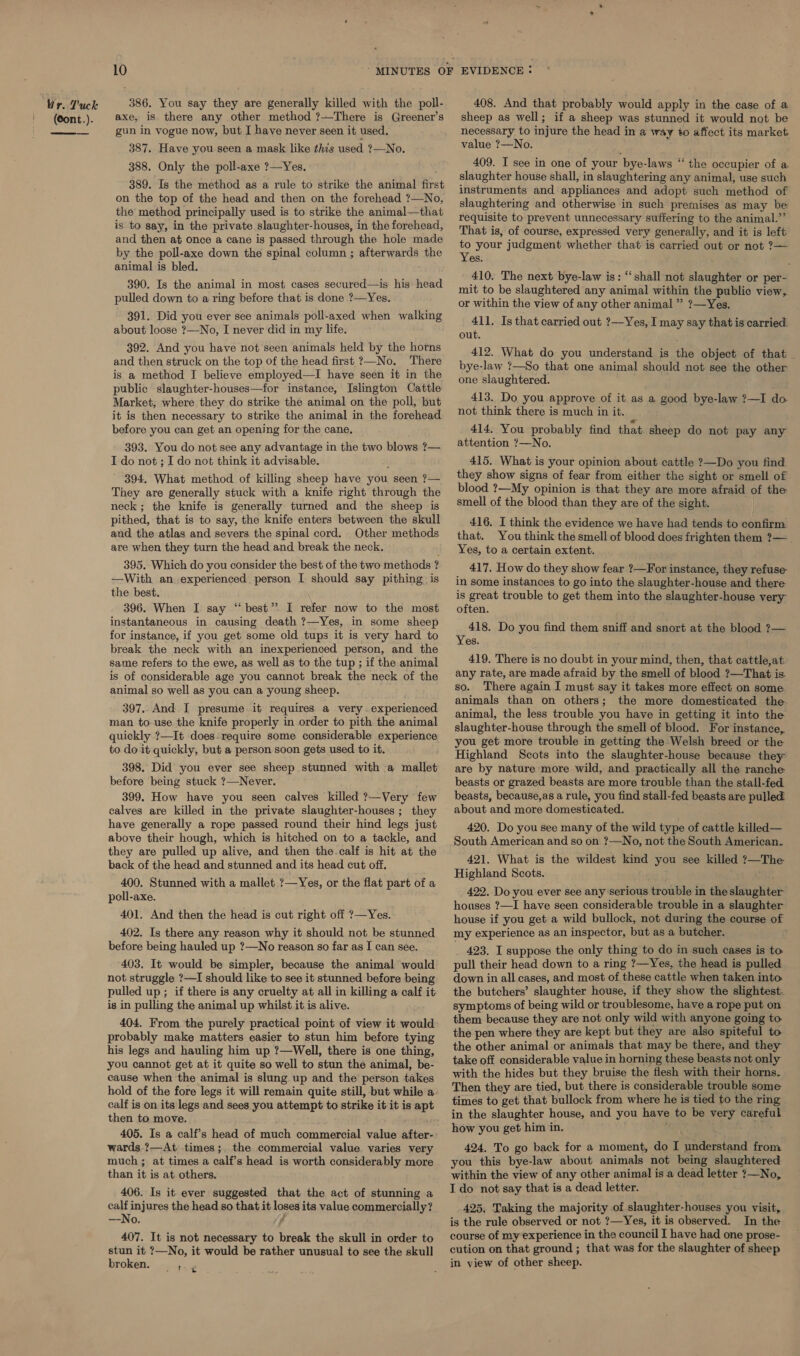 Wr. V'uck (Cont.).  386. You say they are generally killed with the poll- axe, is there any other method ?—There is Greener’s gun in vogue now, but I have never seen it used. _ 387. Have you seen a mask like this used ?—No. 388. Only the poll-axe ?—Yes. 389. Is the method as a rule to strike the animal first on the top of the head and then on the forehead ?—No, the method principally used is to strike the animal—that is to say, in the private slaughter-houses, in the forehead, and then at once a cane is passed through the hole made by the poll-axe down the spinal column ; afterwards the animal is bled. 390. Is the animal in most cases secured—is his head pulled down to a ring before that is done ?—Yes. 391. Did you ever see animals poll-axed when walking about loose ?—No, I never did in my life. 392. And you have not seen animals held by the horns and then struck on the top of the head first ?—No. There is a method I believe employed—I have seen it in the public slaughter-houses—for instance, Islington Cattle Market, where they do strike the animal on the poll, but before you can get an opening for the cane. 393. You do not see any advantage in the two blows ?— I do not ; I do not think it advisable. 394. What method of killing sheep have you seen ?— They are generally stuck with a knife right through the neck ; the knife is generally turned and the sheep is pithed, that is to say, the knife enters between the skull and the atlas and severs the spinal cord. Other methods are when they turn the head and break the neck. 395. Which do you consider the best of the two methods ? —With an experienced person I should say pithing is the best. 396. When I say “best”. I refer now to the most instantaneous in causing death ?—Yes, in some sheep for instance, if you get some old tups it is very hard to break the neck with an inexperienced person, and the same refers to the ewe, as well as to the tup ; if the animal is of considerable age you cannot break the neck of the animal so well as you can a young sheep. 397. And I presume it requires a very. experienced man to use the knife properly in order to pith the animal quickly ?—It does-require some considerable experience to do it quickly, but a person soon gets used to it. 398. Did you ever see sheep stunned with a mallet before being stuck ?—Never. 399. How have you seen calves killed ?—Very few calves are killed in the private slaughter-houses ; they have generally a rope passed round their hind legs just above their hough, which is hitched on to a tackle, and they are pulled up alive, and then the.calf is hit at the back of the head and stunned and its head cut off. 400. Stunned with a mallet ?—Yes, or the flat part of a poll-axe. 401. And then the head is cut right off ?—Yes. 402. Is there any reason why it should not be stunned before being hauled up ?—No reason so far as I can see. 403. It would be simpler, because the animal would not struggle ?—I should like to see it stunned before being pulled up; if there is any cruelty at all in killing a calf it is in pulling the animal up whilst it is alive. 404. From the purely practical point of view it would probably make matters easier to stun him before tying his legs and hauling him up ?—Well, there is one thing, you cannot get at it quite so well to stun the animal, be- cause when the animal is slung up and the person takes hold of the fore legs it will remain quite still, but while a. calf is on its legs and sees you attempt to strike it it is apt then to move. 405. Is a calf’s head of much commercial value after- wards.?—At times;. the commercial value varies very much ; at times a calf’s head is worth considerably more than it is at others. 406. Is it ever suggested that the act of stunning a oa injures the head so that it loses its value commercially? ——INO,. ff 407. It is not necessary to break the skull in order to stun it ?—No, it would be rather unusual to see the skull broken. . ;.. 4 408. And that probably would apply in the case of a sheep as well; if a sheep was stunned it would not be necessary to injure the head in a way to affect its market value ?—No. ce 409. I see in one of your bye-laws “ the occupier of a. slaughter house shall, in slaughtering any animal, use such instruments and appliances and adopt such method of slaughtering and otherwise in such premises as may be requisite to prevent unnecessary suffering to the animal.”’ That is, of course, expressed very generally, and it is left to your judgment whether that is carried out or not ?— Yes. 410. The next bye-law is: ‘shall not slaughter or per- mit to be slaughtered any animal within the public view, or within the view of any other animal ” ?—Yes. 41]. Is that carried out ?—Yes, I may say that is carried out. 412. What do you understand is the object of that bye-law ?—So that one animal should not see the other one slaughtered. 413. Do you approve of it as a good bye-law ?—I do not think there is much in it. 414. You probably find that sheep do not pay any attention ?—No. 415. What is your opinion about cattle ?—Do you find they show signs of fear from either the sight or smell of- blood ?—My opinion is that they are more afraid of the smell of the blood than they are of the sight. 416. I think the evidence we have had tends to oh Sonal that. You think the smell of blood does frighten them ?— _ Yes, to a certain extent. 417. How do they show fear ?—For instance, they refuse in some instances to go into the slaughter-house and there is great trouble to get them into the slaughter-house very often. j 418. Do you find them sniff and snort at the blood ?— Yes. 419. There is no doubt in your mind, then, that cattle,at. any rate, are made afraid by the smell of blood ?—That is so. There again I must say it takes more effect on some animals than on others; the more domesticated the animal, the less trouble you have in getting it into the slaughter-house through the smell of blood. For instance, you get more trouble in getting the Welsh breed or the Highland Scots into the slaughter-house because they are by nature more wild, and practically all the ranche beasts or grazed beasts are more trouble than the stall-fed beasts, because,as a rule, you find stall-fed beasts are pulled about and more domesticated. 420. Do you see many of the wild type of cattle killed— South American and so on ?—No, not the South American. 421. What is the wildest kind you see killed ?—The Highland Scots. 422. Do you ever see any serious trouble in the slaughter houses ?—I have seen considerable trouble in a slaughter house if you get a wild bullock, not during the course of my experience as an inspector, but as a butcher. 423. I suppose the only thing to do im such cases is to. pull their head down to a ring ?—Yes, the head is pulled down in all cases, and most of these cattle when taken into the butchers’ slaughter house, if they show the slightest. symptoms of being wild or troublesome, have a rope put on them because they are not only wild with anyone going to the pen where they are kept but they are also spiteful to the other animal or animals that may be there, and they take off considerable value in horning these beasts not only with the hides but they bruise the flesh with their horns. Then they are tied, but there is considerable trouble some times to get that bullock from where he is tied to the ring in the slaughter house, and you have to be very careful how you get him in. een, 424. To go back for a moment, do I understand from you this bye-law about animals not being slaughtered within the view of any other animal is a dead letter ?—No, I do not say that is a dead letter. 425, Taking the majority of slaughter-houses you visit, is the rule observed or not ?—Yes, it is observed. In the course of my experience in the council I have had one prose- cution on that ground ; that was for the slaughter of sheep in view of other sheep.