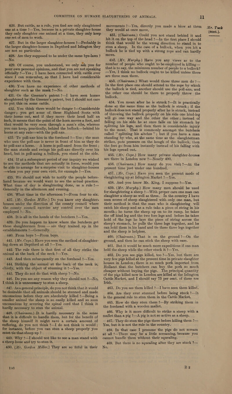 426. But cattle, as a rule, you find are only slaughtered one at a time ?—Yes, because in a private slaughter-house they only slaughter one animal at a time, they only keep one set of men to work. 427. But in the larger slaughter-houses ?—Probably in the larger slaughter-houses in Deptford and Islington they are not so particular. 428. Are they supposed to be under the same bye-laws ? —No. 429. Of course, you understand, we only ask you for your own personal opinions, and that you are not speaking officially ?—Yes ; I have been connected with cattle ever since I can remember, so that I have had considerable experience with them. 430. You have no experience of other methods of slaughter such as the mask ?—No. 431. Or the Greener’s patent ?7—I have seen horses slaughtered by the Greener’s patent, but I should not care to put this on some cattle. 432, You think there would be danger ?—Considerable danger; you get some of these Highland’ Scots with their horns out, and if they move their head half an inch, it means that the point of the horn moves a foot, and that would be very soon through a man’s ribs, whereas _you can keep, practically, behind the bullock—behind his horns at any rate—with the poll-axe. 433. To poll-axe him in the forehead ?—Yes; the man who uses the poll-axe is never in front of him as they do to poll-axe a horse. A horse is poll-axed from the front ; the man stands and swings his poll-axe directly over his head, but in poll-axing a bullock, you stand at the side, 434. If at a subsequent period of our inquiry we wished to see the methods that are actually in force, would you be able to arrange for a surprise visit to slaughter-houses -—when you pay your own visit, for example ?—Yes. 435. We should not wish to notify the people before- hand because we would want to see the actual practice. What time of day is slaughtering done, as a rule ?— Generally in the afternoon and evening. 436. What time in the afternoon ?—From four to six. 437. (Mr. Gordon Miller.) Do you know any slaughter- houses under the direction of the county council where the county council exercise any control over the men employed ?—-No. 438. It is all in the hands of the butchers ?—Yes. 439. Do you happen to know where the butchers get these slaughtermen from -— are they trained up in the establishments ?—Generally. 440. From boys ?—From boys. 441. (Mr. Cope.) Have youseen the method of slaughter- ing down at Deptford at all ?—Yes. 442. The rule there is that first of all they strike the animal at the back of the neck ?—Yes. 443. And then subsequently on the forehead ?—Yes. ’ 444, Striking the animal at the back of the neck is, chietly, with the object of stunning it ?—Yes. 445. They do not do that with sheep ?—No. 446. Do you see any reason why they should not ?—No, I think it is unnecessary to stun a sheep. 447. Asa general principle, do you not think that it would be desirable that all animals should be stunned and made unconscious before they are absolutely killed ?—Being a smaller animal the sheep is so easily killed and so soon unconscious by severing the spinal cord that I think it hardly necessary to stun the animal. _ 448. (Chairman.) It is hardly necessary in the sense that it is difficult to handle them, but for the benefit of the sheep himself it might save a certain amount of suffering, do you not think ?—I do not think it would ; for instance, before you can stun a sheep properly you must tie that sheep up ? 449. Why ?—I should not like to see a man stand with a sheep loose and try to stun it. 450. (Mr. Gordon Miller.) They are so fitful in their 193 movements ?—Yes, directly you made a biow at them they would at once move. 451, (Chairman.) Could you not stand behind it and hit it on the top of the head ?—In the first place I should think that would be the wrong direction to stand in to stun a sheep. In the case of a bullock, when you hit a bullock he is tied up with a strong rope and can hardly move. 452. (Mr. Murphy.) Have you any views as to the number of people who ought to be employed in killing — that is to say, the minimum number of people to a bullock? —Yes, I think no bullock ought to be killed unless there are three men there. 453. (Chairman.) What would those three men do ?— In the first place one should attend to the rope by which the bullock is tied, another should use the poll-axe, and the other one should be there to properly throw the bullock. 454, You mean after he is struck ?—It is practically done at the same time as the bullock is struck ; if the bullock does not stand properly after he is struck, instead of throwing the bullock properly on his side one hind-leg will go one way and the other the other; instead of felling on his side he at once falls on his stomach by splitting his legs, and then there is considerable injury to the meat. That is commonly amongst the butchers called “splitting his aitches”; but if you have a man standing by who, at the same time as the slaughterman strikes, puts pressure on the hough of the bullock, then the feet go from him instantly instead of his falling with his legs spread out. 455. (Mr. Cope.) How many private slaughter-houses are there in London now ?—Nearly 400. 456. (Chairman.) How many do you visit ?—At the present time just under one hundred. 457. (Mr. Cope.) Have you seen the present mode of slaughtering up at Islington Market ?—Yes. 458. And you know Mr. King, I suppose ?—Yes. 459. (Mr. Murphy.) How many men should be used for slaughtering a sheep ?—With proper care one man can slaughter a sheep as well as three.. In the country I have seen scores of sheep slaughtered with only one man, but their method is that the man who is slaughtering will catch his sheep and as a rule take a piece of string in his mouth; he turns the sheep up on to its rump, he takes the off hind leg and the two fore legs and before he takes hold of the legs he lays the piece of string across the sheep’s stomach, he pulls the three legs together, and he can hold them in his hand and tie these three legs together and the sheep is helpless. 460. (Chairman.) That is on the ground ?—On the ground, and then he can stick the sheep with ease. 461. But it would be much more expeditious if one man held the sheep while the other stuck it ?—Yes. 462. Do you see pigs killed, too ?—Yes, but there are very few pigs killed at the present time in private slaughter houses in London ; there is so much pork imported from Holland that. the butchers can buy the pork so much cheaper without buying the pigs. The principal quantity of the pigs killed now in London are killed at the Islington Cattle Market, and I should say 75 per cent. of these are Trish. 463. Do you see them killed ?—I have seen them killec, 464, Are they ever stunned before being stuck ?—It is the general rule to stun them in the Cattle Market. 465. How do they stun them ?—By striking them in the forehead with a wooden mallet. 466. Why is it more difficult to strike a sheep with a mallet than a pig ?—A pig is not so active as a sheep. 467. They do stun the pigs there before killing them ?— Yes, but it is not the rule in the country. 468. In that case I presume the pigs do not scream at all ?—There may be a little screaming, because you cannot handle them without their squealing. 469. But there is no squealing after they are stuck ?— No. B2 Mr. Tuck (cont.).