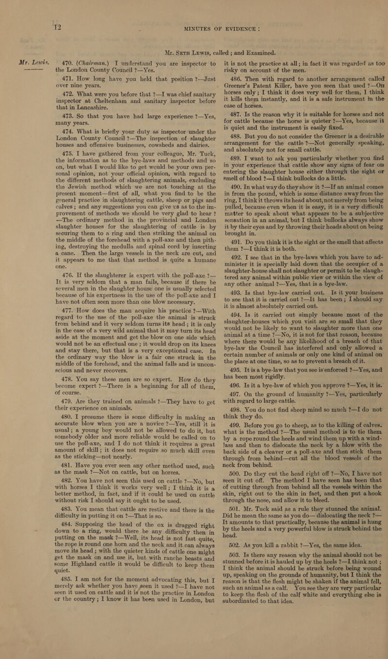 Mr. Lewis. 470. (Chairman.) I understand you are inspector to the London County Council ?—Yes. 471. How long have you held that position ?—Just over nine years. inspector at Cheltenham and sanitary inspector before that in Lancashire. 473. So that you have had large experience ?—Yes, many years. 474. What is briefly your duty as inspector under the London County Council ?—The inspection of slaughter houses and offensive businesses, cowsheds and dairies. 475. I have gathered from your colleague, Mr. Tuck, the information as to the bye-laws and methods and so on, but what I would like to get would be your own per- sonal opinion, not your official opinion, with regard to the different methods of slaughtering animals, excluding the Jewish method which we are not touching at the present moment—first of all, what you find to be the general practice in slaughtering cattle, sheep or pigs and calves ; and any suggestions you can give us as to the im- provement of methods we should be very glad to hear ? —The ordinary method in the provincial and London slaughter houses for the slaughtering of cattle is by securing them to a ring and then striking the animal on the middle of the forehead with a poll-axe and then pith- ing, destroying the medulla and spinal cord by inserting a cane. Then the large vessels in the neck are cut, and it appears to me that that method is quite a humane one. 476. If the slaughterer is expert with the poll-axe ?— It is very seldom that a man fails, because if there be several men in the slaughter house\one is usually selected because of his expertness in the use of the poll-axe and I have not often seen more than one blow necessary. 477. How does the man acquire his practice ?—With regard to the use of the poll-axe the animal is struck from behind and it very seldom turns its head ; it is only in the case of a very wild animal that it may turn its head aside at the moment and get the blow on one side which would not be an effectual one ; it would drop on its knees and stay there, but that is a very exceptional case. In the ordinary way the blow is a fair one struck in the middle of the forehead, and the animal falls and is uncon- scious and never recovers. 478. You say these men are so expert. How do they become expert ?—There is a beginning for all of them, of course. 479. Are they trained on animals ?—They have to get their experience on animals. 480. I presume there is some difficulty in making an accurate blow when you are a novice ?—Yes, still it is usual; a young boy would not be allowed to do it, but somebody older and more reliable would be called on to use the poll-axe, and I do not think it requires a great amount of skill; it does not require so much skill even as the sticking—not nearly. 481. Have you ever seen any other method used, such as the mask ?—Not on cattle, but on horses. 482. You have not seen this used on cattle ?—No, but with horses I think it works very well; I think it is a better method, in fact, and if it could be used on cattle without risk I should say it ought to be used. 483. You mean that cattle are restive and there is the difficulty in putting it on ?—That is so. 484. Supposing the head of the ox is dragged right down to a ring, would there be any difficulty then in putting on the mask ?—Well, its head is not fast quite, the rope is round one horn and the neck and it can always move its head ; with the quieter kinds of cattle one might get the mask on and use it, but with ranche beasts and some Highland cattle it would be difficult to keep them quiet. 485. I am not for the moment advocating this, but I merely ask whether you have seen it used ?—I have not seen it used on cattle and it is not the practice in London or the country ; I know it has been used in London, but it is not the practice at all; in fact it was regarded as too risky on account of the men. 486. Then with regard to another arrangement called Greener’s Patent Killer, have you seen that used ?—On horses only ; I think it does very well for them, I think it kills them instantly, and it is a safe instrument m the case of horses. 487. Is the reason why it is suitable for horses and not for cattle because the horse is quieter 7?—Yes, because it is quiet and the instrument is easily fixed. 488. But you do not consider the Greener is a desirable arrangement for the cattle ?—Not generally speaking, and absolutely not for small cattle. 489. I want to ask you particularly whether you find in your experience that cattle show any signs of fear on entering the slaughter house either through the sight or smell of blood ?—I think bullocks do a little. 490. In what way do they show it ?—If an animal comes in from the pound, which is some distance away from the ring, I think it throws its head about, not merely from being pulled, because even when it is easy, it is a very difficult matter to speak about what appears to be a subjective sensation in an animal, but I think bullocks always show it by their eyes and by throwing their heads about on being brought in. 491. Do you think it is the sight or the smell that affects them ?—I think it is both. 492. I see that in the bye-laws which you have to ad- minister it is specially laid down that the occupier of a slaughter-house shall not slaughter or permit to be slaugh- tered any animal within public view or within the view of any other animal ?—Yes, that is a bye-law. 493. Is that bye-law carried out. Is it your business to see that it is carried out ?—It has been; I should say it is almost absolutely carried out. 494. Is it carried out simply because most of the slaughter-houses which you visit are so small that they would not be likely to want to slaughter more than one animal at a time ?—No, it is not for that reason, because where there would be any likelihood of a breach of that bye-law the Council has interfered and only allowed a. certain number of animals or only one kind of animal on the place at one time, so as to prevent a breach of it. 495. It is a bye-law that you see is enforced ?—Yes, and has been most rigidly. 496. Is it a bye-law of which you approve ?—Yes, it is. 497. On the ground of humanity ?—Yes, particularly with regard to large cattle. 498. You do not find sheep mind so much ?—I do not think they do. 499. Before you go to sheep, as to the killing of calves. what is the method ?—The usual method is to tie them by a rope round the heels and wind them up with a wind- Jass and then to dislocate the neck by a blow with the back side of a cleaver or a poll-axe and then stick them through from behind—cut all the blood vessels of the neck from behind. 500. Do they cut the head right off ?—No, I have not seen it cut off. The method I have seen has been that of cutting through from behind all the vessels within the skin, right out to the skin in fact, and then put a hook through the nose, and allow it to bleed. 501. Mr. Tuck said as a rule they stunned the animal. Did he mean the same as you do— dislocating the neck ?— It amounts to that practically, because the animal is hung by the heels and a very powerful blow is struck behind the head. 502. As you kill a rabbit ?—Yes, the same idea. 503. Is there any reason why the animal should not be stunned before it is hauled up by the heels ?—I think not ; I think the animal should be struck before being wound up, speaking on the grounds of humanity, but I think the reason is that the flesh might be shaken if the animal fell, such an animal asacalf. You see they are very particular to keep the flesh of the calf white and everything else is subordinated to that idea.