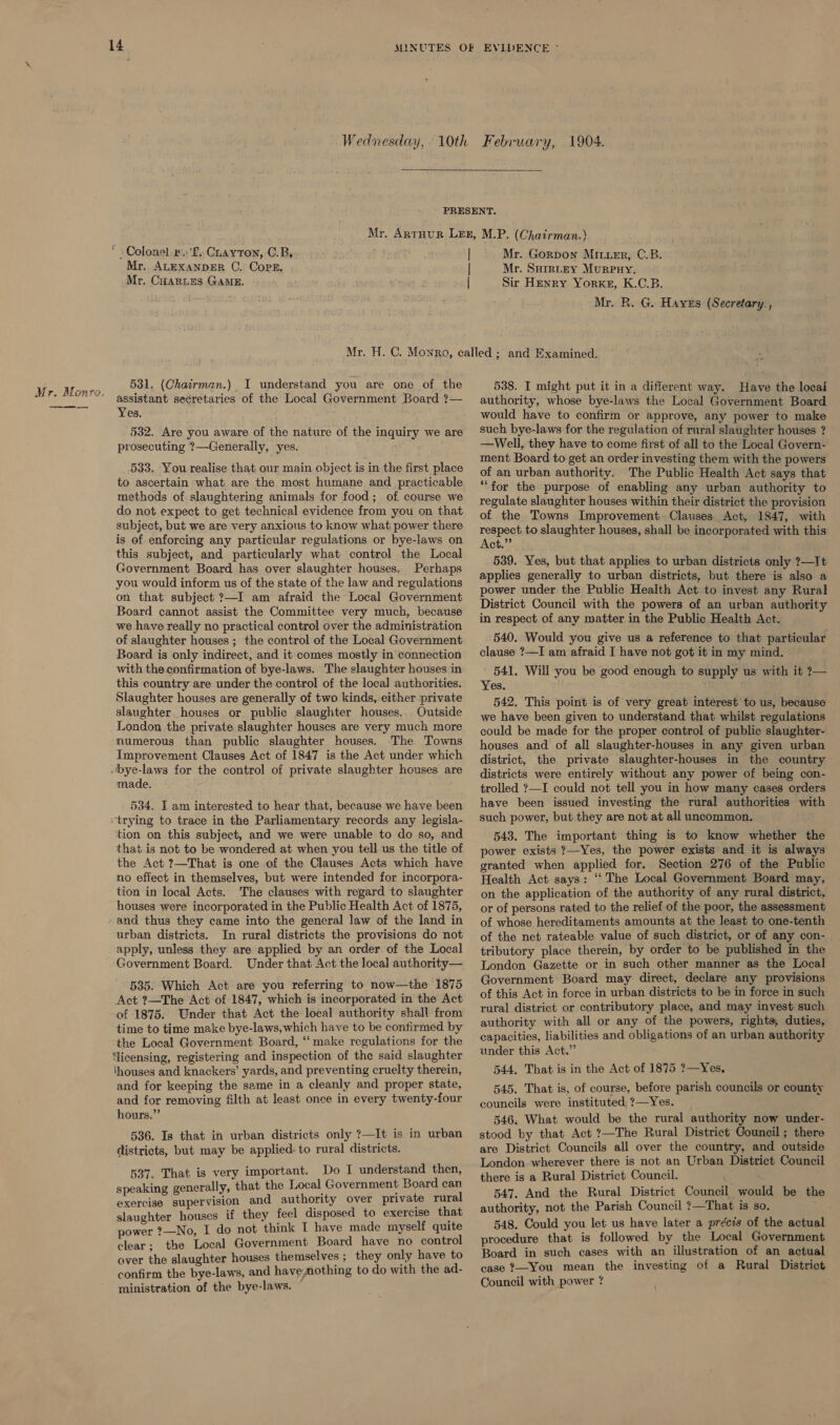 Mr. Monro.  _ Colonel »..'f., Charron, C.B. Mr. ALEXANDER C. Cops. Mr, CuaRtes GAME. Mr. Gorpon MILuer, C.B. Mr. Surruzy Murpuy,. Sir Henry Yorke, K.C.B. Mr. R. G. Hayes (Secretary. , 531. (Chairman.) I understand you are one of the assistant secretaries of the Local Government Board ?— Yes. 532. Are you aware of the nature of the inquiry we are prosecuting ?—Generally, yes. 533. You realise that our main object is in the first place to ascertain what are the most humane and practicable methods of slaughtering animals for food; of course we do not expect to get technical evidence from you on that subject, but we are very anxious to know what power there is of enforcing any particular regulations or bye-laws on this subject, and particularly what control the Local Government Board has over slaughter houses. Perhaps you would inform us of the state of the law and regulations on that subject ?—I am afraid the Local Government Board cannot assist the Committee very much, because we have really no practical control over the administration of slaughter houses ; the control of the Local Government Board is only indirect, and it comes mostly in connection with the confirmation of bye-laws. The slaughter houses in this country are under the control of the local authorities. Slaughter houses are generally of two kinds, either private slaughter houses or public slaughter houses.. Outside London the private slaughter houses are very much more numerous than public slaughter houses. The Towns Improvement Clauses Act of 1847 is the Act under which bye-laws for the control of private slaughter houses are made. 534. I am interested to hear that, because we have been “trying to trace in the Parliamentary records any legisla- tion on this subject, and we were unable to do so, and that is not to be wondered at when you tell us the title of the Act ?—That is one of the Clauses Acts which have no effect in themselves, but were intended for incorpora- tion in local Acts. The clauses with regard to slaughter houses were incorporated in the Public Health Act of 1875, ‘and thus they came into the general law of the land in urban districts. In rural districts the provisions do not apply, unless they are applied by an order of the Local Government Board. Under that Act the local authority— 535. Which Act are you referring to now—the 1875 Act ?—The Act of 1847, which is incorporated in the Act of 1875. Under that Act the local authority shall from time to time make bye-laws,which have to be confirmed by the Local Government Board, “make regulations for the ‘licensing, registering and inspection of the said slaughter houses and knackers’ yards, and preventing cruelty therein, and for keeping the same in a cleanly and proper state, and for removing filth at least once in every twenty-four hours.” 536. Is that in urban districts only ?—It is in urban districts, but may be applied. to rural districts. 587. That is very important. Do I understand then, speaking generally, that the Local Government Board can exercise supervision and authority over private rural slaughter houses if they feel disposed to exercise that power ?—No, I do not think I have made myself quite clear; the Local Government Board have no control over the slaughter houses themselves ; they only have to confirm the bye-laws, and havemothing to do with the ad- ministration of the bye-laws. 538. I might put it in a different way. Have the locai authority, whose bye-laws the Local Government Board would have to confirm or approve, any power to make such bye-laws for the regulation of rural slaughter houses ? —Well, they have to come first of all to the Local Govern- ment Board to get an order investing them with the powers of an urban authority. The Public Health Act says that “for the purpose of enabling any urban authority to regulate slaughter houses within their district the provision of the Towns Improvement. Clauses. Act, 1847, with respect to slaughter houses, shall be incorporated with this Act.” 539. Yes, but that applies to urban districts only ?—It applies generally to urban districts, but there is also a power under the Public Health Act to invest any Rural District Council with the powers of an urban authority in respect of any matter in the Public Health Act. 540. Would you give us a reference to that particular clause ?—I am afraid I have not got it in my mind. 541. Will you be good enough to supply us with it 2— Yes. 542. This point is of very great interest to us, because we have been given to understand that whilst regulations could be made for the proper control of public slaughter- houses and of all slaughter-houses in any given urban district, the private slaughter-houses in the country districts were entirely without any power of being con- trolled ?—I could not tell you in how many cases orders have been issued investing the rural authorities with such power, but they are not at all uncommon. 543. The important thing is to know whether the power exists ?—Yes, the power exists and it is always granted when applied for. Section 276 of the Public Health Act says: “ The Local Government Board may, on the application of the authority of any rural district, or of persons rated to the relief of the poor, the assessment of whose hereditaments amounts at the least to one-tenth of the net rateable value of such district, or of any con- tributory place therein, by order to be published in the London Gazette or in such other manner as the Local Government Board may direct, declare any provisions of this Act in force in urban districts to be in force in such rural district or contributory place, and may invest such authority with all or any of the powers, rights, duties, capacities, liabilities and obligations of an urban authority under this Act.” 544, That is in the Act of 1875 ?—Yes, 545. That is, of course, before parish councils or county councils were instituted ?—Yes. 546. What would be the rural authority now under- stood by that Act ?—The Rural District Council ; there are District Councils all over the country, and outside London wherever there is not an Urban District Council there is a Rural District Council. 547. And the Rural District Council would be the authority, not the Parish Council ?—That is so. 548. Could you let us have later a précis of the actual procedure that is followed by the Local Government Board in such cases with an illustration of an actual case ?—You mean the investing of a Rural District Council with power ? \