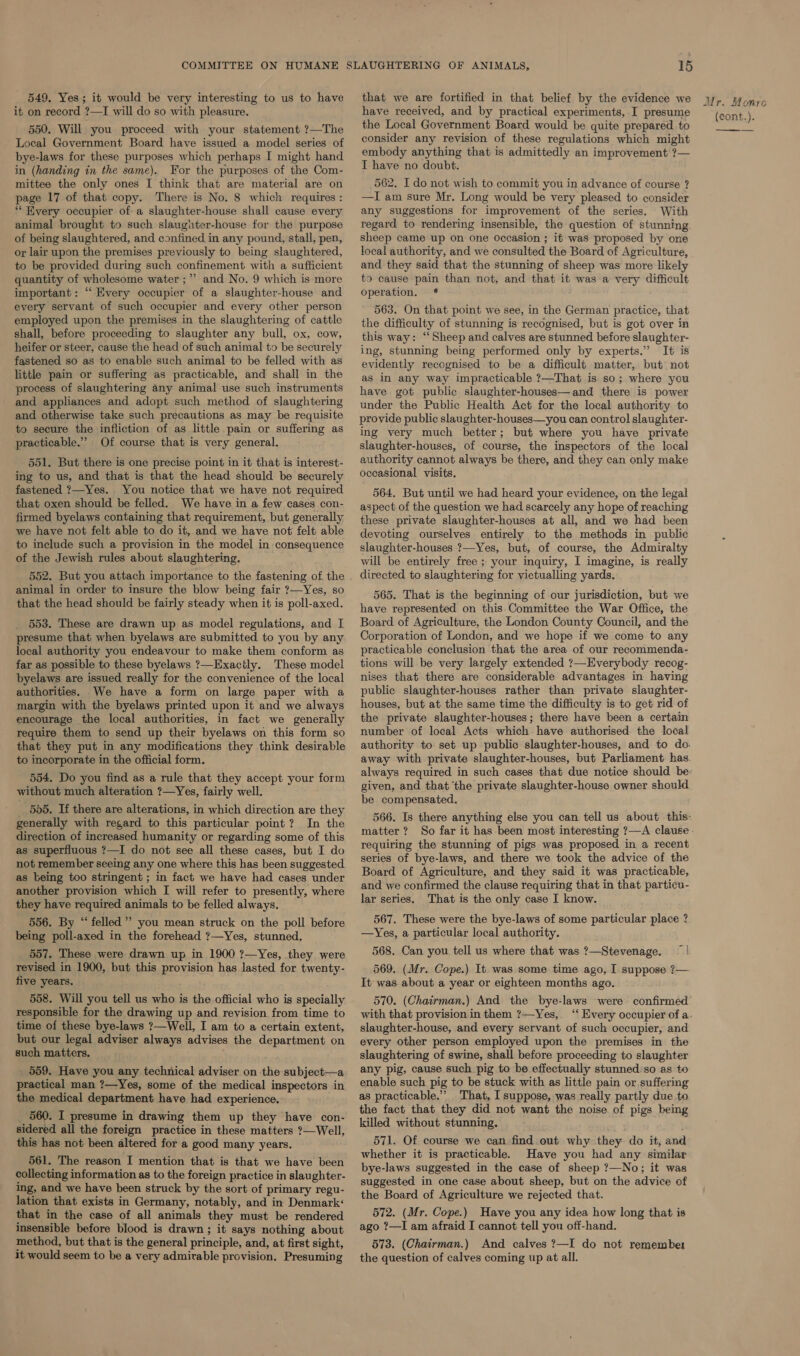 549, Yes; it would be very interesting to us to have it on record ?—I will do so with pleasure. 550. Will you proceed with your statement ?—The Local Government Board have issued a model series of bye-laws for these purposes which perhaps I might hand in (handing in the same). For the purposes of the Com- mittee the only ones I think that are material are on page 17 of that copy. There is No. 8 which requires : “ Every occupier of a slaughter-house shall cause every animal brought to such slaughter-house for the purpose of being slaughtered, and confined in any pound, stall, pen, or lair upon the premises previously to being slaughtered, to be provided during such confinement with a sufficient quantity of wholesome water ;”’ and No. 9 which is more important: ‘‘ Every occupier of a slaughter-house and every servant of such occupier and every other person employed upon the premises in the slaughtering of cattle shall, before proceeding to slaughter any bull, ox, cow, heifer or steer, cause the head of such animal to be securely fastened so as to enable such animal to be felled with as little pain or suffering as practicable, and shall in the process of slaughtering any animal use such instruments and appliances and adopt such method of slaughtering and otherwise take such precautions as may be requisite to secure the infliction of as little pain or suffering as practicable.” Of course that is very general. 551. But there is one precise point in it that is interest- ing to us, and that is that the head should be securely fastened ?—Yes. You notice that we have not required that oxen should be felled. We have in a few cases con- firmed byelaws containing that requirement, but generally we have not felt able to do it, and we have not felt able to include such a provision in the model in consequence of the Jewish rules about slaughtering. 552. But you attach importance to the fastening of the animal in order to insure the blow being fair ?—Yes, so that the head should be fairly steady when it is poll-axed. 553. These are drawn up as model regulations, and I presume that when byelaws are submitted to you by any local authority you endeavour to make them conform as far as possible to these byelaws ?—Exactly. These model byelaws are issued really for the convenience of the local authorities. .We have a form on large paper with a margin with the byelaws printed upon it and we always encourage the local authorities, in fact we generally require them to send up their byelaws on this form so that they put in any modifications they think desirable to incorporate in the official form. 554. Do you find as a rule that they accept your form without much alteration ?—Yes, fairly well. _ 585. If there are alterations, in which direction are they generally with regard to this particular point? In the direction of increased humanity or regarding some of this as superfluous ?—I do not see all these cases, but I do not remember seeing any one where this has been suggested as being too stringent ; in fact we have had cases under another provision which I will refer to presently, where they have required animals to be felled always. 556. By “felled” you mean struck on the poll before being poll-axed in the forehead ?—Yes, stunned. 557. These were drawn up in 1900 ?—Yes, they were revised in 1900, but this provision has lasted for twenty- five years. 558. Will you tell us who is the official who is specially responsible for the drawing up and revision. from time to time of these bye-laws ?—Well, I am to a certain extent, but our legal adviser always advises the department on such matters, 559. Have you any technical adviser on the subject—a practical man ?—Yes, some of the medical inspectors in the medical department have had experience. 560. I presume in drawing them up they have con- sidered all the foreign practice in these matters ?—Well, this has not been altered for a good many years. 561. The reason I mention that is that we have been collecting information as to the foreign practice in slaughter- ing, and we have been struck by the sort of primary regu- lation that exists in Germany, notably, and in Denmark that in the case of all animals they must be rendered insensible before blood is drawn ; it says nothing about method, but that is the general principle, and, at first sight, it would seem to be a very admirable provision. Presuming fad 15 that we are fortified in that belief by the evidence we have received, and by practical experiments, I presume the Local Government Board would be quite prepared to consider any revision of these regulations which might embody anything that is admittedly an improvement ?— I have no doubt. 562. I do not wish to commit you in advance of course ? —I am sure Mr. Long would be very pleased to consider any suggestions for improvement of the series. With regard to rendering insensible, the question of stunning. sheep came up on one occasion ; it was proposed by one local authority, and we consulted the Board of Agriculture, and they said that the stunning of sheep was more likely to cause pain than not, and that it was a very difficult operation. * 563. On that point we see, in the German practice, that the difficulty of stunning is recognised, but is got over in this way: ‘‘ Sheep and calves are stunned before slaughter- ing, stunning being performed only by experts.” It is evidently recognised to be a difficult matter, but not as in any way impracticable ?—That is so; where you have got public slaughter-houses—and there is power under the Public Health Act for the local authority to provide public slaughter-houses—you can control slaughter- ing very much better; but where you have private slaughter-houses, of course, the inspectors of the local authority cannot always be there, and they can only make occasional visits, 564. But until we had heard your evidence, on the legal aspect of the question we had scarcely any hope of reaching these private slaughter-houses at all, and we had been devoting ourselves entirely to the methods in public slaughter-houses ?—Yes, but, of course, the Admiralty will be entirely free ; your inquiry, I imagine, is really directed to slaughtering for victualling yards, 565. That is the beginning of our jurisdiction, but we have represented on this Committee the War Office, the Board of Agriculture, the London County Council, and the Corporation of London, and we hope if we come to any practicable conclusion that the area of our recommenda- tions will be very largely extended ?—Everybody recog- nises that there are considerable advantages in having public slaughter-houses rather than private slaughter- houses, but at the same time the difficulty is to get rid of the private slaughter-houses; there have been a certain number of local Acts which have authorised the local authority to set up public slaughter-houses, and to do. away with private slaughter-houses, but Parliament has. always required in such cases that due notice should be- given, and that ‘the private slaughter-house owner should. be compensated. 566. Is there anything else you can tell us about this: matter ? requiring the stunning of pigs was proposed in a recent series of bye-laws, and there we took the advice of the Board of Agriculture, and they said it was practicable, and we confirmed the clause requiring that in that particu- lar series. That is the only case I know. 567. These were the bye-laws of some particular place ? —Yes, a particular local authority. 568. Can you tell us where that was ?—Stevenage. ~| 569. (Mr. Cope.) It was. some time ago, I suppose ?— It was about a year or eighteen months ago. 570. (Chairman.) And the bye-laws were confirmed’ with that provision in them ?—Yes, slaughter-house, and every servant of such occupier, and every other person employed upon the premises in the slaughtering of swine, shall before proceeding to slaughter any pig, cause such pig to be effectually stunned:so as to enable such pig to be stuck with as little pain or suffering as practicable.” That, I suppose, was really partly due to the fact that they did not want the noise of pigs being killed without stunning. 571. Of course we can find out why they do it, and whether it is practicable. Have you had any similar bye-laws suggested in the case of sheep ?—No; it was suggested in one case about sheep, but on the advice of the Board of Agriculture we rejected that. 572. (Mr. Cope.) Have you any idea how long that is ago ?—I am afraid I cannot tell you off-hand. 573. (Chairman.) And calves ?—I do not remember the question of calves coming up at all. Mr. Monro {cont.). ———_—__