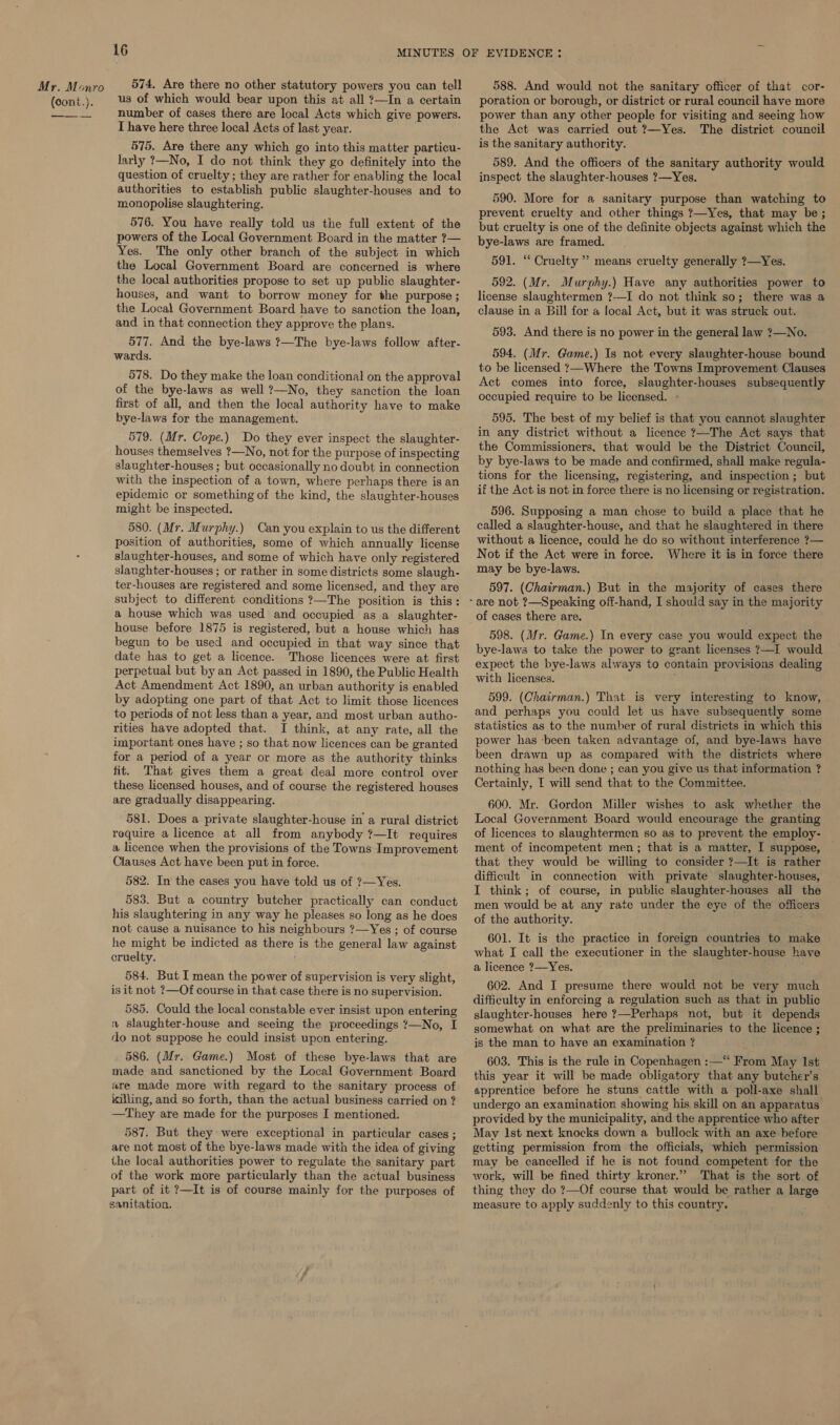(cont.). 16 us of which would bear upon this at all ?—In a certain number of cases there are local Acts which give powers. I have here three local Acts of last year. 575. Are there any which go into this matter particu- larly ?—No, I do not think they go definitely into the question of cruelty; they are rather for enabling the local authorities to establish public slaughter-houses and to monopolise slaughtering. 576. You have really told us the full extent of the powers of the Local Government Board in the matter ?— Yes. The only other branch of the subject in which the Local Government Board are concerned is where the local authorities propose to set up public slaughter- houses, and want to borrow money for the purpose ; the Local Government Board have to sanction the loan, and in that connection they approve the plans. 577. And the bye-laws ?—The bye-laws follow after- wards. 578. Do they make the loan conditional on the approval of the bye-laws as well ?—No, they sanction the loan first of all, and then the local authority have to make bye-laws for the management. 579. (Mr. Cope.) Do they ever inspect the slaughter- houses themselves ?—No, not for the purpose of inspecting slaughter-houses ; but occasionally no doubt in connection with the inspection of a town, where perhaps there is an epidemic or something of the kind, the slaughter-houses might be inspected. 580. (Mr. Murphy.) Can you explain to us the different position of authorities, some of which annually license slaughter-houses, and some of which have only registered slanghter-houses ; or rather in some districts some slaugh- ter-houses are registered and some licensed, and they are subject to different conditions ?—The position is this: a house which was used and occupied as a slaughter- house before 1875 is registered, but a house which has begun to be used and occupied in that way since that date has to get a licence. Those licences were at first perpetual but by an Act passed in 1890, the Public Health Act Amendment Act 1890, an urban authority is enabled by adopting one part of that Act to limit those licences to periods of not less than a year, and most urban autho- rities have adopted that. I think, at any rate, all the important ones have ; so that now licences can be granted for a period of a year or more as the authority thinks fit. That gives them a great deal more control over these licensed houses, and of course the registered houses are gradually disappearing. 581. Does a private slaughter-house in a rural district require a licence at all from anybody ?—It requires a licence when the provisions of the Towns Improvement Clauses Act have been put in force. 582. In the cases you have told us of ?7—Yes. 583. But a country butcher practically can conduct his slaughtering in any way he pleases so long as he does not cause a nuisance to his neighbours ?—Yes ; of course he might be indicted as there is the general law against cruelty. 584. But I mean the power of supervision is very slight, is it not ?—Of course in that case there is no supervision. 585. Could the local constable ever insist upon entering « slaughter-house and seeing the proceedings ?—No, I flo not suppose he could insist upon entering. 586. (Mr. Game.) Most of these bye-laws that are made and sanctioned by the Local Government Board are made more with regard to the sanitary process of killing, and so forth, than the actual business carried on ? —They are made for the purposes I mentioned. 587. But they were exceptional in particular cases ; are not most of the bye-laws made with the idea of giving the local authorities power to regulate the sanitary part of the work more particularly than the actual business part of it ?—It is of course mainly for the purposes of sanitation. poration or borough, or district or rural council have more power than any other people for visiting and seeing how the Act was carried out ?—Yes. The district council is the sanitary authority. 589. And the officers of the sanitary authority would inspect the slaughter-houses ?—Yes. 590. More for a sanitary purpose than watching to prevent cruelty and other things ?—Yes, that may be ; but cruelty is one of the definite objects against which the bye-laws are framed. 591. “ Cruelty ” means cruelty generally ?—Yes. 592. (Mr. Murphy.) Have any authorities power to license slaughtermen ?——I do not think so; there was a clause in a Bill for a local Act, but it was struck out. 593. And there is no power in the general law ?—No. 594. (Mr. Game.) Is not every slaughter-house bound to be licensed ?—Where the Towns Improvement Clauses Act comes into force, slaughter-houses subsequently occupied require to be licensed. - 595. The best of my belief is that you cannot slaughter in any district without a licence ?—The Act says that the Commissioners, that would be the District Council, by bye-laws to be made and confirmed, shall make regula- tions for the licensing, registering, and inspection ; but if the Act is not in force there is no licensing or registration. 596. Supposing a man chose to build a place that he called a slaughter-house, and that he slaughtered in there without a licence, could he do so without interference ?— Not if the Act were in force. Where it is in force there may be bye-laws. 597. (Chairman.) But in the majority of cases there 598. (Mr. Game.) In every case you would expect the bye-laws to take the power to grant licenses ?—I would expect the bye-laws always to contain provisions dealing with licenses. 599. (Chairman.) That is very interesting to know, and perhaps you could let us have subsequently some statistics as to the number of rural districts in which this power has -been taken advantage of, and bye-laws have been drawn up as compared with the districts where nothing has been done ; can you give us that information ? Certainly, [ will send that to the Committee. 609. Mr. Gordon Miller wishes to ask whether the Local Government Board would encourage the granting of licences to slaughtermen so as to prevent the employ- ment of incompetent men; that is a matter, I suppose, that they would be willing to consider ?—It is rather difficult in connection with private slaughter-houses, I think; of course, in public slaughter-houses all the men would be at any rate under the eye of the officers of the authority. 601. It is the practice in foreign countries to make what I call the executioner in the slaughter-house have a licence ?—Yes. 602. And I presume there would not be very much difficulty in enforcing a regulation such as that in public slaughter-houses here ?—Perhaps not, but it depends somewhat on what are the preliminaries to the licence ; is the man to have an examination ? 603. This is the rule in Copenhagen :—“ From May Ist this year it will be made obligatory that any butcher’s apprentice before he stuns cattle with a poll-axe shall undergo an examination showing his skill on an apparatus provided by the municipality, and the apprentice who after May Ist next knocks down a bullock with an axe hefore getting permission from the officials, which permission may be cancelled if he is not found competent for the work, will be fined thirty kroner.” That is the sort of thing they do ?—Of course that would be rather a large measure to apply suddenly to this country,