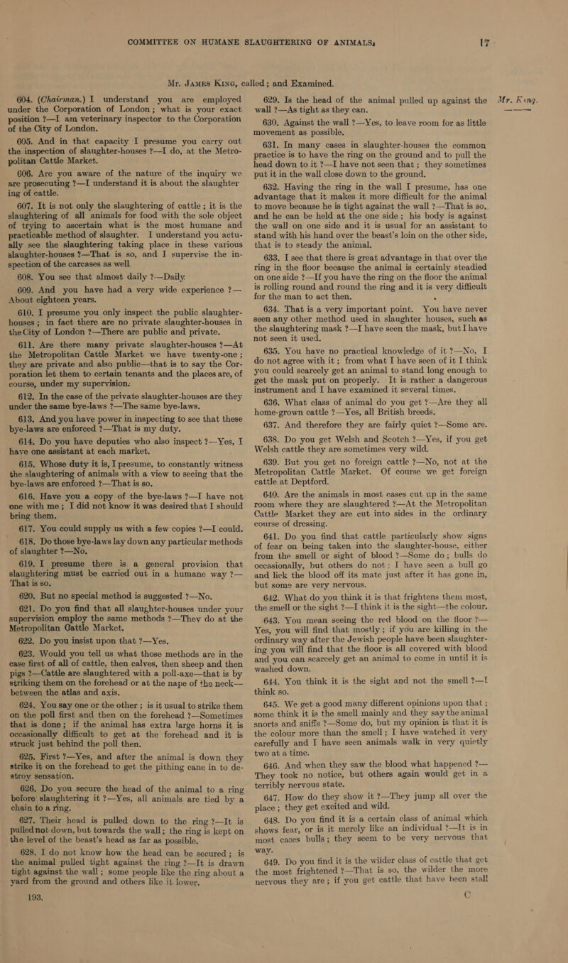 under the Corporation of London; what is your exact osition ?—I am veterinary inspector to the Corporation of the City of London. 605. And in that capacity I presume you carry out the inspection of slaughter-houses ?—I do, at the Metro- politan Cattle Market. 606. Are you aware of the nature of the inquiry we are prosecuting ?—I understand it is about the slaughter ing of cattle. — 607. It is not only the slaughtering of cattle ; it is the slaughtering of all animals for food with the sole object of trying to ascertain what is the most humane and practicable method of slaughter. I understand you actu- ally see the slaughtering taking place in these various slaughter-houses ?—That is so, and J supervise the in- spection of the carcases as well. 608. You see that almost daily ?-—Daily. 609. And you have had a very wide experience ?— About eighteen years. 610. I presume you only inspect the public slaughter- houses ; in fact there are no private slaughter-houses in the City of London ?—There are public and private. 611. Are there many private slaughter-houses ?—At the Metropolitan Cattle Market we have twenty-one ; they are private and also public—that is to say the Cor- poration let them to certain tenants and the places are, of course, under my supervision. 612. In the case of the private slaughter-houses are they under the same bye-laws ?—The same bye-laws. 613. And you have power in inspecting to see that these bye-laws are enforced ?—That is my duty. 614. Do you have deputies who also inspect ?—Yes, I have one assistant at each market. 615. Whose duty it is, I presume, to constantly witness the slaughtering of animals with a view to seeing that the bye-laws are enforced ?—That is so. 616. Have you a copy of the bye-laws ?—I have not one with me; I did not know it was desired that I should bring them. 617. You could supply us with a few copies ?—I could. 618. Do those bye-laws lay down any particular methods of slaughter ?—No. 619. I presume there is a general provision that slaughtering must be carried out in a humane way ?— That is so. 620. But no special method is suggested ?—No. 621. Do you find that all slaughter-houses under your supervision employ the same methods ?—They do at the Metropolitan Cattle Market. 622. Do you insist upon that ?—Yes, 623. Would you tell us what those methods are in the ease first of all of cattle, then calves, then sheep and then pigs ?—Cattle are slaughtered with a poll-axe—that is by striking them on the forehead or at the nape of the neck— between the atlas and axis. 624, You say one or the other ; is it usual to strike them on the poll first and then on the forehead ?—Sometimes that is done; if the animal has extra large horns it is occasionally difficult to get at the forehead and it is struck just behind the poll then. 625. First ?—Yes, and after the animal is down they strike it on the forehead to get the pithing cane in to de- stroy sensation. 626. Do you secure the head of the animal to a ring before | slaughtering it ?—Yes, all animals are tied by a chain to a ring. 627. Their head is pulled down to the ring ?—It is pulled not down, but towards the wall; the ring is kept on the level of the beast’s head as far as possible. 628. I do not know how the head can be secured; is the animal pulled tight against the ring ?—It is drawn tight against the wall; some people like the ring about a yard from the ground and others like it lower, 193. wall ?—As tight as they can. 630. Against the wall ?—Yes, to leave room for as little movement as possible. 631. In many cases in slaughter-houses the common practice is to have the ring on the ground and to pull the head down to it ?—I have not seen that ; they sometimes put it in the wall close down to the ground. 632. Having the ring in the wall I presume, has one advantage that it makes it more difficult for the animal to move because he is tight against the wall ?—That is so, and he can be held at the one side; his body is against the wall on one side and it is usual for an assistant to stand with his hand over the beast’s loin on the other side, that is to steady the animal. 633. I see that there is great advantage in that over the ring in the floor because the animal is certainly steadied on one side ?—If you have the ring on the floor the animal is rolling round and round the ring and it is very difficult for the man to act then. . 634. That is a very important point. You have never seen any other method used in slaughter houses, such as the slaughtering mask ?—I have seen the mask, but [have not seen it used. 635. You have no practical knowledge of it ?—No, I do not agree with it; from what I have seen of it I think you could scarcely get an animal to stand long enough to get the mask put on properly. It is rather a dangerous instrument and I have examined it several times. 636. What class of animal do you get ?—Are they all home-grown cattle ?—Yes, all British breeds. 637. And therefore they are fairly quiet ?—Some are. 638. Do you get Welsh and Scotch ?—Yes, if you get Welsh cattle they are sometimes very wild. 639. But you get no foreign cattle 7?—No, not at the Metropolitan Cattle Market. Of course we get foreign cattle at Deptford. 640. Are the animals in most cases cut up in the same room where they are slaughtered ?—At the Metropolitan Cattle Market they are cut into sides in the ordinary course of dressing. 641. Do you find that cattle particularly show signs of fear on being taken into the slaughter-house, either from the smell or sight of blood ?—Some do; bulls do oceasionally, but others do not; I have seen a bull go and lick the blood off its mate just after it has gone in, but some are very nervous. 642. What do you think it is that frightens them most, the smell or the sight ?—I think it is the sight—the colour. 643. You mean seeing the red blood on the floor ?— Yes, you will find that mostly ; if you are killing in the ordinary way after the Jewish people have been slaughter- ing you will find that the floor is all covered with blood and you can scarcely get an animal to come in until it is washed down. 644. You think it is the sight and not the smell ?—f think so. 645. We get a good many different opinions upon that ; some think it is the smell mainly and they say the animal snorts and sniffs ?—Some do, but my opinion is that it is the colour more than the smell; I have watched it very carefully and I have seen animals walk in very quietly two at a time. 646. And when they saw the blood what happened ?— They took no notice, but others again would get in a terribly nervous state. 647. How do they show it ?—They jump all over the place ; they get excited and wild. 648. Do you find it is a certain class of animal which shows fear, or is it merely like an individual ?—It is in most cases bulls; they seem to be very nervous that way- 649. Do you find it is the wilder class of cattle that get the most frightened ?—That is so, the wilder the more nervous they are; if you get cattle that have heen stall Oh — ——— ——