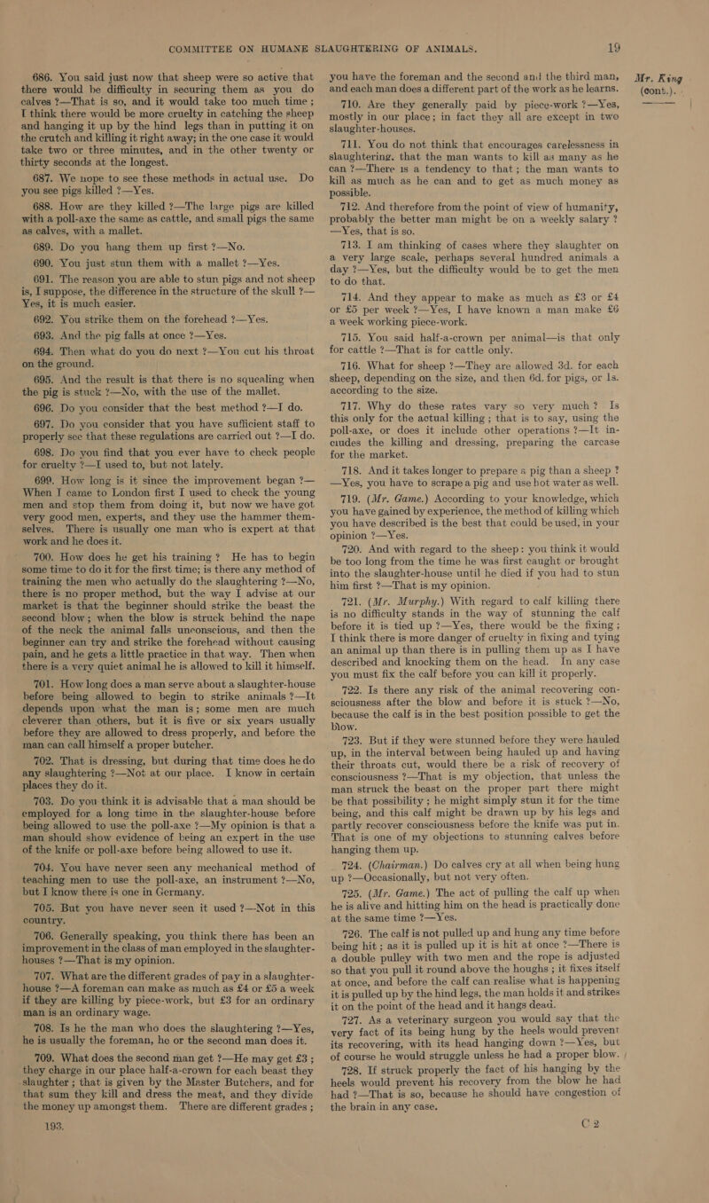686. You said just now that sheep were so active that there would be difficulty in securing them as you do calves ?—That is so, and it would take too much time ; T think there would be more cruelty in catching the sheep and hanging it up by the hind legs than in putting it on the crutch and killing it right away; in the one case it would take two or three minutes, and in the other twenty or thirty seconds at the longest. 687. We nope to see these methods in actual use. Do you see pigs killed ?—Yes. 688. How are they killed ?—The large pigs are killed with a poll-axe the same as cattle, and small pigs the same as calves, with a mallet. 689. Do you hang them up first ?—No. 690. You just stun them with a mallet ?—Yes. 691. The reason you are able to stun pigs and not sheep is, I suppose, the difference in the structure of the skull ?— Yes, it is much easier. 692. You strike them on the forehead ?—Yes. 693. And the pig falls at once ?—Yes. 694. Then what do you do next ?—You cut his throat on the ground. 695. And the result is that there is no squealing when the pig is stuck ?—No, with the use of the mallet. 696. Do you consider that the best method ?—I do. 697. Do you consider that you have sufficient staff to properly see that these regulations are carried out ?—I do. 698. Do you find that you ever have to check people for cruelty ?—I used to, but not lately. 699. How long is it since the improvement began ?— When I came to London first I used to check the young men and stop them from doing it, but now we have got very good men, experts, and they use the hammer them- selves. There is usually one man who is expert at that work and he does it. 700. How does he get his training ? He has to begin some time to do it for the first time; is there any method of training the men who actually do the slaughtering ?—No, there is no proper method, but the way I advise at our market is that the beginner should strike the beast the second blow; when the blow is struck behind the nape of the neck the animal falls unconscious, and then the beginner can try and strike the forehead without causing pain, and he gets a little practice in that way. Then when there is a very quiet animal he is allowed to kill it himself. 701. How long does a man serve about a slaughter-house before being allowed to begin to strike animals ?—It depends upon what the man is; some men are much cleverer than others, but it is five or six years usually before they are allowed to dress properly, and before the man can call himself a proper butcher. 702. That is dressing, but during that time does he do any slaughtering ?—Noi at our place. I know in certain places they do it. 703. Do you think it is advisable that a man should be employed for a long time in the slaughter-house before being allowed to use the poll-axe ?—My opinion is that a man. should show evidence of being an expert in the use of the knife or poll-axe before being allowed to use it. 704. You have never seen any mechanical method of teaching men to use the poll-axe, an instrument ?—No, but I know there is one in Germany. 705. But you have never seen it used ?—Not in this country. 706. Generally speaking, you think there has been an improvement in the class of man employed in the slaughter- houses ?—That is my opinion. 707. What are the different grades of pay in a slaughter- house ?—A foreman can make as much as £4 or £5 a week if they are killing by piece-work, but £3 for an ordinary man is an ordinary wage. 708. Is he the man who does the slaughtering 7—Yes, he is usually the foreman, he or the second man does it. 709. What does the second man get ?—He may get £3 ; they charge in our place half-a-crown for each beast they -slaughter ; that is given by the Master Butchers, and for that sum they kill and dress the meat, and they divide the money up amongst them. There are different grades ; 193. you have the foreman and the second and the third man, and each man does a different part of the work as he learns. 710. Are they generally paid by piece-work ?—Yes, mostly in our place; in fact they all are except in two slaughter-houses. 711. You do not think that encourages carelessness in slaughtering. that the man wants to kill as many as he can ?—There is a tendency to that; the man wants to kill as much as he can and to get as much money as possible. 712. And therefore from the point of view of humanity, probably the better man might be on a weekly salary ? —Yes, that is so. 713. I am thinking of cases where they slaughter on a very large scale, perhaps several hundred animals a day ?—Yes, but the difficulty would be to get the men to do that. 714. And they appear to make as much as £3 or £4 or £5 per week ?—Yes, I have known a man make £6 a week working piece-work. 715. You said half-a-crown per animal—is that only for cattle ?—That is for cattle only. 716. What for sheep ?—They are allowed 3d. for each sheep, depending on the size, and then 6d. for pigs, or 1s. according to the size. 717. Why do these rates vary so very much? Is this only for the actual killing ; that is to say, using the poll-axe, or does it include other operations ?—It in- ciudes the killing and dressing, preparing the carcase for the market. 718. And it takes longer to prepare a pig than a sheep ? —Yes, you have to scrapea pig and use hot water as well. 719. (Mr. Game.) According to your knowledge, which you have gained by experience, the method of killing which you have described is the best that could be used, in your opinion ?—Yes. 720. And with regard to the sheep: you think it would be too long from the time he was first caught or brought into the slaughter-house until he died if you had to stun him first ?—That is my opinion. 721. (Mr. Murphy.) With regard to calf killing there is no difficulty stands in the way of stunning the calf before it is tied up ?—Yes, there would be the fixing ; I think there is more danger of cruelty in fixing and tying an animal up than there is in pulling them up as I have described and knocking them on the head. In any case you must fix the calf before you can kill it properly. 722, Is there any risk of the animal recovering con- sciousness after the blow and before it is stuck ?7—No, because the calf is in the best position possible to get the blow. 723. But if they were stunned before they were hauled up, in the interval between being hauled up and having their throats cut, would there be a risk of recovery of consciousness ?—That is my objection, that unless the man struck the beast on the proper part there might be that possibility ; he might simply stun it for the time being, and this calf might be drawn up by his legs and partly recover consciousness before the knife was put in. That is one of my objections to stunning calves before hanging them up. 724. (Chairman.) Do calves cry at all when being hung up ?—Occasionally, but not very often. 725. (Mr. Game.) The act of pulling the calf up when he is alive and hitting him on the head is practically done at the same time ?—Yes. 726. The calf is not pulled up and hung any time before being hit ; as it is pulled up it is hit at once ?—There is a double pulley with two men and the rope is adjusted so that you pull it round above the houghs ; it fixes itself at once, and before the calf can realise what is happening it is pulled up by the hind legs, the man holds it and strikes it on the point of the head and it hangs deaa. 727. As a veterinary surgeon you would say that the very fact of its being hung by the heels would prevent its recovering, with its head hanging down ?—Yes, but of course he would struggle unless he had a proper blow. 728. If struck properly the fact of his hanging by the heels would prevent his recovery from the blow he had had ?—That is so, because he should have congestion of the brain in any case. C2 Mr. King - (Cont.).