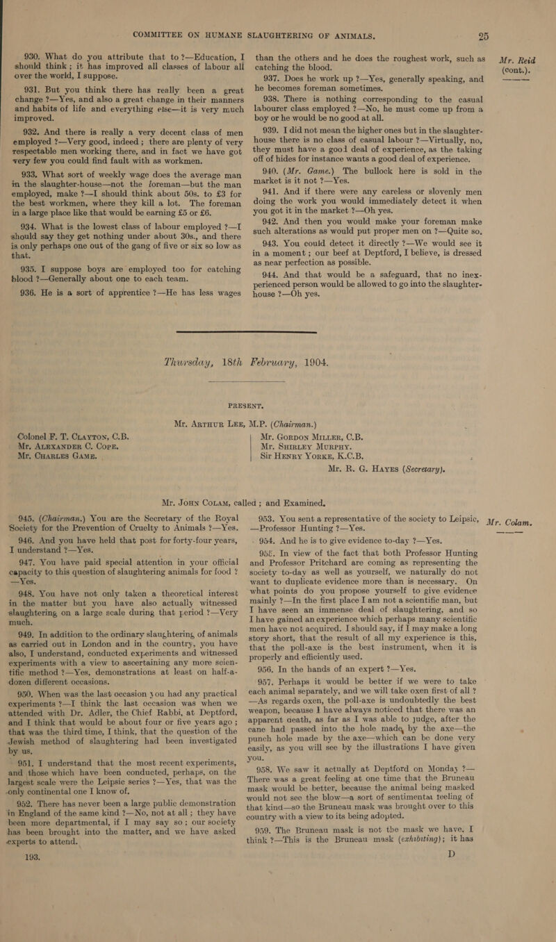 930. What do you attribute that to ?—Education, I should think ; it has improved all classes of labour all over the world, I suppose. 931. But you think there has really been a great change ?—Yes, and also a great change in their manners and habits of life and everything else—it is very much improved. 932. And there is really a very decent class of men employed ?—Very good, indeed ; there are plenty of very respectable men working there, and in fact we have got very few you could find fault with as workmen. 933. What sort of weekly wage does the average man in the slaughter-house—not the foreman—but the man employed, make ?—I should think about 50s. to £3 for the best workmen, where they kill a lot. The foreman in a large place like that would be earning £5 or £6. 934. What is the lowest class of labour employed ?—I should say they get nothing under about 30s., and there is. only perhaps one out of the gang of five or six so low as that. 935. I suppose boys are employed too for catching blood ?—Generally about one to each team. 936. He is a sort of apprentice ?—He has less wages than the others and he does the roughest work, such as catching the blood. 937. Does he work up ?—Yes, generally speaking, and he becomes foreman sometimes. 938. There is nothing corresponding to the casual labourer class employed ?—No, he must come up from a boy or he would be no good at all. 939. I did not mean the higher ones but in the slaughter- house there is no class of casual labour ?—Virtually, no, they must have a good deal of experience, as the taking off of hides for instance wants a good deal of experience. 940. (Mr. Game.) The bullock here is sold in the market is it not ?—Yes. 941. And if there were any careless or slovenly men doing the work you would immediately detect it when you got it in the market ?—Oh yes. 942. And then you would make your foreman make such alterations as would put proper men on ?—Quite so, 943. You could detect it directly ?—We would see it in a moment; our beef at Deptford, I believe, is dressed as near perfection as possible. 944. And that would be a safeguard, that no inex- perienced person would be allowed to go into the slaughter- house ?—Oh yes.   Colonel F. T. Crayton, C.B. Mr. ALEXANDER C. Cops. Mr. CHARLES GAME. © Mr. Gorpon Miter, C.B. Mr. Suratey Murpnuy. Sir Henry Yorke, K.C.B. Mr. R. G. Haves (Secresary). 945. (Chairman.) You are the Secretary of the Royal Society for the Prevention of Cruelty to Animals ?—Yes. 946. And you have held that post for forty-four years, I understand ?—Yes. 947. You have paid special attention in your official capacity to this question of slaughtering animals for food ? —Yes. 948. You have not only taken a theoretical interest in the matter but you have also actually witnessed slaughtering on a large scale during that period ?—Very much. 949. In addition to the ordinary slaughtering of animals as carried out in London and in the country, you have also, I understand, conducted experiments and witnessed experiments with a view to ascertaining any more scien- tific method ?—Yes, demonstrations at least on half-a- dozen different occasions. 950. When was the last occasion you had any practical experiments ?—I think the last occasion was when we attended with Dr. Adler, the Chief Rabbi, at Deptford, and I think that would be about four or five years ago ; that was the third time, I think, that the question of the Jewish method of slaughtering had been investigated by us. - 951. I understand that the most recent experiments, and those which have keen conducted, perhaps, on the largest scale were the Leipsic series ?—Yes, that was the -only continental one I know of. 952. There has never been a large public demonstration in England of the same kind ?—No, not at all; they have been more departmental, if I may say so; our society has been brought into the matter, and we have asked experts to attend. 193. Mr. Reid (Cont.). —Professor Hunting ?—Yes. . 954. And he is to give evidence to-day ?—Yes. 956. In view of the fact that both Professor Hunting and Professor Pritchard are coming as representing the society to-day as well as yourself, we naturally do not want to duplicate evidence more than is necessary. On what points do you propose yourself to give evidence mainly ?—In the first place I am not a scientific man, but IT have seen an immense deal of slaughtering, and so I have gained an experience which perhaps many scientific men have not acquired. I should say, if I may make a long story short, that the result of all my experience is this, that the poll-axe is the best instrument, when it is properly and efficiently used. 956. In the hands of an expert ?—Yes. 957. Perhaps it would be better if we were to take each animal separately, and we will take oxen first of all ? —aAs regards oxen, the poll-axe is undoubtedly the best weapon, because I have always noticed that there was an apparent death, as far as I was able to judge, after the cane had passed into the hole made by the axe—the punch hole made by the axe—which can be done very easily, as you will see by the illustrations I have given you. 958. We saw it actually at Deptford on Monday ?— There was a great feeling at one time that the Bruneau mask would be better, because the animal being masked would not see the blow—a sort of sentimentar feeling of that kind—so the Bruneau mask was brought over to this country with a view to its being adopted. 959. The Bruneau mask is not the mask we have, I think ?—This is the Bruneau mask (exhebrting); it has D —_—-—