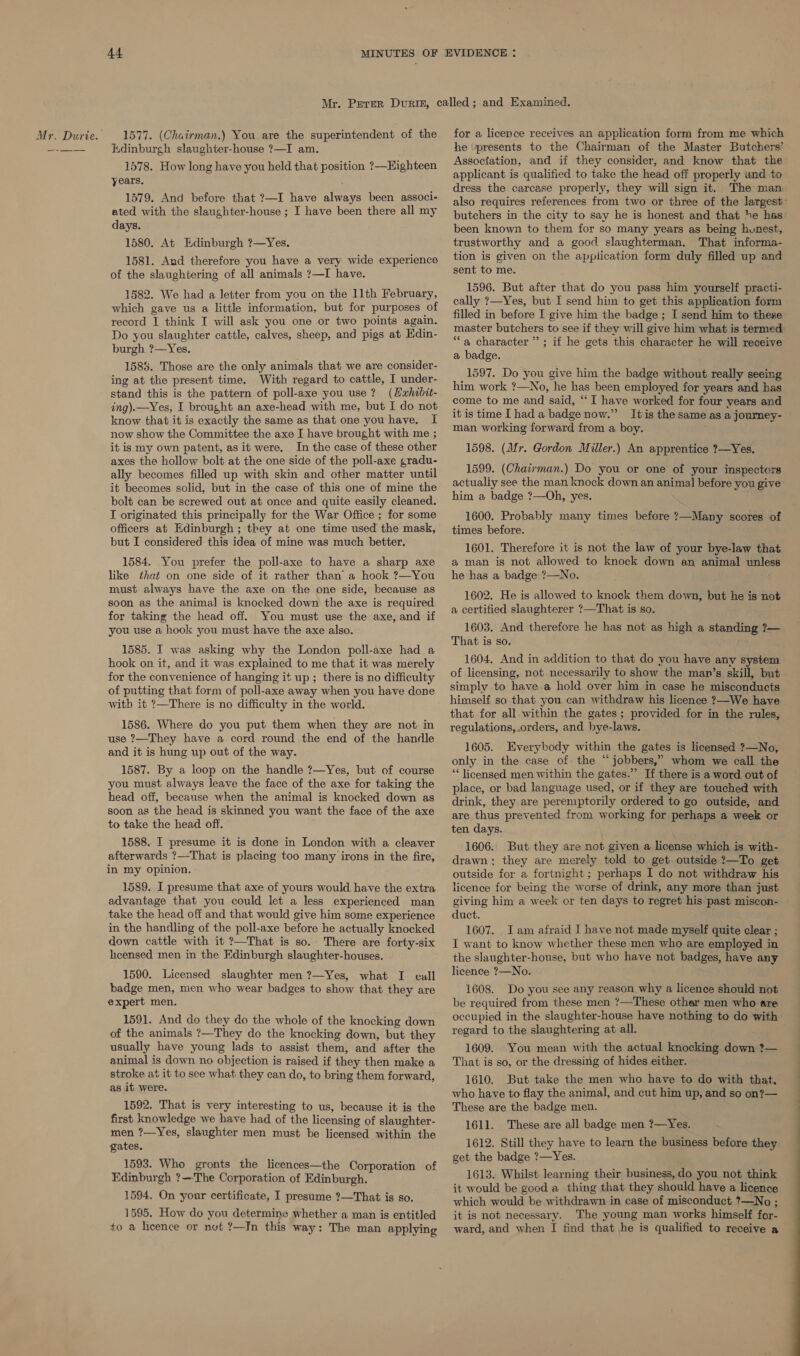 4f Hdinburgh slaughter-house ?—I am. 1578. How long have you held that position ?—Eighteen years. 1579. And before that ?—I have always been associ- ated with the slaughter-house ; I have been there all my days. 1580. At Edinburgh ?—Yes. 1581. Aud therefore you have a very wide experience of the slaughtering of all animals ?—I have. 1582. We had a letter from you on the 11th February, which gave us a little information, but for purposes of record 1 think I will ask you one or two points again. Do you slaughter cattle, calves, sheep, and pigs at Edin- burgh ?—Yes. 1585. Those are the only animals that we are consider- ing at the present time. With regard to cattle, I under- stand this is the pattern of poll-axe you use? (Hxhibit- ing).—Yes, I brought an axe-head with me, but I do not know that it is exactly the same as that one you have. I now show the Committee the axe I have brought with me ; it is my own patent, as it were, In the case of these other axes the hollow bolt at the one side of the poll-axe gradu- ally becomes filled up with skin and other matter until it becomes solid, but in the case of this one of mine the bolt can be screwed out at once and quite easily cleaned. I originated this principally for the War Office ; for some officers at Edinburgh ; they at one time used the mask, but I considered this idea of mine was much better. 1584. You prefer the poll-axe to have a sharp axe like that on one side of it rather than a hook ?—You must always have the axe on the one side, because as soon as the animal is knocked down the axe is required for taking the head off. You must use the axe, and if you use a hook you must have the axe also. 1585. I was asking why the London poll-axe had a hook on it, and it was explained to me that it was merely for the convenience of hanging it up ; there is no difficulty of putting that form of poll-axe away when you have done with it ?—There is no difficulty in the world. 1586. Where do you put them when they are not in use ?—They have a cord round the end of the handle and it is hung up out of the way. 1587. By a loop on the handle ?—-Yes, but of course you must always leave the face of the axe for taking the head off, because when the animal is knocked down as soon as the head is skinned you want the face of the axe to take the head off. 1588. I presume it is done in London with a cleaver afterwards ?—That is placing too many irons in the fire, in my opinion. 1589. I presume that axe of yours would have the extra advantage that you could let a less experienced man take the head off and that would give him some experience in the handling of the poll-axe before he actually knocked down cattle with it ?—That is so. There are forty-six heensed men in the Edinburgh slaughter-houses. 1590. Licensed slaughter men ?—Yes, what I cull badge men, men who wear badges to show that they are expert men. 1591. And do they do the whole of the knocking down of the animals ?—They do the knocking down, but they usually have young lads to assist them, and after the animal is down no objection is raised if they then make a stroke at it to see what they can do, to bring them forward, as it were. 1592. That is very interesting to us, because it is the first knowledge we have had of the licensing of slaughter- men ?—Yes, slaughter men must be licensed within the gates. 1593. Who gronts the licences—the Corporation of Edinburgh ?—'The Corporation of Edinburgh. 1594. On your certificate, I presume ?—That is so. 1595. How do you determine whether a man is entitled to a licence or not ?—JIn this way: The man applying he presents to the Chairman of the Master Butchers’ Association, and if they consider, and know that the applicant is qualified to take the head off properly and to dress the carcase properly, they will sign it. been known to them for so many years as being hunest, trustworthy and a good slaughterman. That informa- tion is given on the appiication form duly filled up and sent to me. 1596. But after that do you pass him yourself practi- cally ?—Yes, but: I send him to get this application form filled in before I give him the badge ; I send him to these master butchers to see if they will give him what is termed “a character”; if he gets this character he will receive a badge. 1597. Do you give him the badge without really seeing him work ?—No, he has been employed for years and has come to me and said, ‘“‘ I have worked for four years and it is time I had a badge now.” man working forward from a boy. 1598. (Mr. Gordon Miller.) An apprentice ?—Yes. 1599. (Chatrman.) Do you or one of your inspectors actually see the man knock down an animal before you give him a badge ?—Oh, yes. 1600. Probably many times before ?—Many scores of times before. 1601. Therefore it is not the law of your bye-law that a man is not allowed to knock down an animal unless he has a badge ?—No. 1602. He is allowed to knock them down, but he is not a certified slaughterer ?—That is so. 1603. And therefore he has not as high a standing ?— That is so. 1604. And in addition to that do you have any system of licensing, not necessarily to show the man’s skill, but simply to have a hold over him in case he misconducts himself so that you can withdraw his licence ?—We have that for all within the gates; provided for in the rules, regulations, orders, and bye-laws. 1605. Everybody within the gates is licensed ?—No, only in the case of the “jobbers,” whom we call the “* licensed men within the gates.” If there is a word out of place, or bad language used, or if they are touched with drink, they are peremptorily ordered to go outside, and are thus prevented from working for perhaps a week or ten days. \ 1606. But they are not given a license which is with- drawn: they are merely told to get. outside ?—To get outside for a fortnight; perhaps I do not withdraw his licence for being the worse of drink, any more than just giving him a week or ten days to regret his past miscon- duct. 1607. Iam afraid I have not made myself quite clear : I want to know whether these men who are employed in the slaughter-house, but who have not badges, have any licence ?—No. 1608. Do you see any reason why a licence should not be required from these men ?—These other men who are occupied in the slaughter-house have nothing to do with regard to the slaughtering at all. 1609. You mean with the actual knocking down ?— That is so, or the dressing of hides either. 1610. But take the men who have to do with that, who have to flay the animal, and cut him up, and so on?— These are the badge men. 1611. These are all badge men ?—Yes. 1612. Still they have to learn the business before they get the badge ?—Yes. 1613. Whilst learning their business,do you not think it would be good a thing that they should have a licence which would be withdrawn in case of misconduct ?—No ; it is not necessary. The young man works himself for- ward, and when I find that he is qualified to receive a EE