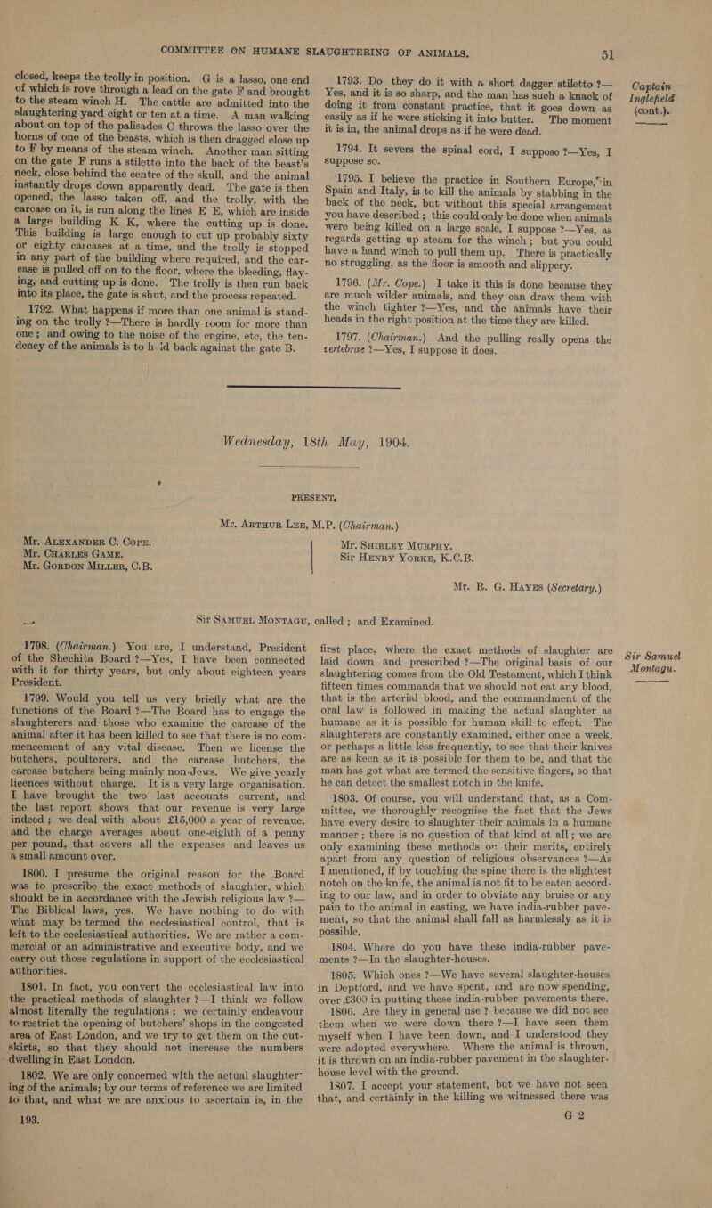 closed, keeps the trolly in position: G is a lasso, one end of which is rove through a lead on the gate F and brought _ to the steam winch H. The cattle are admitted into the slaughtering yard eight or ten at a time. A man walking about on top of the palisades © throws the lasso over the horns of one of the beasts, which is then dragged close up to F by means of the steam winch. Another man sitting on the gate F runs a stiletto into the back of the beast’s neck, close behind the centre of the skull, and the animal instantly drops down apparently dead. The gate is then opened, the lasso taken off, and the trolly, with the earcase on it, is run along the lines E E, which are inside a large building K K, where the cutting up is done. This building is large enough to cut up probably sixty or eighty carcases at a time, and the trolly is stopped in any part of the building where required, and the car- case is pulled off on to the floor, where the bleeding, flay- ing, and cutting up is done. The trolly is then run back into its place, the gate is shut, and the process repeated. 1792. What happens if more than one animal is stand- ing on the trolly ?—There is hardly room for more than one; and owing to the noise of the engine, etc, the ten- dency of the animals is to h id back against the gate B. 1793. Do they do it with a short dagger stiletto ?— Yes, and it is so sharp, and the man has such a knack of doing it from constant practice, that it goes down as easily as if he were sticking it into butter. The moment it is in, the animal drops as if he were dead. 1794. It severs the spinal cord, I suppose ?—Yes, I suppose so. 1795. I believe the practice in Southern Europe,” in Spain and Italy, is to kill the animals by stabbing in the back of the neck, but without this special arrangement you have described ; this could only be done when animals were being killed on a large scale, I suppose ?—Yes, as regards getting up steam for the winch; but you could have a hand winch to pull them up. There is practically no struggling, as the floor is smooth and slippery. 1796. (Mr. Cope.) I take it this is done because they are much wilder animals, and they can draw them with the winch tighter ?—Yes, and the animals have their heads in the right position at the time they are killed. 1797. (Chairman.) And the pulling really opens the vertebrae ?—Yes, I suppose it does.  Mr. ALEXANDER OC. Corr. Mr. CHARLES GAME. Mr. GorDon MILLER, C.B. wa 1798. (Chairman.) You are, I understand, President of the Shechita Board ?—Yes, I have been connected with it for thirty years, but only about eighteen years President. 1799. Would you tell us very briefly what are the functions of the Board ?—The Board has to engage the slaughterers and those who examine the carcase of the animal after it has been killed to see that there is no com- mencement of any vital disease. Then we license the butchers, poulterers, and the carcase butchers, the carcase butchers being mainly non-Jews. We give yearly licences without charge. It is a very large organisation. I have brought the two last accounts current, and the last report shows that our revenue is very large indeed ; we deal with about £15,000 a year of revenue, and the charge averages about one-eighth of a penny per pound, that covers all the expenses and leaves us a small amount over. 1800. I presume the original reason for the Board was to prescribe the exact methods of slaughter, which should be in accordance with the Jewish religious law ?— The Biblical laws, yes. We have nothing to do with what may be termed the ecclesiastical control, that is left to the ecclesiastical authorities. We are rather a com- mercial or an administrative and executive body, and we carry out those regulations in support of the ecclesiastical authorities. 1801. In fact, you convert the ecclesiastical law into the practical methods of slaughter ?—I think we follow almost literally the regulations ; we certainly endeavour to restrict the opening of butchers’ shops in the congested area of East London, and we try to get them on the out- skirts, so that they should not increase the numbers - dwelling in East London. 1802. We are only concerned wlth the actual slaughter- ing of the animals; by our terms of reference we are limited to that, and what we are anxious to ascertain is, in the 193. Mr. SuHirntey Murpuy. Sir Henry Yorke, K.C.B. Mr. R. G. Hayes (Secretary.) first place, where the exact methods of slaughter are laid down and prescribed ?—The original basis of our slaughtering comes from the Old Testament, which I think fifteen times commands that we should not eat any blood, that is the arterial blood, and the commandment of the oral law is followed in making the actual slaughter as humane as it is possible for human skill to effect. The slaughterers are constantly examined, either once a week, or perhaps a little less frequently, to see that their knives are as keen as it is possible for them to be, and that the man has got what are termed the sensitive fingers, so that he can detect the smallest notch in the knife. 1803. Of course, you will understand that, as a Com- mittee, we thoroughly recognise the fact that the Jews have every desire to slaughter their animals in a humane manner ; there is no question of that kind at all; we are only examining these methods on their merits, entirely apart from any question of religious observances ?—As I mentioned, if by touching the spine there is the slightest notch on the knife, the animal is not fit to be eaten accord- ing to our law, and in order to obviate any bruise or any pain to the animal in casting, we have india-rubber pave- ment, so that the animal shall fall as harmlessly as it is possible, 1804. Where do you have these india-rubber pave- ments ?—In the slaughter-houses. 1805. Which ones ?—We have several slaughter-houses in Deptford, and we have spent, and are now spending, over £300 in putting these india-rubber pavements there. 1806. Are they in general use ? because we did not see them when we were down there ?—I have seen them myself when I have been down, and I understood they were adopted everywhere. Where the animal is thrown, it is thrown on an india-rubber pavement in the slaughter- house level with the ground. 1807. I accept your statement, but we have not seen that, and certainly in the killing we witnessed there was G 2 Captain Inglefielé (cont.).. Sir Samuel Montagu.