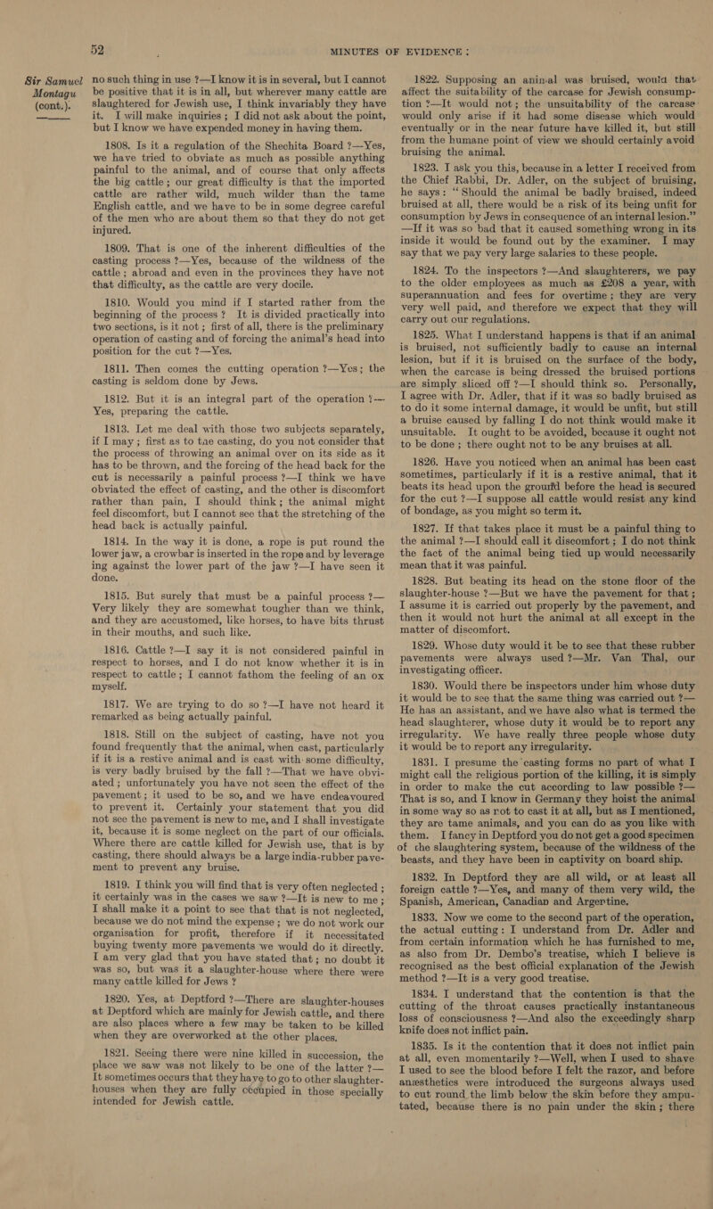 Montagu (cont.). 52 be positive that it is in all, but wherever many cattle are slaughtered for Jewish use, I think invariably they have it. I will make inquiries; I did not ask about the point, but I know we have expended money in having them. 1808. Is it a regulation of the Shechita Board ?—Yes, we have tried to obviate as much as possible anything painful to the animal, and of course that only affects the big cattle; our great difficulty is that the imported cattle are rather wild, much wilder than the tame English cattle, and we have to be in some degree careful of the men who are about them so that they do not get injured. 1809. That is one of the inherent difficulties of the casting process ?—Yes, because of the wildness of the cattle ; abroad and even in the provinces they have not that difficulty, as the cattle are very docile. 1810. Would you mind if I started rather from the beginning of the process? It is divided practically into two sections, is it not ; first of all, there is the preliminary operation of casting and of forcing the animal’s head into position for the cut ?—Yes, 1811. Then comes the cutting operation ?—Yes; the casting is seldom done by Jews. 1812. But it is an integral part of the operation ?-— Yes, preparing the cattle. 1813. Let me deal with those two subjects separately, if I may; first as to tae casting, do you not consider that the process of throwing an animal over on its side as it has to be thrown, and the forcing of the head back for the cut is necessarily a painful process ?—I think we have obviated the effect of casting, and the other is discomfort rather than pain, I should think; the animal might feel discomfort, but I cannot see that the stretching of the head back is actually painful. 1814. In the way it is done, a rope is put round the lower jaw, a crowbar is inserted in the rope and by leverage ing against the lower part of the jaw ?—I have seen it done. 1815. But surely that must be a painful process ?— Very likely they are somewhat tougher than we think, and they are accustomed, like horses, to have bits thrust in their mouths, and such like. 1816. Cattle ?—I say it is not considered painful in respect to horses, and I do not know whether it is in respect to cattle; I cannot fathom the feeling of an ox myself. 1817. We are trying to do so ?—I have not heard it remarked as being actually painful. 1818. Still on the subject of casting, have not you found frequently that the animal, when cast, particularly if it is a restive animal and is cast with some difficulty, is very badly bruised by the fall ?—That we have obvi- ated ; unfortunately you have not seen the effect of the pavement ; it used to be so, and we have endeavoured to prevent it. Certainly your statement that you did not see the pavement is new to me, and I shall investigate it, because it is some neglect on the part of our officials. Where there are cattle killed for Jewish use, that is by casting, there should always be a large india-rubber pave- ment to prevent any bruise. 1819. I think you will find that is very often neglected ; it certainly was in the cases we saw ?—It is new to me: I shall make it a point to see that that is not neglected, because we do not mind the expense ; we do not work our organisation for profit, therefore if it necessitated buying twenty more pavements we would do it directly. I am very glad that you have stated that; no doubt it was so, but was it a slaughter-house where there were many cattle killed for Jews ? 1820. Yes, at Deptford ?—There are slaughter-houses at Deptford which are mainly for Jewish cattle, and there are also places where a few may be taken to be killed when they are overworked at the other places, 1821. Seeing there were nine killed in succession, the place we saw was not likely to be one of the latter ?— It sometimes occurs that they have to go to other slaughter- houses when they are fully cecupied in those ‘specially intended for Jewish cattle. affect the suitability of the carcase for Jewish consump- tion ?—It would not; the unsuitability of the carcase’ would only arise if it had some disease which would eventually or in the near future have killed it, but still from the humane point of view we should certainly avoid bruising the animal. 1823. I ask you this, because in a letter I received from the Chief Rabbi, Dr. Adler, on the subject of bruising, he says: “Should the animal be badly braised, indeed bruised at all, there would be a risk of its being unfit for consumption by Jews in consequence of an internal lesion.” —If it was so bad that it caused something wrong in its inside it would be found out by the examiner. I may say that we pay very large salaries to these people. 1824. To the inspectors ?—And slaughterers, we pay to the older employees as much as £208 a year, with Superannuation and fees for overtime; they are very very well paid, and therefore we expect that they will carry out our regulations. 1825. What I understand happens is that if an animal is bruised, not sufficiently badly to cause an internal lesion, but if it is bruised on the surface of the body, when the carcase is being dressed the bruised portions are simply sliced off ?—I should think so. Personally, I agree with Dr. Adler, that if it was so badly bruised as to do it some internal damage, it would be unfit, but still a bruise caused by falling I do not think would make it unsuitable. It ought to be avoided, because it ought not to be done ; there ought not to be any bruises at all. 1826. Have you noticed when an animal has been cast sometimes, particularly if it is a restive animal, that it beats its head upon the grourfd before the head is secured for the cut ?—I suppose all cattle would resist any kind of bondage, as you might so term it. 1827. If that takes place it must be a painful thing to the animal ?—I should call it discomfort ; I do not think the fact of the animal being tied up would necessarily mean that it was painful. 1828. But beating its head on the stone floor of the slaughter-house ?—But we have the pavement for that ; I assume it is carried out properly by the pavement, and then it would not hurt the animal at all except in the matter of discomfort. 1829. Whose duty would it be to see that these rubber pavements were always used ?—Mr. Van Thal, our investigating officer. 1830. Would there be inspectors under him whose duty it would be to see that the same thing was carried out ?— He has an assistant, and we have also what is termed the head slaughterer, whose duty it would be to report any irregularity. We have really three people whose duty it would be to report any irregularity. 1831. I presume the casting forms no part of what I might call the religious portion of the killing, it is simply in order to make the cut according to law possible ?— That is so, and I know in Germany they hoist the animal in some way so as rot to cast it at all, but as I mentioned, they are tame animals, and you can do as you like with them. I fancy in Deptford you do not get a good specimen of che slaughtering system, because of the wildness of the beasts, and they have been in captivity on board ship. 1832. In Deptford they are all wild, or at least all foreign cattle 7—Yes, and many of them very wild, the Spanish, American, Canadian and Argertine. 1833. Now we come to the second part of the operation, the actual cutting: I understand from Dr. Adler and from certain information which he has furnished to me, as also from Dr. Dembo’s treatise, which I believe is recognised as the best official explanation of the Jewish method ?—It is a very good treatise. 1834. I understand that the contention is that the cutting of the throat causes practically instantaneous loss of consciousness ?—And also the exceedingly sharp knife does not inflict pain. . 1835. Is it the contention that it does not inflict pain at all, even momentarily ?—Well, when I used to shave I used to see the blood before I felt the razor, and before anesthetics were introduced the surgeons always used to cut round the limb below the skin before they ampu- tated, because there is no pain under the skin; there