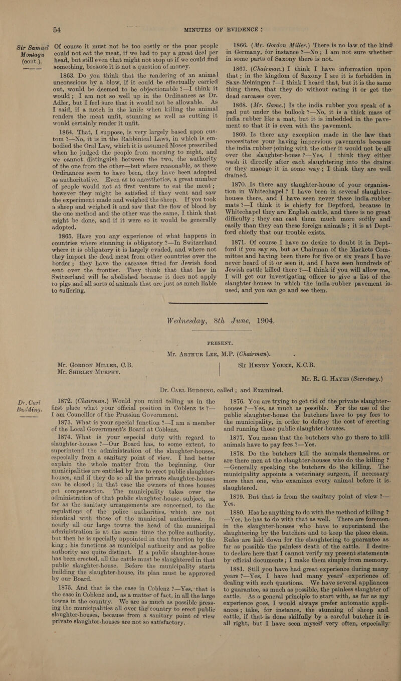 Montagu (cont.). Dr. Carl Budding. 54 Of course it must not be too costly or the poor people could not eat the meat, if we had to pay a great deal per head, but still even that might not stop us if we could find something, because it is not a question of money. 1863. Do you think that the rendering of an animal unconscious by a blow, if it could be effectually carried out, would be deemed to be objectionable ?—I think it would; I am not so well up in the Ordinances as Dr. Adler, but I feel sure that it would not be allowable. As I said, if a notch in the knife when killing the animal renders the meat unfit, stunning as well as cutting it would certainly render it unfit. 1864. That, I suppose, is very largely based upon cus- tom ?—No, it is in the Rabbinical Laws, in which is em- bodied the Oral Law, which it is assumed Moses prescribed when he judged the people from morning to night, and we cannot distinguish between the two, the authority of the one from the other—but where reasonable, as these Ordinances seem to have been, they have been adopted as authoritative. Even as to anesthetics, a great number of people would not at first venture to eat the meat ; however they might be satisfied if they went and saw the experiment made and weighed the sheep. If you took a sheep and weighed it and saw that the flow of blood by the one method and the other was the same, I think that might be done, and if it were so it would be generally adopted. 1865. Have you any experience of what happens in countries where stunning is obligatory ?—In Switzerland where it is obligatory it is largely evaded, and where not they import the dead meat from other countries over the border; they have the carcases fitted for Jewish food sent over the frontier. They think that that law in Switzerland will be abolished because it does not apply to pigs and all sorts of animals that are just as much liable to suffering. 1866. (Mr. Gordon Miller.) There is no law of the kind in Germany, for instance ?—No; I am not sure whether in some parts of Saxony there is not. 1867. (Chairman.) I think I have information upon that ; in the kingdom of Saxony I see it is forbidden in Saxe-Meiningen ?—I think I heard that, but it is the same thing there, that they do without eating it or get the- dead carcases over. 1868. (Mr. Game.) Is the india rubber you speak of a pad put under the bullock ?—No, it is a thick mass of india rubber like a mat, but it is imbedded in the pave- ment so that it is even with the pavement. 1869. Is there any exception made in the law that necessitates your having impervious pavements because the india rubber joining with the other it would not be alk over the slaughter-house ?—Yes, I think they either wash it directly after each slaughtering into the drains: or they manage it in some way; I think they are well drained. 1870. Is there any slaughter-house of your organisa- tion in Whitechapel ? I have been in several slaughter-- houses there, and I have seen never these india-rubber’ mats ?—I think it is chiefly for Deptford, because in Whitechapel they are English cattle, and there is no great difficulty ; they can cast them much more softly and’ easily than they can these foreign animals ; it is at Dept-- ford chiefly that our trouble exists. 1871. Of course I have no desire to doubt it in Dept-- ford if you say so, but as Chairman of the Markets Com- mittee and having been there for five or six years I have- never heard of it or seen it, and I have seen hundreds of’ Jewish cattle killed there ?—I think if you will allow me, I will get our investigating officer to give a list of the- slaughter-houses in which the india-rubber pavement is: used, and you can go and see them.   Mr. Gorpon Miter, C.B. Mr. SHrmRLEY MurpPuHy. Sir Henry Yor«#, K.C.B. Mr. R. G. Hayes (Secretary.) 1872. (Chairman.) Would you mind telling us in the first place what your official position in Coblenz is ?— IT am Councillor of the Prussian Government. 1873. What is your special function ?—I am a member of the Local Government’s Board at Coblenz. 1874. What is your especial duty with regard to slaughter-houses ?—Our Board has, to some extent, to superintend the administration of the slaughter-houses, especially from a sanitary point of view. I had better explain the whole matter from the beginning. Our municipalities are entitled by law to erect public slaughter- houses, and if they do so all the private slaughter-houses can be closed; in that case the owners of those houses get compensation. The municipality takes over the administration of that public slaughter-house, subject, as far as the sanitary arrangements are concerned, to the regulations of the police authorities, which are not identical with those of the municipal authorities. In nearly all our large towns the head of the municipal administration is at the same time the police authority, but then he is specially appointed in that function by the king ; his functions as municipal authority and as police authority are quite distinct. If a public slaughter-house has been erected, all the cattle must be slaughtered in that public slaughter-house. Before the municipality starts building the slaughter-house, its plan must be approved by our Board. 1875. And that is the case in Coblenz ?—Yes, that is the case in Coblenz and, as a matter of fact, in all the large towns in the country. We are as much as possible press- ing the municipalities all over tne country to erect public slaughter-houses, because from a sanitary point of view 1876. You are trying to get rid of the private slaughter—- houses ?—Yes, as much as possible. For the use of the: public slaughter-house the butchers have to pay fees to the municipality, in order to defray the cost of erecting™ and running those public slaughter-houses. 1877. You mean that the butchers who go there to kill. animals have to pay fees ?—Yes. 1878. Do the butchers kill the animals themselves, or~ are there men at the slaughter-houses who do the killing ? —Generally speaking the butchers do the killing. The- municipality appoints a veterinary surgeon, if necessary more than one, who examines every animal before it is. slaughtered. 1879. But that is from the sanitary point of view ?—- Yes. 1880. Has he anything to do with the method of killing ? —yYes, he has to do with that as well. There are foremen: in the slaughter-houses who have to superintend the- slaughtering by the butchers and to keep the place clean. Rules are laid down for the slaughtering to guarantee as- far as possible the painless death of the cattle. I desire- to declare here that I cannot verify my present statements. by official documents ; I make them simply from memory. 1881. Still you have had great experience during many years ?—Yes, I have had many years’ experience. of: dealing with such questions. We have several appliances to guarantee, as much as possible, the painless slaughter of cattle. As a general principle to start with, as far as my experience goes, I would always prefer automatic appli- ances ; take, for instance, the stunning of sheep and. cattle, if that is done skilfully by a careful butcher it is