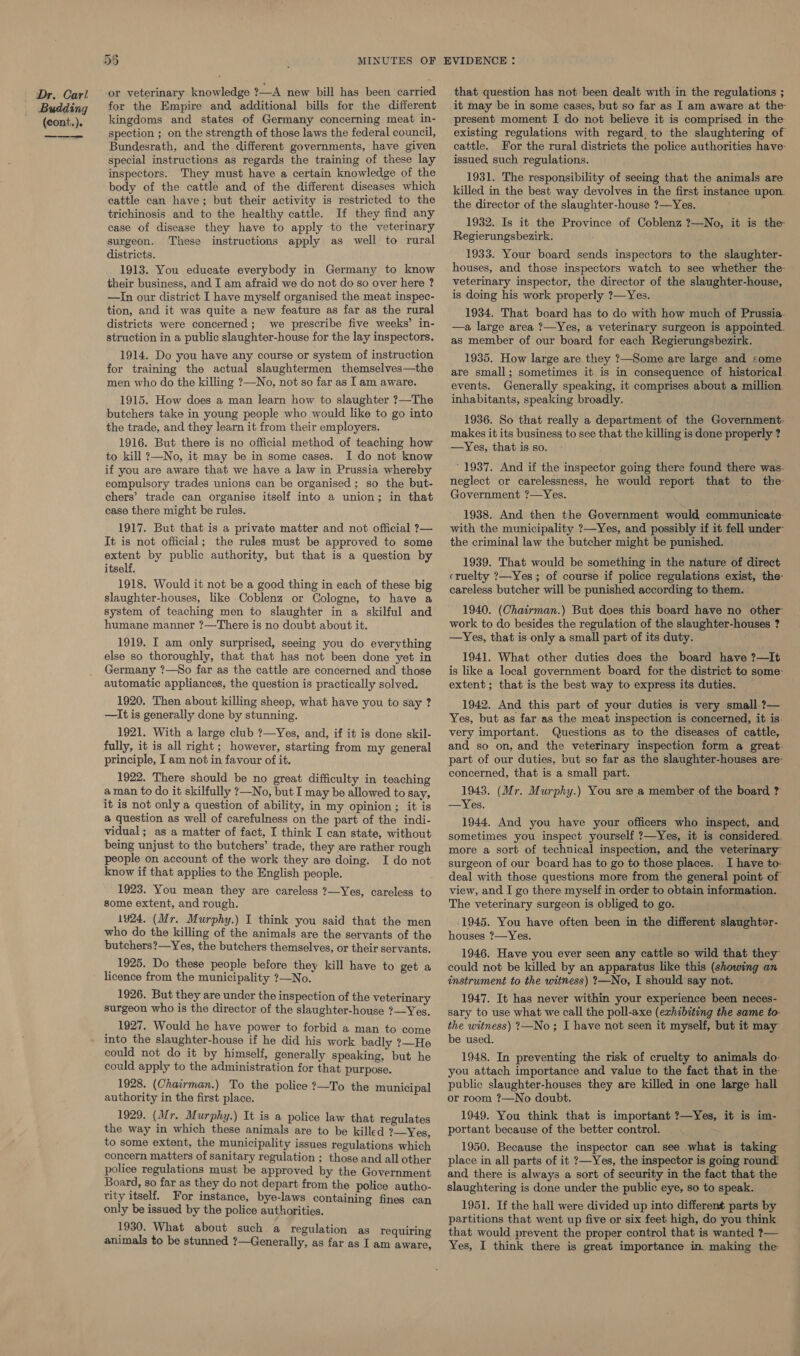 Dr. Carl Budding (cont.). 56 MINUTES or veterinary knowledge ?—A new bill has been carried for the Empire and additional bills for the different kingdoms and states of Germany concerning meat in- spection ; on the strength of those laws the federal council, Bundesrath, and the different governments, have given special instructions as regards the training of these lay inspectors. They must have a certain knowledge of the body of the cattle and of the different diseases which cattle can have; but their activity is restricted to the trichinosis and to the healthy cattle. If they find any case of disease they have to apply to the veterinary surgeon. These instructions apply as well to rural districts. 1913. You educate everybody in Germany to know their business, and I am afraid we do not do so over here ? —In our district I have myself organised the meat inspec- tion, and it was quite a new feature as far as the rural districts were concerned; we prescribe five weeks’ in- struction in a public slaughter-house for the lay inspectors. 1914. Do you have any course or system of instruction for training the actual slaughtermen themselves—the men who do the killing ?—No, not so far as I am aware. 1915. How does a man learn how to slaughter ?—The butchers take in young people who would like to go into the trade, and they learn it from their employers. 1916. But there is no official method of teaching how to kill ?—No, it may be in some cases. I do not know if you are aware that we have a law in Prussia whereby compulsory trades unions can be organised; so the but- chers’ trade can organise itself into a union; in that case there might be rules. 1917. But that is a private matter and not official ?— It is not official; the rules must be approved to some extent by public authority, but that is a question by itself. 1918. Would it not be a good thing in each of these big slaughter-houses, like Coblenz or Cologne, to have a system of teaching men to slaughter in a skilful and humane manner ?—There is no doubt about it. 1919. I am only surprised, seeing you do everything else so thoroughly, that that has not been done yet in Germany ?—So far as the cattle are concerned and those automatic appliances, the question is practically solved. 1920. Then about killing sheep, what have you to say ? —It is generally done by stunning. 1921. With a large club ?—Yes, and, if it is done skil- fully, it is all right; however, starting from my general principle, I am not in favour of it. 1922. There should be no great difficulty in teaching aman to do it skilfully ?—No, but I may be allowed to say, it is not only a question of ability, in my opinion; it is a question as well of carefulness on the part of the indi- vidual; as a matter of fact, I think I can state, without being unjust to tho butchers’ trade, they are rather rough people on account of the work they are doing. I do not know if that applies to the English people. ; 1923. You mean they are careless ?—Yes, careless to some extent, and rough. 1924. (Mr. Murphy.) I think you said that the men who do the killing of the animals are the servants of the butchers?—Yes, the butchers themselves, or their servants. 1925. Do these people before they kill have to get a licence from the municipality ?—No. 1926. But they are under the inspection of the veterinary surgeon who is the director of the slaughter-house ?—Yes. 1927. Would he have power to forbid a man to come into the slaughter-house if he did his work badly ?—He could not do it by himself, generally speaking, but he could apply to the administration for that purpose. 1928. (Chairmen.) To the police ?—To the municipal authority in the first place. 1929. (Mr. Murphy.) It is a police law that regulates the way in which these animals are to be killed ?—Yes, to some extent, the municipality issues regulations which concern matters of sanitary regulation ; those and all other police regulations must be approved by the Government Board, so far as they do not depart from the police autho- tity itself, For instance, bye-laws containing fines can only be issued by the police authorities. . 1930. What about such a regulation as requiring animals to be stunned ?—Generally, as far as Iam aware, that question has not been dealt with in the regulations ; it may be in some cases, but so far as I am aware at the- present moment I do not believe it is comprised in the existing regulations with regard. to the slaughtering of cattle. For the rural districts the police authorities have- issued such regulations. 1931. The responsibility of seeing that the animals are killed in the best way devolves in the first instance upon. the director of the slaughter-house ?—Yes. 1932. Is it the Province of Coblenz ?—No, it is the: Regierungsbezirk. 1933. Your board sends inspectors to the slaughter- houses, and those inspectors watch to see whether the veterinary inspector, the director of the slaughter-house, is doing his work properly ?—Yes. 1934. That board has to do with how much of Prussia. —a large area ?—Yes, a veterinary surgeon is appointed. as member of our board for each Regierungsbezirk. 1935. How large are they ?—Some are large and some are small; sometimes it is in consequence of historical. events. Generally speaking, it comprises about a million. inhabitants, speaking broadly. 1936. So that really a department of the Government: makes it its business to see that the killing is done properly ? —Yes, that is so. ' 1937. And if the inspector going there found there was. neglect or carelessness, he would report that to the Government ?—Yes. 1938. And then the Government would communicate- with the municipality ?—Yes, and possibly if it fell under the criminal law the butcher might be punished. 1939. That would be something in the nature of direct cruelty ?—Yes; of course if police regulations exist, the- careless butcher will be punished according to them. 1940. (Chatrman.) But does this board have no other work to do besides the regulation of the slaughter-houses ? —Yes, that is only a small part of its duty. 1941. What other duties does the board have ?—It is like a local government board for the district to some- extent; that is the best way to express its duties. 1942. And this part of your duties is very small ?— Yes, but as far as the meat inspection is concerned, it is. very important. Questions as to the diseases of catile,. and so on, and the veterinary inspection form a great. part of our duties, but so far as the slaughter-houses are- concerned, that is a small part. 1943. (Mr. Murphy.) You are a member of the board ?' —Yes. 1944. And you have your officers who inspect, and. sometimes you inspect yourself ?—Yes, it is considered. more a sort of technical inspection, and the veterinary surgeon of our board has to go to those places. I have to- deal with those questions more from the general point of view, and I go there myself in order to obtain information. The veterinary surgeon is obliged to go. (1945. You have often been in the different slaughtor- houses ?—Yes. 1946. Have you ever seen any cattle so wild that they could not be killed by an apparatus like this (showing an instrument to the witness) ?—No, I should say not. 1947. It has never within your experience been neces- sary to use what we call the poll-axe (exhibiting the same to. the witness) ?—No; I have not seen it myself, but it may be used. 1948. In preventing the risk of cruelty to animals do: you attach importance and value to the fact that in the public slaughter-houses they are killed in one large hall or room ?—No doubt. 1949. You think that is important ?—Yes, it is im- portant because of the better control. 1950. Because the inspector can see what is taking place in all parts of it ?—Yes, the inspector is going round: and there is always a sort of security in the fact that the slaughtering is done under the public eye, so to speak. 1951. If the hall were divided up into different parts by partitions that went up five or six feet high, do you think that would prevent the proper control that is wanted ?— Yes, I think there is great importance in. making the