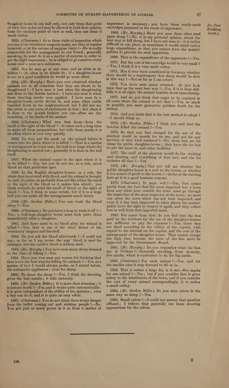 of view, but, so far as Imay be allowed to hold that opinion, from the sanitary point of view as well, they can clean it much better. 1952. (Chairman.) As to these visits of inspection which you say your veterinary surgeons make, are they at regular intervals or in the nature of surprise visits ?—He is really responsible for the management to our hoard ; generally speaking, he must do it as a matter of surprise in order to get the right impression ; he is obliged to go round to every house once a year as a minimum. 1953. But he may go at any time, and as often as he wishes ?—As often as he thinks fit; if a slaughter-house is not in a good condition he would go more often. 1954. (Mr. Murphy.) Have you ever observed whether animals are at all conscious that they are about to be slaughtered ?—I have seen it just when the slaughtering was done in the Jewish fashion ; I have not seen it when those shooting masks were applied. I have seen in a slaughter-house cattle driven in, and some other cattle tumbled down in the neighbourhood, but I did not see the cattle in any state of excitement or fear ; but when it is done in the Jewish fashion you can often see the trembling of the limbs of the animal. 1955. (Chairman.) What was that from—from the smell or the sight of the blood ?—It takes such a long time to make all these preparations, but with those masks it is an affair which is over very quickly. 1956. Do they put the mask on the animal before it comes into the place where it is killed ?—That is a matter of arrangement in every case, the hall is so large where the slaughtering is carried out ; generally it is done in the hall itself. 1957. When the animal comes to the spot where it is to be killed ?—Yes, but you do not see, as a rule, much blood on that particular spot. 1958. In the English slaughter-houses, as a rule, the whole floor is covered with blood, and the animal is brought in, and, of course, he probably does not like either the smell or the sight of the blood as it makes him afraid; you think animals do mind the smell of blood, or the sight of blood ?—Yes, I think to some extent, but if it is a large hall you can make all the arrangements much better. 1959. (Mr. Gordon Miller.) You can wash the blood away ?—Yes. 1960. (Chairman.) Do you have a hose to wash it off ?— Yes; a well-kept slaughter house must look quite clean immediately after a slaughter. 1961. And there must be no blood after the animal is killed ?—Yes, that is one of the chief duties of the veterinary surgeon and his staff. 1962. Do you sell the blood afterwards ?—I could not say; as far as I am aware the pigs’ blood is used for sausages, but the cattle’s blood is seldom used. 1963. (Mr. Murphy.) You have seen many sheep stunned at the time of killing ?—Yes. 1964. Have you ever seen any reason for thinking that that is not the best way for killing the animals ?—Yes, as a matter of fact I would always prefer, as I stated before, the automatic appliances ; even for sheep. 1965. To shoot the sheep ?—Yes, I think the shooting gives the best results; it kills instantly. 1966. (Mr. Gordon Miller.) It is more than stunning ; it is instant death ?—Yes, and it works quite automatically ; it is quite independent of the ability of the operator ; even a boy can do it, and it is quite an easy affair. 1967. (Chairman.) You do not think there is any danger from the bullet coming out and striking people ?—No. You put just as much power in it as from a matter of 193. cartridges prepared as the result of experience. 1968. (Mr. Murphy.) Have you seen these often used best way to kill sheep, but I have not seen it ; it is rather difficult in our place, as sometimes it would entail rather large expenditure, so that you cannot force the munici- palities to provide for such apparatus. 1969. That is the expenditure of the apparatus ?—Yes. 1 970. But the cost of the cartridge would be very small ? —Yes, I think it is a very small outlay. 1971. Has it ever been considered in Germany whether there should be a requirement that sheep should be shot in this way ?—Not as far as I am aware. 1972. You have seen many stunned; do you look upon that as the next best way ?—Yes, if it is done skil- fully it is all right, the animal tumbles down immediately. 1973. And do you think that ought to be required in all cases where the animal is not shot ?—Yes, as much as possible you must guarantee painless death for the animal. 1974. And you think that is the best method to adopt ? —I should think so. 1975. (Mr. Gordon Miller.) I think you said that the butcher killed the animal ?—Yes. 1976. So that any fees charged for the use of the abattoir would be merely for its use, and not for any services of that kind rendered ?—No, those fees are for using the public slaughter-house ; they have the ice box to put the meat in, and other facilities. 1977. The staff of the abattoir would do the washing and ‘cleaning, and everything of that sort, and the fee includes all that ?—Yes. 1978. (Mr. Murphy.) Can you tell me whether the public slaughter-house is a cost to the towns, or whether it is a source of profit to the towns ?—As far as the existing laws go it is a good business concern. 1979. (Chairman.) It pays well ?—Yes, that comes partly from the fact that the meat imported into a town from any other area outside the town must go through the inspection of the meat inspector of the town; no meat can enter the town which has not been inspected, and even if it has been inspected in other places the munici- pality have the right to inspect it again, and they collect fees as well from that imported meat. 1980. But apart from that, do you find that the fees paid by the butchers for the use of the slaughter-houses are sufficient to pay the expenses ?—Yes, those fees are fixed according to the outlay of the capital, with regard to the interest on the capital, and the cost of the management of the slaughter-house. They cannot charge too high fees, because the ratio of the fees must be approved by the Government Board. 1981. (Mr. Murphy.) Do you remember what the fees are in Coblenz ?—Generally speaking, from memory, five marks, which is equivalent to 5s. for big cattle. 1982. (Chairman.) For each animal ?—Yes, and for the smaller ones it may descend to 8d. or Is. 1983. That is rather a large fee, is it not—five marks for one animal ?—Yes; but if you consider that it gives safety to the inhabitants of the town, and if you consider the cost of every animal correspondingly, it is rather a small outlay. 1984. (Mr. Gordon Miller.) Do you stun calves in the same way as sheep ?—Yes. 1985. Small calves ?—I could not answer that question offhand; I believe they generally use those shooting apparatuses for the calves. Dr. Corl Budding (cont.).