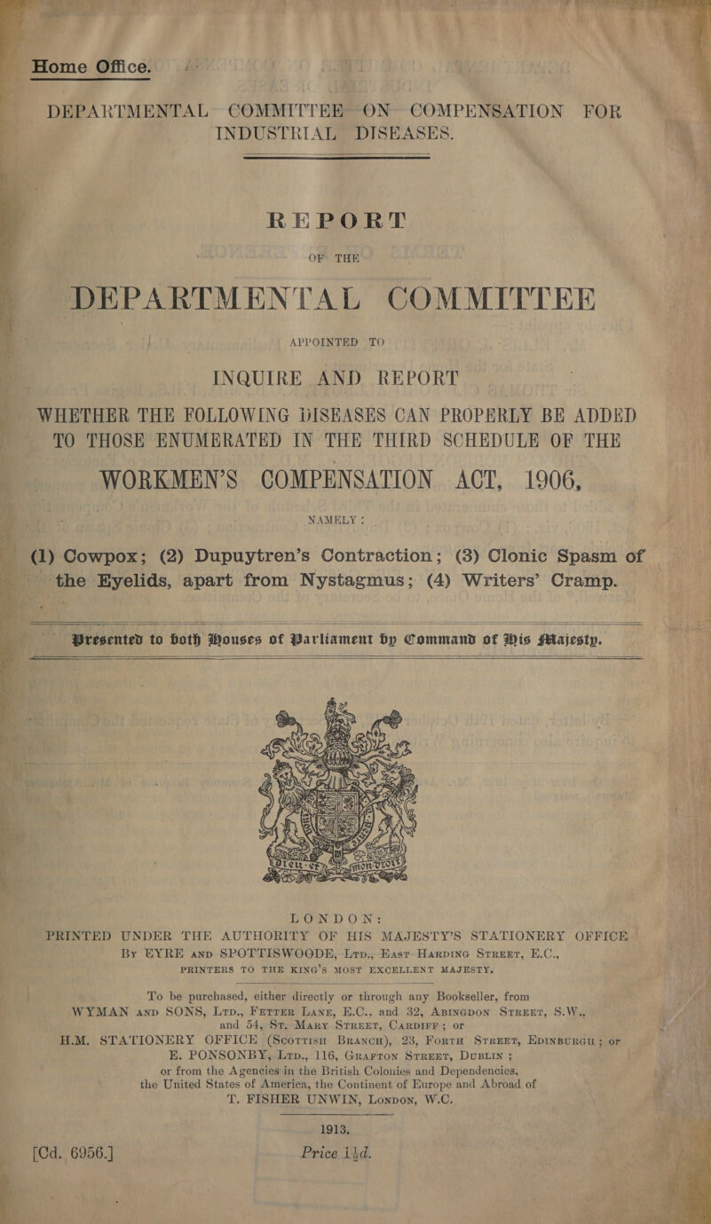    - Home Office. |: DEPARTMENTAL COMMITTEE ON COMPENSATION FOR INDUSTRIAL DISEASES.   REPORT DEPARTMENTAL COMMITTEE ! INQUIRE AND REPORT WHETHER THE FOLLOWING DISHASES CAN PROPERLY BE ADDED ' TO THOSE ENUMERATED IN THE THIRD SCHEDULE OF THE WORKMEN’S COMPENSATION ACT, 1906, NAMELY: | “ (1) Cowpox; (2) Dupuytren’s Contraction; (3) Clonic Spasm of — _ the Eyelids, apart from Nystagmus; (4) Writers’ Cramp. | .    dhe —s*Pregented to Hoth Wouses of Parliament by Command of Wis Majesty.     By EYRE anp SPOTTISWOODE, Lrv., East Harpine Street, E.C., PRINTERS TO THE KING’S MOST EXCELLENT MAJESTY.  To be purchased, either directly or through any Bookseller, from WYMAN anp SONS, Lrp., Ferrer Lanz, E.C., and 32, Asineapon Srreet, S.W.. St and 54, St. Mary STREET, CARDIFF; or 3 H.M. STATIONERY OFFICE (Scottish Brancw), 238, Fortra Srreet, Epinpureu ; or ia E. PONSONBY, Lrp., 116, Grarron Strert, DuBLIy ; &lt; or from the Agencies in the British Colonies and Dependencies, 2, el the United States of America, the Continent of Europe and Abroad of T. FISHER UNWIN, Lonpon, W.C. j 1913. (Cd. 6956] Price isd. 