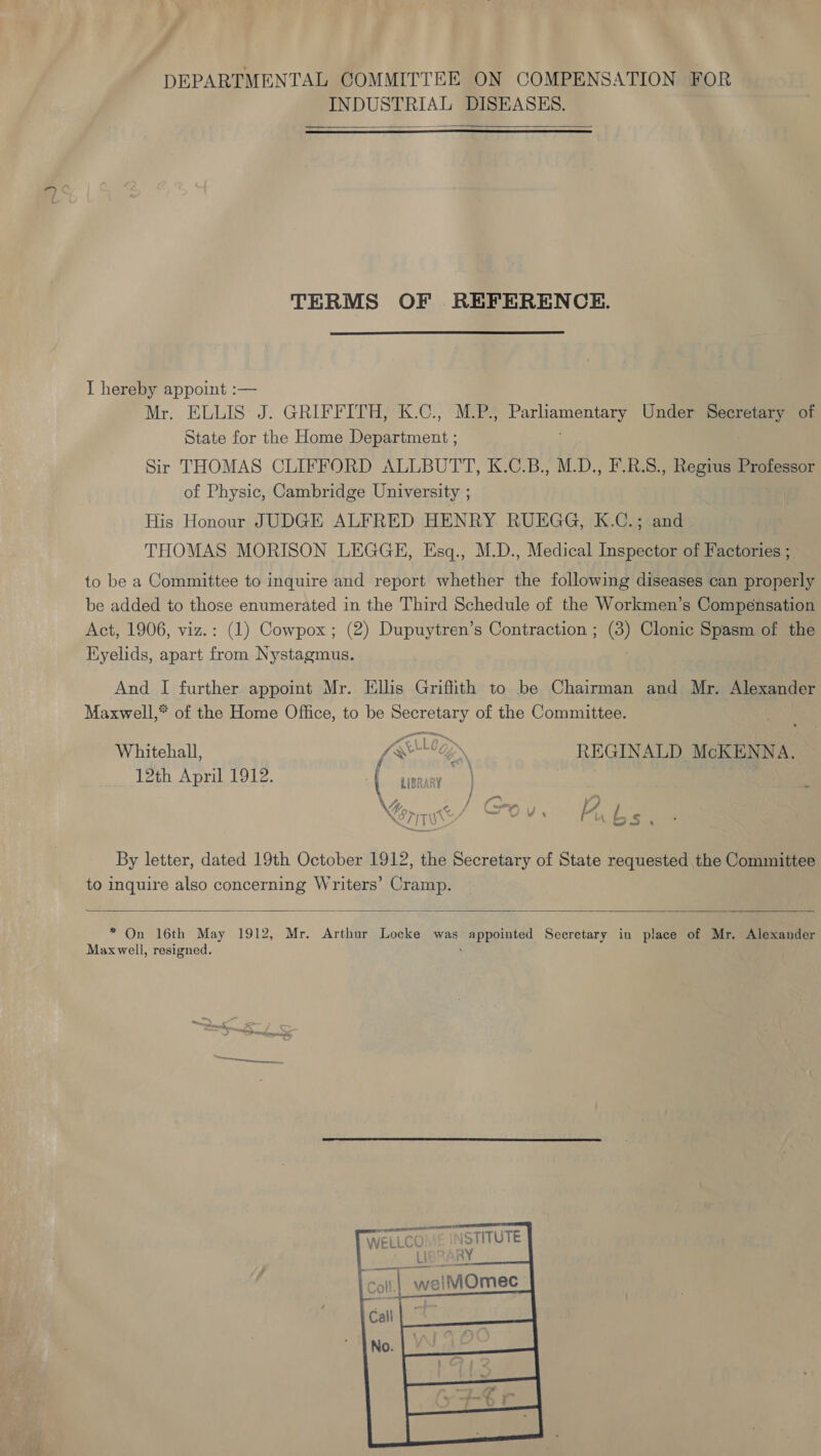 a INDUSTRIAL DISEASES.  TERMS OF REFERENCE. I hereby appoint :— Mr. ELLIS: J. GRIEFIDEGSC 6. oye Pe Under ee of State for the Home De anent: Sir THOMAS CLIFFORD ALLBUTT, K.C.B., M.D., F.R.S., Regius Professor of Physic, Cambridge University ; His Honour JUDGE ALFRED HENRY RUEGG, K.C.; and THOMAS MORISON LEGGE, Esq., M.D., Medical Inspector of Factories ; to be a Committee to inquire and report whether the following diseases can properly be added to those enumerated in the Third Schedule of the Workmen’s Compensation Act, 1906, viz.: (1) Cowpox; (2) Dupuytren’s Contraction ; (3) Clonic Spasm of the Eyelids, apart from Nystagmus. And I further appoint Mr. Ellis Griffith to be Chairman and Mr. Alexander Maxwell,* of the Home Office, to be meso of the Committee. Whitehall, (Erlegn, REGINALD McKENNA. 12th April 1912. D haere) rn vs bs, By letter, dated 19th October 1912, the Secretary of State requested the Committee to inquire also concerning Writers’ Cramp.  * On 16th May 1912, Mr. Arthur Locke was appointed Secretary in place of Mr. Alexander Maxwell, resigned. ' aictomies WELLCC i Coll weiMOmec 