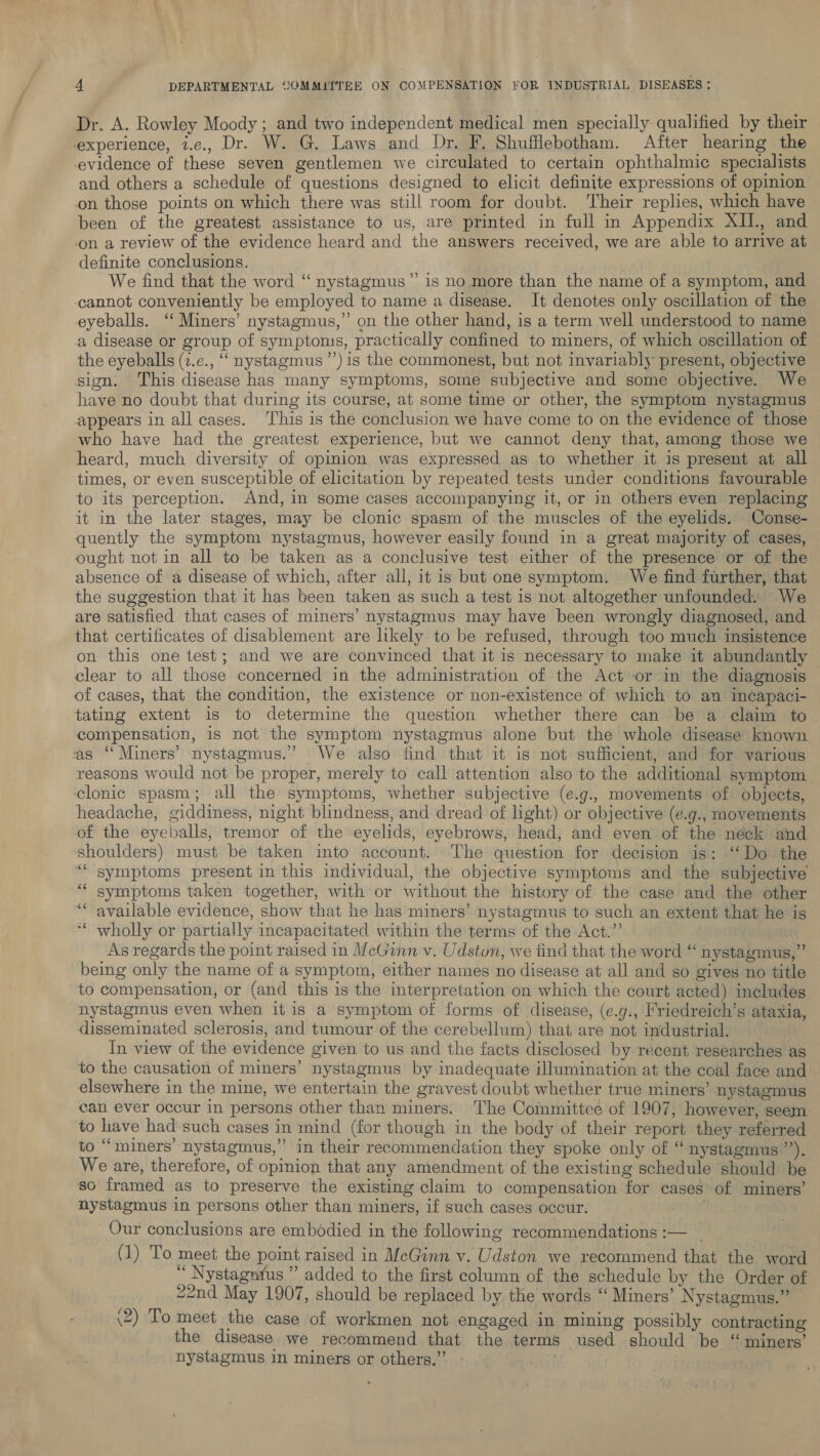 Dr. A. Rowley Moody; and two independent medical men specially qualified by their experience, z.e., Dr. W. G. Laws and Dr. F. Shufflebotham. After hearing the evidence of these seven gentlemen we circulated to certain ophthalmic specialists and others a schedule of questions designed to elicit definite expressions of opinion on those points on which there was still room for doubt. Their replies, which have been of the greatest assistance to us, are printed in full in Appendix XIL., and on a review of the evidence heard and the answers received, we are able to arrive at definite conclusions. We find that the word “ nystagmus” is no more than the name of a symptom, and cannot conveniently be employed to name a disease. It denotes only oscillation of the eyeballs. “ Miners’ nystagmus,” on the other hand, is a term well understood to name a disease or group of symptoms, practically confined to miners, of which oscillation of the eyeballs (2.e., “ nystagmus ’’) is the commonest, but not invariably present, objective sign. This disease has many symptoms, some subjective and some objective. We have no doubt that during its course, at some time or other, the symptom nystagmus appears in all cases. This is the conclusion we have come to on the evidence of those who have had the greatest experience, but we cannot deny that, among those we heard, much diversity of opinion was expressed as to whether it is present at all - times, or even susceptible of elicitation by repeated tests under conditions favourable to its perception. And, in some cases accompanying it, or in others even replacing it in the later stages, may be clonic spasm of the muscles of the eyelids. Conse- quently the symptom nystagmus, however easily found in a great majority of cases, ought not in all to be taken as a conclusive test either of the presence or of the absence of a disease of which, after all, it is but one symptom. We find further, that the suggestion that it has been taken as such a test is not altogether unfounded. We are satisfied that cases of miners’ nystagmus may have been wrongly diagnosed, and that certificates of disablement are likely to be refused, through too much insistence on this one test; and we are convinced that it is necessary to make it abundantly clear to all those concerned in the administration of the Act or in the diagnosis of cases, that the condition, the existence or non-existence of which to an incapaci- tating extent is to determine the question whether there can be a claim to compensation, is not the symptom nystagmus alone but the whole disease known as ‘‘Miners’ nystagmus.” We also find that it is not sufficient, and for various reasons would not be proper, merely to call attention also to the additional symptom clonic spasm; all the symptoms, whether subjective (e.g., movements of objects, headache, giddiness, night blindness, and dread of light) or objective (e.9., movements of the eyeballs, tremor of the eyelids, eyebrows, head, and even of the neck and shoulders) must be taken into account. ‘The question for decision is: ‘‘Do the “symptoms present in this individual, the objective symptoms and the subjective symptoms taken together, with or without the history of the case and the other available evidence, show that he has miners’ nystagmus to such an extent that he is wholly or partially incapacitated within the terms of the Act.”’ As regards the point raised in McGinn v. Udston, we find that the word “ nystagmus,” being only the name of a symptom, either names no disease at all and so gives no title to compensation, or (and this is the interpretation on which the court acted) includes nystagmus even when it is a symptom of forms of disease, (e.y., Friedreich’s ataxia, disseminated sclerosis, and tumour of the cerebellum) that are not industrial. In view of the evidence given to us and the facts disclosed by recent researches as to the causation of miners’ nystagmus by inadequate illumination at the coal face and elsewhere in the mine, we entertain the gravest doubt whether true miners’ nystagmus can ever occur in persons other than miners. The Committee of 1907, however, seem to have had such cases in mind (for though in the body of their report they referred to “ miners’ nystagmus,” in their recommendation they spoke only of “nystagmus a) We are, therefore, of opinion that any amendment of the existing schedule should be so framed as to preserve the existing claim to compensation for cases of miners’ nystagmus in persons other than miners, if such cases occur. Our conclusions are embodied in the following recommendations :— _ (1) To meet the point raised in McGinn v. Udston we recommend that the word ; Nystagutus ” added to the first column of the schedule by the Order of 22nd May 1907, should be replaced by the words ‘‘ Miners’ Nystagmus.” (2) To meet the case of workmen not engaged in mining possibly contracting the disease we recommend that the terms used should be “ miners’ nystagmus in miners or others.” - 46 66 +f