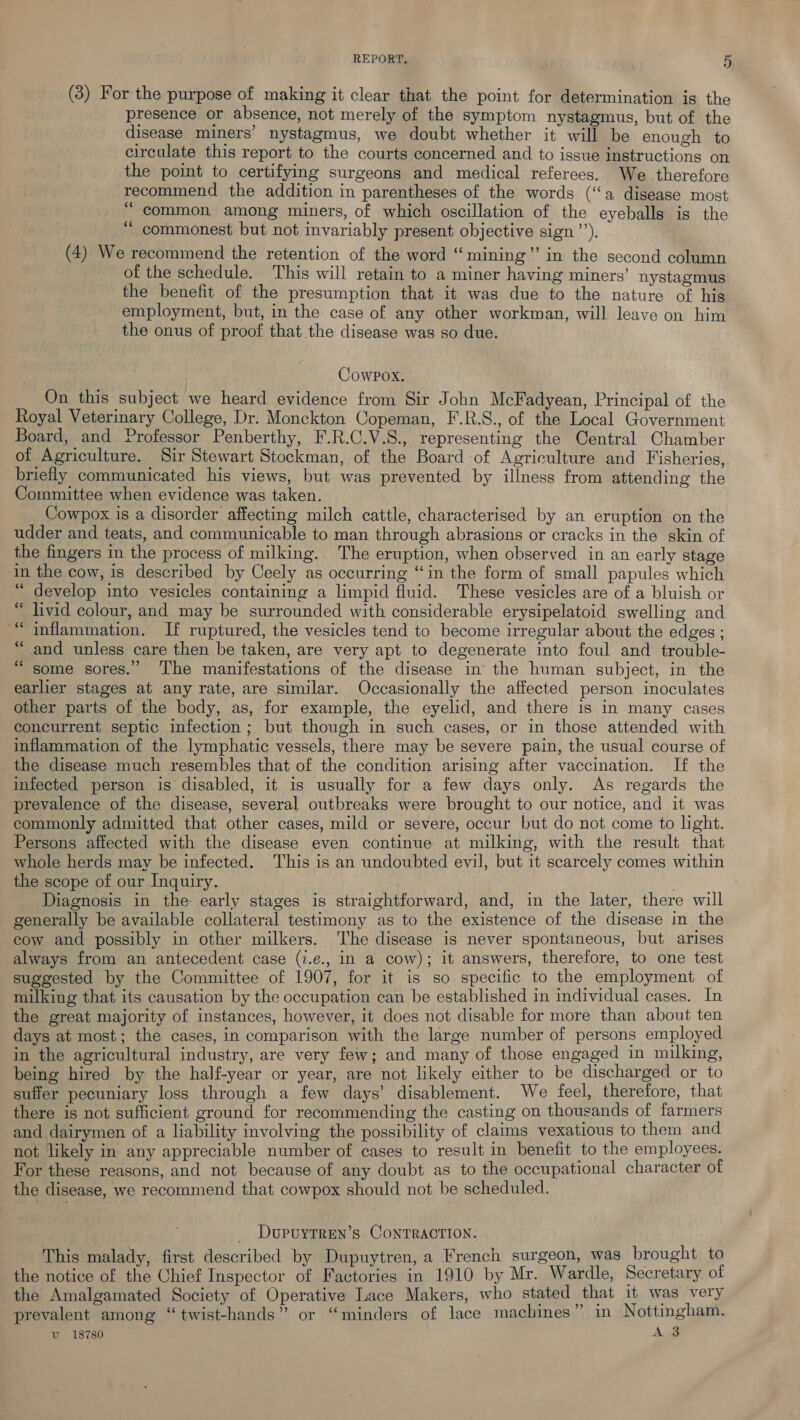 (3) For the purpose of making it clear that the point for determination is the presence or absence, not merely of the symptom nystagmus, but of the disease miners’ nystagmus, we doubt whether it will be enough to circulate this report to the courts concerned and to issue instructions on the point to certifying surgeons and medical referees. We therefore recommend the addition in parentheses of the words (‘a disease most “common among miners, of which oscillation of the eyeballs is the commonest but not invariably present objective sign’’). (4) We recommend the retention of the word “mining” in the second column of the schedule. This will retain to a miner having miners’ nystagmus the benefit of the presumption that it was due to the nature of his employment, but, in the case of any other workman, will leave on him the onus of proof that the disease was so due. (73 CowPpox. On this subject we heard evidence from Sir John McFadyean, Principal of the Royal Veterinary College, Dr. Monckton Copeman, F.R.S., of the Local Government Board, and Professor Penberthy, F.R.C.V.S., representing the Central Chamber of Agriculture. Sir Stewart Stockman, of the Board of Agriculture and Fisheries, briefly communicated his views, but was prevented by illness from attending the Committee when evidence was taken. _ Cowpox is a disorder affecting milch cattle, characterised by an eruption on the udder and teats, and communicable to man through abrasions or cracks in the skin of the fingers in the process of milking.. The eruption, when observed in an early stage in the cow, is described by Ceely as occurring “in the form of small papules which “develop into vesicles containing a limpid fluid. These vesicles are of a bluish or “ livid colour, and may be surrounded with considerable erysipelatoid swelling and inflammation. If ruptured, the vesicles tend to become irregular about the edges ; and unless care then be taken, are very apt to degenerate into foul and trouble- some sores.” ‘The manifestations of the disease in the human subject, in the earlier stages at any rate, are similar. Occasionally the affected person inoculates other parts of the body, as, for example, the eyelid, and there 1s in many cases concurrent septic infection; but though in such cases, or in those attended with inflammation of the lymphatic vessels, there may be severe pain, the usual course of the disease much resembles that of the condition arising after vaccination. If the infected person is disabled, it is usually for a few days only. As regards the prevalence of the disease, several outbreaks were brought to our notice, and it was commonly admitted that other cases, mild or severe, occur but do not come to light. Persons affected with the disease even continue at milking, with the result that whole herds may be infected. This is an undoubted evil, but it scarcely comes within the scope of our Inquiry. _ Diagnosis in the early stages is straightforward, and, in the later, there will generally be available collateral testimony as to the existence of the disease in the cow and possibly in other milkers. ‘he disease is never spontaneous, but arises always from an antecedent case (i.¢e., in a cow); it answers, therefore, to one test suggested by the Committee of 1907, for it is so specific to the employment of milking that its causation by the occupation can be established in individual cases. In the great majority of instances, however, it does not disable for more than about ten days at most; the cases, in comparison with the large number of persons employed in the agricultural industry, are very few; and many of those engaged in milking, being hired by the half-year or year, are not likely either to be discharged or to suffer pecuniary loss through a few days’ disablement. We feel, therefore, that there is not sufficient ground for recommending the casting on thousands of farmers and dairymen of a liability involving the possibility of claims vexatious to them and not likely in any appreciable number of cases to result in benefit to the employees. For these reasons, and not because of any doubt as to the occupational character of the disease, we recommend that cowpox should not be scheduled. oe ce Oe _ Dopuyrren’s ConrTrRactIon. This malady, first described by Dupuytren, a French surgeon, was brought to the notice of the Chief Inspector of Factories in 1910 by Mr. Wardle, Secretary of the Amalgamated Society of Operative Lace Makers, who stated that it was very prevalent among “ twist-hands” or “minders of lace machines” in Nottingham. uv 18780 A