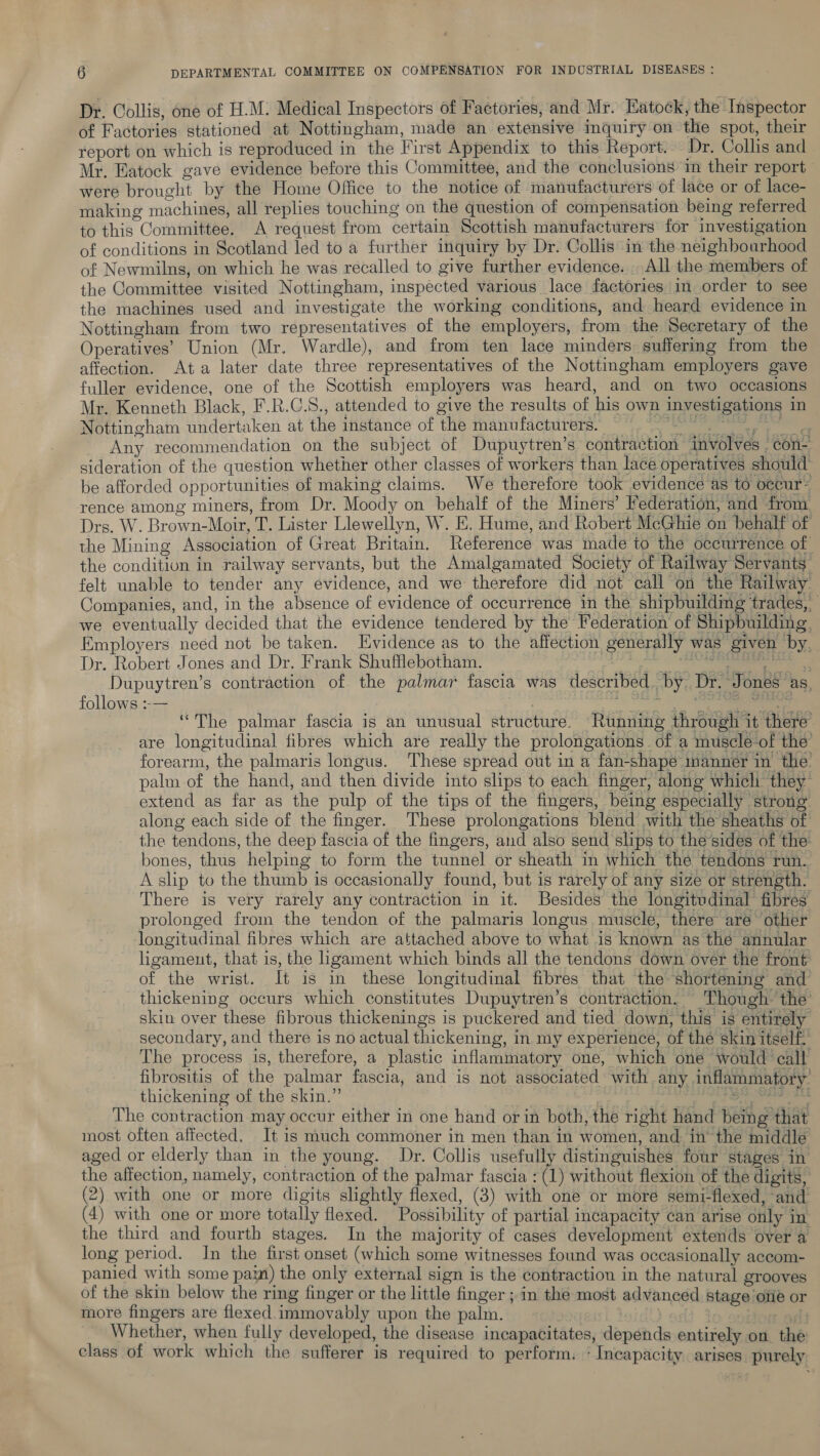 Dr. Collis, one of H.M. Medical Inspectors of Factories, and Mr. Eatock, the Inspector of Factories stationed at Nottingham, made an extensive inquiry on the spot, their report on which is reproduced in the First Appendix to this Report. Dr. Collis and Mr. Eatock gave evidence before this Committee, and the conclusions in their report were brought by the Home Office to the notice of manufacturers of lace or of lace- making machines, all replies touching on the question of compensation being referred to this Committee. A request from certain Scottish manufacturers for investigation of conditions in Scotland led to a further inquiry by Dr. Collis in the neighbourhood of Newmilns, on which he was recalled to give further evidence. . All the members of the Committee visited Nottingham, inspected various lace factories in order to see the machines used and investigate the working conditions, and heard evidence in Nottingham from two representatives of the employers, from the Secretary of the Operatives’ Union (Mr. Wardle), and from ten lace minders suffering from the affection. Ata later date three representatives of the Nottingham employers gave fuller evidence, one of the Scottish employers was heard, and on two occasions Mr. Kenneth Black, F.R.C.S., attended to give the results of his own investigations in Nottingham undertaken at the instance of the manufacturers; ©. 7, Any recommendation on the subject of Dupuytren’s contraction involves con- sideration of the question whether other classes of workers than lace operatives should’ be afforded opportunities of making claims. We therefore took evidence as to occur- rence among miners, from Dr. Moody on behalf of the Miners’ Federation, and from Drs. W. Brown-Moir, T. Lister Llewellyn, W. E. Hume, and Robert McGhie on behalf of the Mining Association of Great Britain. Reference was made to the occurrence of the condition in railway servants, but the Amalgamated Society of Railway Servants” felt unable to tender any evidence, and we therefore did not call on the Railway: Companies, and, in the absence of evidence of occurrence in the shipbuilding trades, we eventually decided that the evidence tendered by the Federation of Shipbuilding, Employers need not be taken. Evidence as to the affection generally was given by, Dr. Robert Jones and Dr. Frank Shufflebotham. Ce ee Dupuytren’s contraction of the palmar fascia was described. by. Dr. Jones as, follows :-— : tat yarns ik eee ‘“The palmar fascia is an unusual structure. Running through it there are longitudinal fibres which are really the prolongations of a muscle-of the forearm, the palmaris longus. These spread out in a fan-shape manner in the. palm of the hand, and then divide into slips to each finger, along which they extend as far as the pulp of the tips of the fingers, being especially strong along each side of the finger. These prolongations blend with the sheaths of the tendons, the deep fascia of the fingers, and also send slips to the’sides of the bones, thus helping to form the tunnel or sheath in which the tendons run. A slip to the thumb is occasionally found, but is rarely of any size or strength. There is very rarely any contraction in it. Besides the longitudinal fibres prolonged from the tendon of the palmaris longus muscle, there are other longitudinal fibres which are attached above to what is known as the annular ligameut, that is, the ligament which binds all the tendons down over the front of the wrist. It is in these longitudinal fibres that the shortening and thickening occurs which constitutes Dupuytren’s contraction. Though. the skin over these fibrous thickenings is puckered and tied down, this is entirely secondary, and there is no actual thickening, in my experience, of the skin itself. The process is, therefore, a plastic inflammatory one, which one would call fibrositis of the palmar fascia, and is not associated with any inflammatory’ thickening of the skin.” eee The contraction may occur either in one hand or in both, the right hand being that most often affected, It is much commoner in men than in women, and in the middle aged or elderly than in the young. Dr. Collis usefully distinguishes four stages in the affection, namely, contraction of the palmar fascia : (1) without flexion of the digits, (2) with one or more digits slightly flexed, (3) with one or more semi-flexed, and (4) with one or more totally flexed. Possibility of partial incapacity can arise only in the third and fourth stages. In the majority of cases development extends over a long period. Jn the first onset (which some witnesses found was occasionally accom- panied with some pai) the only external sign is the contraction in the natural grooves of the skin below the ring finger or the little finger ; in the most advanced stage ofie or more fingers are flexed immovably upon the palm. | | - ol Whether, when fully developed, the disease incapacitates, depends entirely on. the class of work which the sufferer is required to perform. - Incapacity arises purely