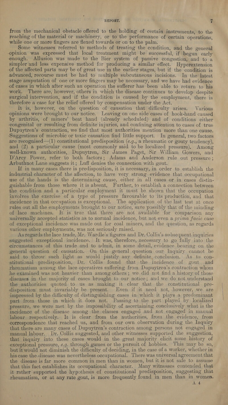 from the mechanical obstacle offered to the holding of certain instruments, to the reaching of the material or machinery, or to the performance of certain operations, while one or more fingers are flexed towards or on to the palm. Some witnesses referred to methods of treating the condition, and the general opinion was expressed that local treatment might be successful, if begun early enough. Allusion was made to the Bier system of passive congestion, and to a simpler and less expensive method for producing a similar effect. Hyperextension -of the affected parts may be of great use in the earlier stages, but if the condition is advanced, recourse must be had to multiple subcutaneous incisions. In the latest stage amputation of one or more fingers may be necessary, and we have had evidence -of cases in which after such an operation the sufferer has been able to return to his work. ‘There are, however, others in which the disease continues to develop despite ‘surgical intervention, and if the condition is caused by the employment, there is therefore a case for the relief offered by compensation under the Act. It is, however, on the question of causation that difficulty arises. Various ‘opinions were brought to our notice. Leaving on one side cases of hook-hand caused by arthritis, of miners’ beat hand (already scheduled) and of conditions either congenital or resulting from definite injuries, and confining attention to cases of true Dupuytren’s contraction, we find that most authorities mention more than one cause. ‘Suggestions of microbic or toxic causation find little support. In general, two factors are recognised—(1) constitutional predisposition (¢.g., a rheumatic or gouty tendency), and (2) a particular cause (most commonly said to be localized pressure). Among well-known authorities, Dupuytren, Sir James Paget, Sir William Gowers, and D’Arcy Power, refer to both factors; Adams and Anderson rule out pressure ; Arbuthnot Lane suggests it; Luff denies the connection with gout. If in many cases there is predisposition, it is necessary, in order to establish the industrial character of the affection, to have very strong evidence that occupational use of the hands is the determining cause, either in all cases or in cases distin- guishable from those where itis absent, J urther, to establish a connection between the condition and a particular employment it must be shown that the occupation involves the exercise of a type of pressure favourable to its production, and that incidence in that occupation is exceptional. ‘The application of the last test at once rules out all the employments brought to our notice, save possibly that of the minding of lace machines. It is true that there are not available for comparison any universally accepted statistics as to normal incidence, but not even a pruma facie case of exceptional incidence was made out for coal miners, and the question, as regards various other employments, was not seriously raised. As regards the lace trade, Mr. Wardle’s ‘figures and Dr. Collis’s subsequent inquiries suggested exceptional incidence. It was, therefore, necessary to go fully into the circumstances of this trade and to admit, in some detail, evidence bearing on the general question of causation. On this general question our Inquiry cannot be said to throw such light as would justify any definite, conclusion. As to: con- stitutional predisposition, Dr. Collis found that .the incidence. of gout .and rheumatism among the lace operatives suffering from Dupuytren’s contraction whom he examined was not heavier than among others; we did not find a history of those diseases in the majority of cases brought to our notice; and we do not understand the authorities quoted to. us as making it clear that the constitutional pre- &lt;lisposition must invariably be present. Iiven if it need not, however, we are ‘impressed. by the difficulty of distinguishing cases in. which it plays a predominant part from those in which it does not. Passing to the part played by localized pressure, we were met by the impossibility of ascertaining conclusively what is the incidence of the disease among the classes engaged and not engaged in manual labour respectively. It is clear from the authorities, from the evidence, from correspondence that reached us, and from our own observation during the Inquiry that there are many cases of Dupuytren’s contraction among persons not engaged in manual labour. Dr. Collis suggested, and other witnesses supported the suggestion, that inquiry into these cases would in the great majority elicit some history of exceptional pressure, e.g. through games or the pursuit of hobbies.. This may be so, , but it would not diminish the difficulty of deciding, in the case of a worker, whether in his case the.disease was nevertheless occupational. There was universal agreement that the disease is far more common in men than in women, but it is not safe to assume that this fact establishes its occupational character. Many witnesses contended that it rather supported the hypothesis of constitutional predisposition, suggesting that theumatism, or at any rate gout, is more frequently found in men than in women. A 4